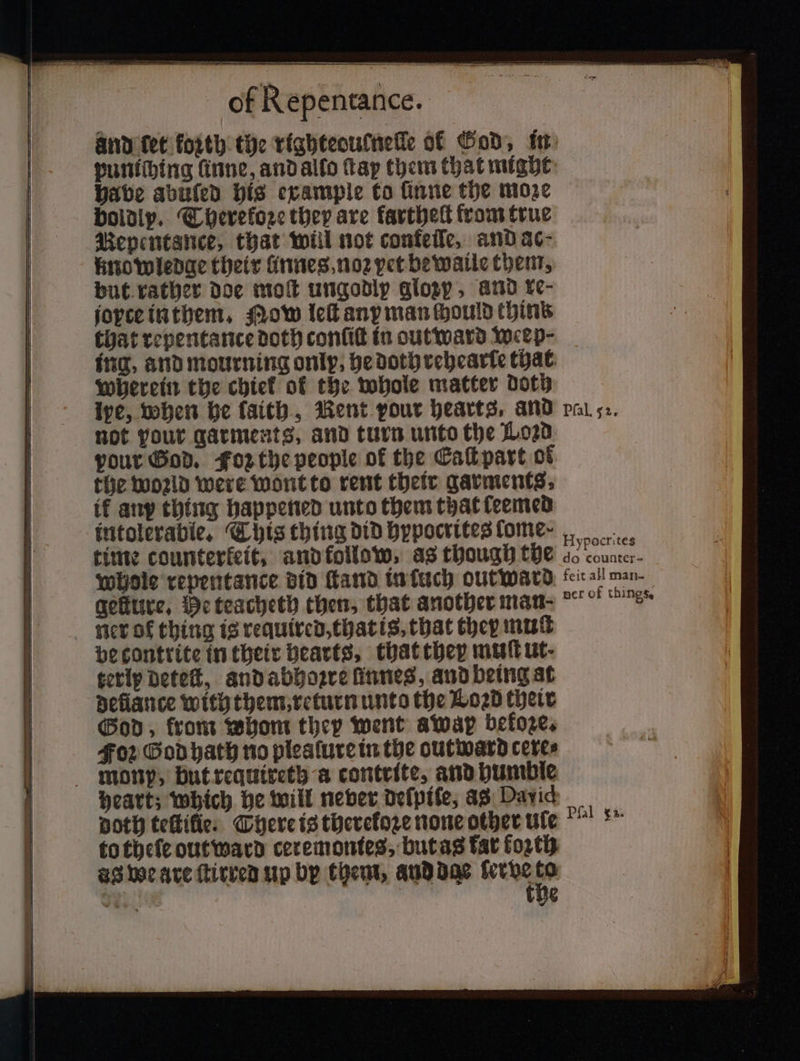and bet forth the righteoutnelle of God, in puniching linne, and alfo fap them that might babe abüſed his example to ſinne the moze boldly. Therekoze they are farthett from true Renentance, that will not confelle, and ac⸗ knowledge their linnes noꝛ pet bewaile them, but rather doe moſt ungodly glozy, and re⸗ joyce in them. Mow leſt any man ſhould thin’ that repentance doth confit in outward weep⸗- ing, and mourning only, he doth rehearte that wherein the chief of the whole matter doth ive, when he laith, Rent pour hearts, and not pour garments, and turn unto the Loꝛd your God. Foz the people of the ECaſt part of the woꝛld were wont to rent their garments, ik any thing happened unto them that ſeemed intolerable, This thing did hypocrites fome- time counterfeit, and follow, as though the whole repentance did ſtand in uch outward geſture. Me teacheth then, that another man. ner of thing is required, that is. that they muſt be contrite in their hearts, that they muſt ut- terly deteſt, and abhoꝛre ſinnes, and being at deliance with them, return unto the Loꝛd their God, front whom they went away before. Foꝛ God hath no plealure in the outward cere⸗ heart; which he will never deſpiſe, as David doth teſtilie. There is therefore none other tite to theſe outward ceremontes, but as tat forth ag we are ſtirred up by them, and dae e he 1 g Hypocrites do counter- feit all man-