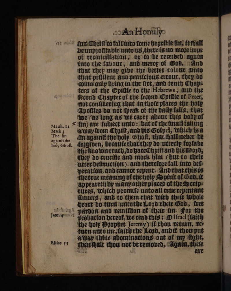 ag unſt the holy Ghoſt. De unpꝛoſttable unto us, there is no moze hope of reconciliation; oz to be receided again into the favour, and mercy of God. And that they map give the better colour ante their peſtilent and pernicious errour, they vo commonlp bꝛing in the ſixt, and tenth Cyhap⸗ ters of the Epiſtle to the Hebrews, and the ſecond Chapter of the lecond Epiſtie of Peter, not conlidering that in thole places che holy Apoſtles da not tpeak of the dauly falls, that we (as long as we carry about this body of A wap from Chꝛiſt, and his Golpel, which is a in againſt the holy Ghoſt, that chall neber be forgiven, becaule that they do utterly kozſatze the known truth, do hate hꝛiſt and his woꝛd, they do crucifie and mock him (but to their peratton, and cannot repent: And that this is the true meaning of the holy ⸗Yptrit of Sad it appeareth by many other places of the Scrip· tures, which pꝛomile unto all true repentant üinners, and to them that with their whole heart do turn untothe Lozd their God, free Bhias 55 probation hereof, we read this: O Iſrael (lait the holy Pꝛophet Jeremy) if thou return, res turn unto me, faith the Loꝛd, and ik thou put a wap thine abominations out of my fight, then Wait thou not be removed, Again, chelr Ale * are = — &lt; 22
