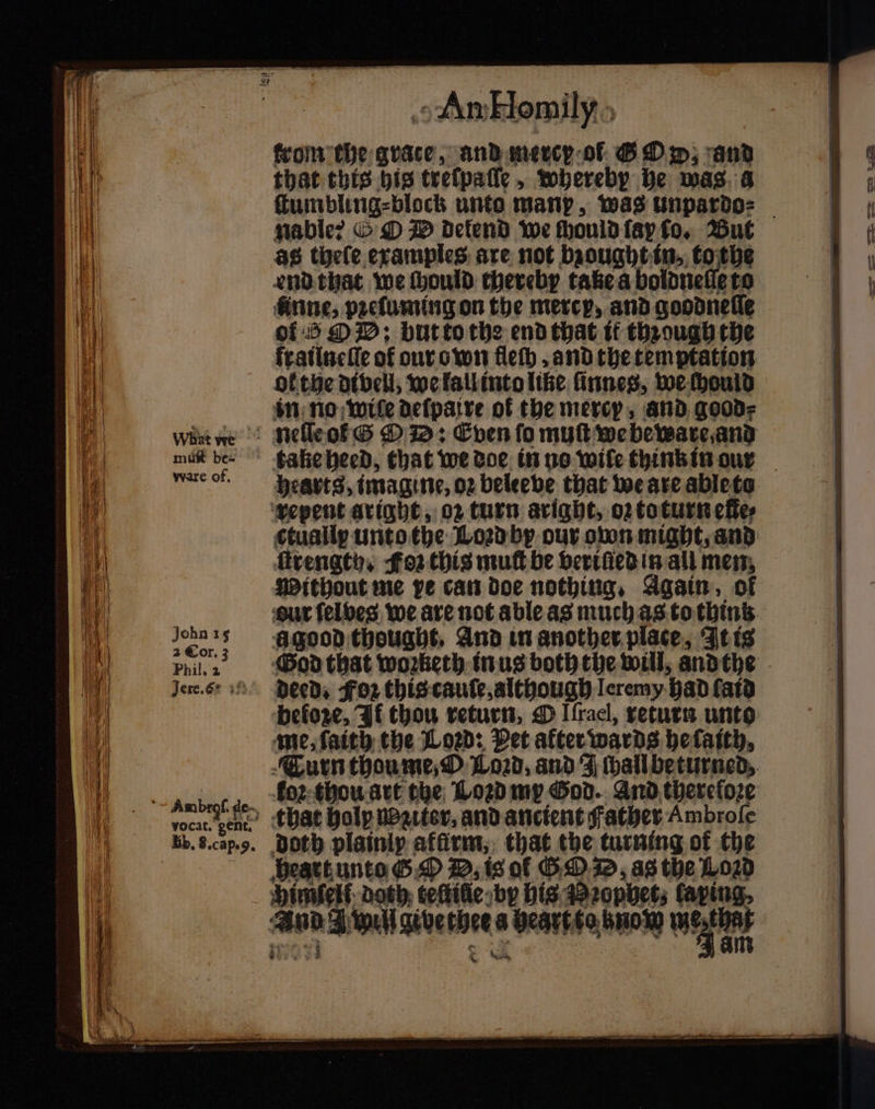 0 With 147 104 a What we : rhe mae mut be- 9 4 ware of. ‘| John 15 10 2 Cor. 3 if Phil, 2 Jere.62 if } vocat. gent. Bb, g. cap. 9. „An Hemily trom the grate, and mercy ol &amp; Dp; and that this bis treſpaſſe, whereby he was a ſtumbling⸗block unto manp, was unpardo⸗ as theſe examples are not bzought in, to the end that we hould thereby take a bolonetiete rine, pꝛeluming on the mercy, and goodneſſe of 5 O D: but to the end that it through the ol the divell, we lall into like ſinneg, we chould in no: wile deſpaire of the mercy, and good⸗ take heed, that we doe in no wile think in our hearts, imagine, oꝛ beleeve that we are able to repent aright, oꝛ turn aright, oꝛ to turn elle⸗ ſtrengty. Foz this mut be veriſied in all men. Without me pe can doe nothing, Again, of ũ good thought. And in another place, It is Deed, Foꝛ this cauſe, although Ileremy had ſaid me, ſaith the Loꝛd: Pet afterwards hefaith, Turn thou me, O Lozd, and J ſhall beturned, koꝛ thou art the Loꝛd my God. And thereſoꝛe that holy noziter, and ancient Father Ambroſe Doth plainlp afürm, that the turning of the heart unto G D, is of G D, as the L020 And A wilfgivether a hegrtto now W Nei — S ne
