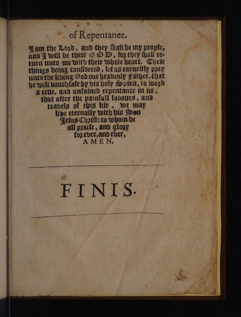 Jam the Loꝛd, and they (hall be my people, and J will be their G O D, fop they hail re⸗ turn unto me with their whole heart. Thele things being conſidered, let us earneſtly pray unto the living God our heavenly Father, that he will vouchlale by his holy Spirit, to work a true, and unkained repentance in us, that after the painfull labours, and travels of this life, we map live eternally with his Sen Jelus Chꝛiſt: to whom be all pꝛaiſe, and glozy fo2 ever, and ever, AME N.