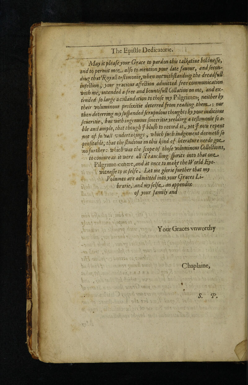 I wth intended a free andkmtifuU Collatton on me, and ex¬ tended fo large a coUaudation to thofe my Pilgnmes; neither by their -voluminous prolixitk deterred from reading thern-,j nor then deterrim my fulhendedfcrupulous thoughts byyouriudtaous ^Me^biJhmg^nuoi fnceritieyeeUing a tefiimoniefo a- hie and ample, that though f hkfh to record it, yetf nm repent not of fo-valt vnderta{mgs, rphich/uchiudgement deemethfo profitable, that the fludiousin this kind ofJiterMureneedejpe^ no further: 'vehich-rvas the Jcope of thofe -voluminous CoUeatons, ' to coniureas it were all Trauclling ffirits into thatont^ ]p^<rx\xs\^-ctsytxe,and at once to-mak^ the WorldEye- ..-wttnejje to It Jelfe': Lit me glorie further that my If., . Ediamei are admitted intoyour graces Li- ; hririe, and my felfdLJ an appendix . < . - ' i of your family and Your Graces vnworthy ■ t V S. T.