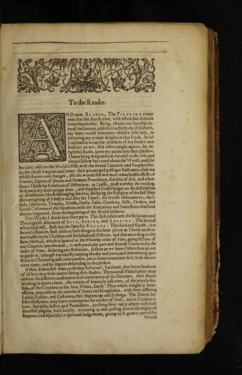 To the Reader. N D now, R E A t) E , The P11 g r. i m e comes vnto thee the fourth time, with whom hce dares be fomewhat bolder. Being, 1 know not by what na- turall inclination, addided to the ft udic of Hiftoric, my heart would fometimes obieda fclfe-loue, in* following my priuatc delights in that kinde. At IMf I refolued to turne the pleafures of my ftudies into ftudious paines, that others might againc, by de- lightfiill ftudie, turne my paines into their pleafure. I heere bring Re Upon from Poradife to the Arkt apd ir-— thence follow her round about the World, and (for her fake) obferue the World it felfc, with the feueral Countries and Peoples ther- ini the chiefc Empires and States; their priuate and pubhque Cullomes} thetf ma nitold chances and changes 5 alfo the wonderfull and molt rernwReablecffeas of Nature; Enents of Diuine and Humane Prouidence, Rarities of Art; and what- foeuerl tindeby Relations of Hiftorians, as I palTe, moft worthie the wnong. Mh.,» is my more proper airae .and therefore I infift longer on d'fmpnon of whatfoeuw I finde belonging thereto; declaring the Rdigion of thefirft Men Ae corrupting of it before and after the Floud; thele wilh obferuations; the I- dols, Idolatries,Temples, Priefts.Feafts, Fafts, Opinions, Sefls.Ordm, and facred Ciiftomes of the Heathens;with the Alterauons and Succcffions that haue therein happened, fromthebeginningof the World hitherto. ThisWorkel diuideintofoureparts. This firftexhibiteththe Relations and Theologic-all difcoucrie of A s i », A f a i c a, and A m e x 1 c a : The fecond when God will. Ihall doe the fame for Evaofe : The third and fourth, in a Lond vifitation, (hall obferue fuch things in the fame places as I holde moft re- markeable in the Chriftian and Ecclefiafticall Hiftorie, and that according to the &me Method; whichisfquaredin thefTie/ebyorderof l-/a«,goingfl.llout of one Countrie into the nei; in each particular part and feueraU Coumrie by the ordeVof rnwf, deducing our Relations, fofarreas we haue Othersfoot-prints toeuide vs, (though not exaftlynamingtheday and yeere,and determining que ftilns in Chronologicall controuerfies, yetin fomeconuenient fort) from the an- “^Tth^dideftlha^^^^^^^^ of all forts may findc matter fitting their ftudies: The naturall Philofophcrs may obferue the di^rent conftitution and commixtion of the Elements , their diuers working in diuers places , thevarietieof heauenly mfluence , of theyeerely fca- fons.oAhe Creatures in the Aire, Water, Earth : They which delight»’State- affaires, may obferue the varietie of States and Kingdomes, 'heir ‘'.'*^'''''’8 Lawes.PoHties, and Cuftomes,their Beginnings and J*!' rreaton a^ fides the former, may heere contemplate the workes of God , . • lone, butinhislufttce and Prouidence, purfmng finne dreadfull plagues; both bodily, in rooting vp and pulling Empires; and efpecially in fpirituall ludgements, giuing vp fo great a