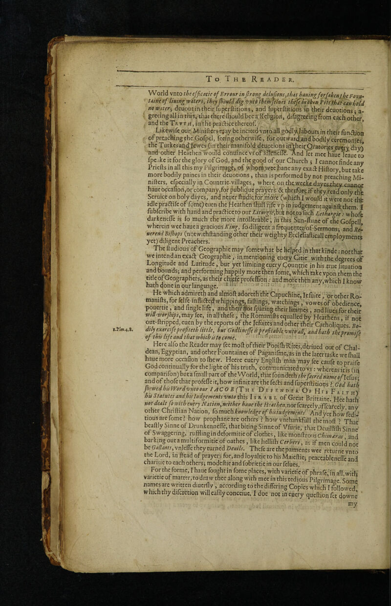 VVorld vnto the effcacie of Err our inJlrong delupons.thAt hauingforfaken the Fom^ taineof lining waters, they p)ould dig 'z>nto ihe'mfelaes the/e hroken Pits fhdt can hold nowater'^ deuout in their fuperftitions, and fiiperflitious ip their dcuotions • a- ' gfecing all in this, that there lliould bee a Religion, dira'geceingfrom each other and the TavTH, in the pradice thereof. : ' , * Likewife our Minifters njay be incited vntoall godly^Jabours in their fundlion of preaching jthc.Gofpel, feeing otherwife, forbutwar4and bodily* ceremonies the Turkes andjewes (in their manifold dcaotions ii^heic Qtatori^es cuerv day^* and other Heathen'lvould conuihcc vs'of idffriefl^. And let mcc hauc ieauc to Ipcakc it for the glory of God, and the good of our Church j I cannot hnde any Prieftsinallthismy Pilgrimage, of whom^wce hane any exaclHiftory, but take more bodily paincs in their dcuotions, than is performed by not-preaching Mi- nifters, efpecially in Countrie-villages, where on thcLWcek^ dayLj-hpy rannoj hauc occafion,or company,for publique prayers; & t.herfore if they fead only thb Seruiceonholydaycs, and n*cucr ftudiefo?,m6i^c’('v^h'ibh I woulS it were not tht idle pradife of fome) ciicn the Heathen Ihiall fjfe vp in iudgementagainft them. I fubferibe with hand and practice to out Z//i»l^/r,bLit Pbtto fucH Lethargic: whofc darkenefle is To much the more intollcrable; in this Sun-Rnne of the Gorpcll wherein wee hauc a gracious fodlligcnt a frcquerxter.bf Sermons; andPe- nerend Btfhops (nbtwithftanding other their weighty Ecclefiaaicall employments yet) diligent Preachers. . . ! v The ftudious of Geographic may fomewhat be helped in thatkinde; not that we intend an exad Geographic, in mentioning eueryCitic with the degrees of Longitude and Latitude, but yet limiting euery' .Countrie jn his .true f tuation and bounds; and performing happily more then fome,, which rake vpon them the title of Geographers, as theif chief? profeflJon .• and moi^ theh any, which I know hath done in our language. .v: , r3nd alm'oft adorcth'thc'Capuchinc; Tefuite ^br other Ro- manifts, for fdfe-infli^ed whippings, faftirtgs, watchings, vo wes of'obedience, finglehfe , and thc^^otfpann^ their limmcs , and hues for their wtU-worjhpsy may fee, in all thcfc, the Romamfts equalled by Heathens if not out-ftripped, cuen by the reports of the refuites and other their Catholiques Bo- dtly exercifeprofteth little, hut Godlineffe k profit abk 'unto all, andhath the promire of tnu life and that which is to come. ^ * J Here alfo the Reader may fee moft of their Pbpilh-Riftes,d?riued out of Chal¬ dean, Egyptian, and other Fountaines of Paganifme, as in the latertaske wcfhall haue more occafion to (hew. Heere euery Englilh man may fee caufc to praiVe God continually for the light of his truth, communicatedtovs; whereas itis (in comparifon)butafmal[partoftheWorld,thatfoundcth/>&cjQcr<?^»i,;«,^^/-jefu3. andof chofethatprofcireit.howinfinitarcthcfearsandfuperftitions ? God hath jhewed his Word vnto our //iCO B (Th e De r e n der Of Hi s *F a i thY his Statutes and his ladgcments vnto ihh Israel of Great Britcainc. Heehath not dealt fo with euery Nation,neithcr haue the /if4r^e;;,nor fcarccly,ifrcarccly any other Chriftian Nation, Comnch knowledge of hisiudgements. KndyQx\\owkii^ tiousarefome? how prophanearc others ? how vnthankfull themoft ? That beaftly Sinneof DrunkennefTe, that biting Sinne of Vfurie, that Deuilfrlh Sinne of Swaggering, rufflingindeformirie of clothes, likemonftrousC/^/;»^r^ and barking outamultiformitic of oathes, likchellifh Cerberi, as if men could not be Gallants, vnlelfe they turned Deuils. Thcfe are thepaiments wee rcturnc vnto the Lord, in Read of prayers for, and loyaltic to his Maieflic; pcaccablcnelTc and chan tie to each others; modeftie and fobrictie in our fclues. For the forme, I hauc fought in fome places, with varicticof phrafe,'in all with' varictieof matter, to draw thee along with race in this tedious Pilgrimaoe Some names arc wrnten diucrlly, according to the differing Copies which I followed which thy difcretion willcafilyconcciuc. I doe not in euery queftionfet downe ' my f