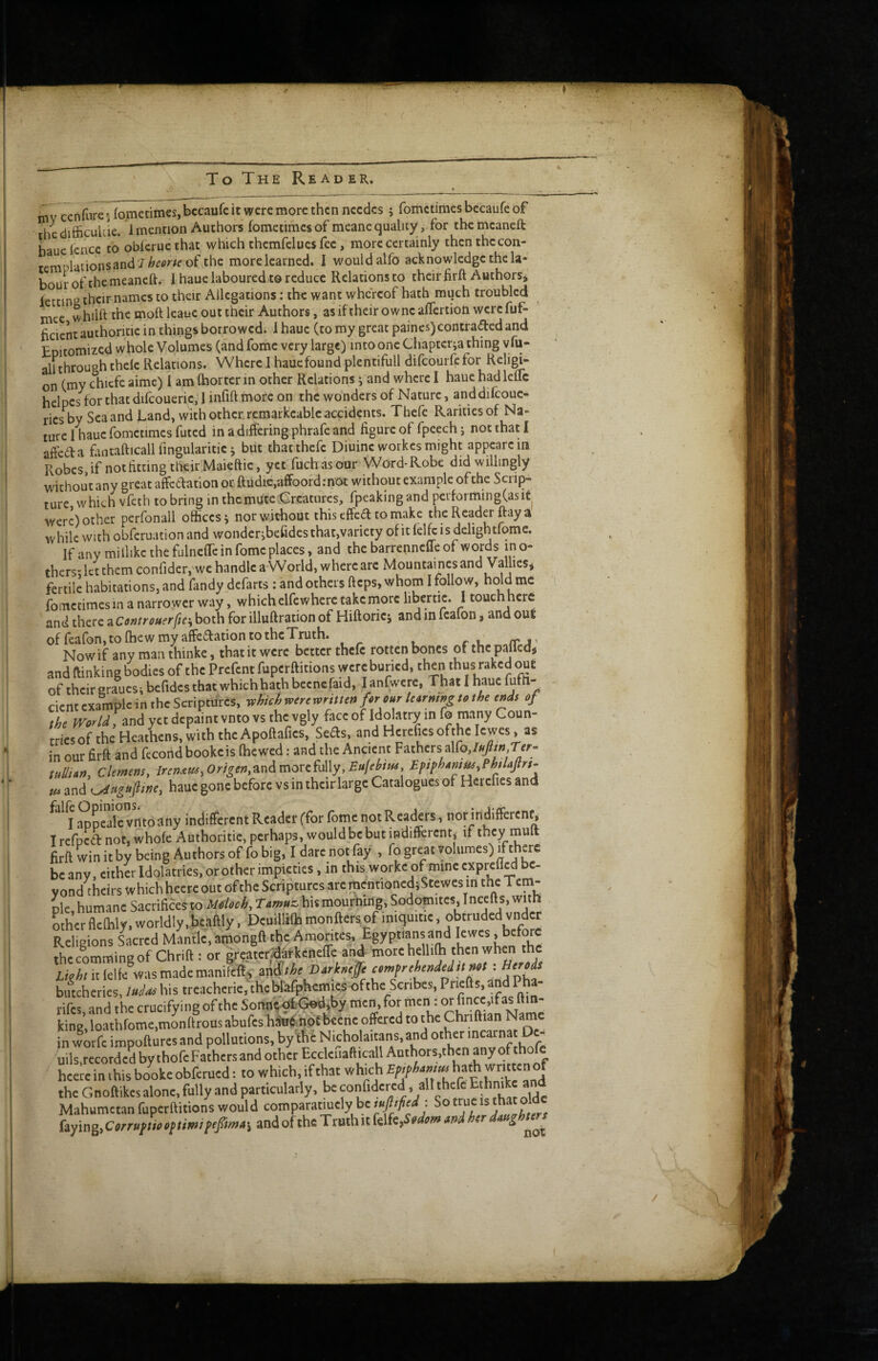 inv cenfurei fometimes, bccaufe it were more then nccdcs 5 fometimes becaufe of hedifiiculdc. 1 mention Authors fometimes of meane quality , for themcaneft hauclcnce to obieruethat which thcmfclues fee, more certainly thcnthccon- tcmplationsancl 'J/^^<'''^e of the more learned. I would alfo acknowledge the la¬ bour of the meaneft. 1 hauc laboured to reduce Relations to their firft Authorsj lettinR their names to their Allegations: the want whereof hath mqch troubled mec whilft the molt leaue out their Authors, asifiheirowneaflcrtion werefuf- ficicntauthoritiein things borrowed, ihauc (tomy greatpaines)contraaedand Epitomized whole Volumes (and fome very large) into one Chapterja thing vfu- all through thcle Relations. Where 1 hauc found plentifull difeourfe for Religi; on (my chiefe aime) I am (hortcr in other Relations j and where I haue had leflc helpcs for that difcoueric, I infift more on the wonders of Nature, anddifcouc- ricsby Scaand Land, with other rcmark’cablc accidents. Thefc Rarities of Na¬ ture I hauc fometimes futed in a differing phrafe and figure of fpcechj not that I affedfa fiintafticall fingularitie j but that thefc Diuine workes might appcarcin Robcs.if not fitting their Maieftic, yet fuchas our Word-Robe did willingly without any great affedation or ftudte,affoord:not without example of the Scrip¬ ture which vfeth tobring in thcmUtCvCrcaturcs, fpeakingand performingCasit were) other perfonall offices j nor without this effed to make the Reader ftayal while with obferuation and wonder jbefidcs that,variety of it lelR is dclightfome. If any mi llikc the fulneffc in fome places, and the barrchncUe of words mo¬ thers; let them confider, we handle a World, where are Mountainesand Vallies* fertile habitations, and fandy defarts ; and others fteps, whom I follow, hold me fometimes in a narrower way, which elfewherc take niorc hbernc. I touch here and there a Controuerftc\both for illuftration of Hiftorici and in fcafon, and out of feafon, to (hew my affedation to the Truth. Nowif any manthinke, that it were better thefc rotten bones ofthc pallcdtf and ftinking bodies of the Prefent fuperftitions were buried, then thus raked out of their eraucs; bcfidcs that whichhath becnefaid, I anfwcre, That I haue ffifh- cient example in the Scripfifrcs, Mi^ercv<>rmtnf9r ourturmngt0the ends of the andyctdcpaintvntovs thcvgly faccof Idolatry info many Coun¬ tries of the Heathens, with the Apoftafics, Seds, and Hcreficsofthc Icwes, as in our firff and fccond bookeis (hewed: and the Ancient Fathers alfo, tullton, Clemens, lrenxus,Orlgen,undmovcU\y,Eufehus EpsphAm^PhlaJlrt^ fu and hauc gone before vs in their large Catalogues of Hercfies and I Spealeviito any indifferent Reader (for fome not Readers, not indifferent, I refoed not, whole Authoritic, perhaps, would be but indifferent, ir they mult firft win it by being Authors of fo big, I dare not fay , fo great volumes) ff^here beany, either Idolatries, or other impieties, in this worke of mine exprefl^ be¬ yond theirs which hecrc out of the Scriptures arc mentioned)Stewcs in the Tem¬ ple, humane SacriHces to MnUch, Taw.c, his mourning. Sodomites, incefl s, with other fleihly, worldly.bcaftly, Deuillilh monftersof iniquitie, obtruded vnder Religions Sacred Mantle, amongft the Amorites, Egyptians and lewcs, before Lcimmingof Chrift ; or greater^tkeneffe and Lkht it lelle was made manifelf.v mSthc Darhefft omfrchindedumt: Acre* biftcherics, his trcacherie.thcblafphemiesofthc .Scribes, Priefts,andPha- rifes, and the crucifying of the SonntsofcGod.by men, for king, loathrome,monftrous abufes hSoft not becne offered to the Chriftian Name in wotfc impoftures and pollutions, bylfic Nicholaitans,and other mcarnat D - uils.rccordcd by thofe Fathers and other Ecclcfiafticall Amhors,then any of hceie in this bookeobferued; to which, if that which Epfhimm hath the Gnoftikes alone, fully and particularly, be confidered, alt thefc Ethnike and Mahumetan fuperftitions would comparatmely be mpfied \ So true is that olde faying, and of the Truth it k\k^>dom md htrdmghwj^