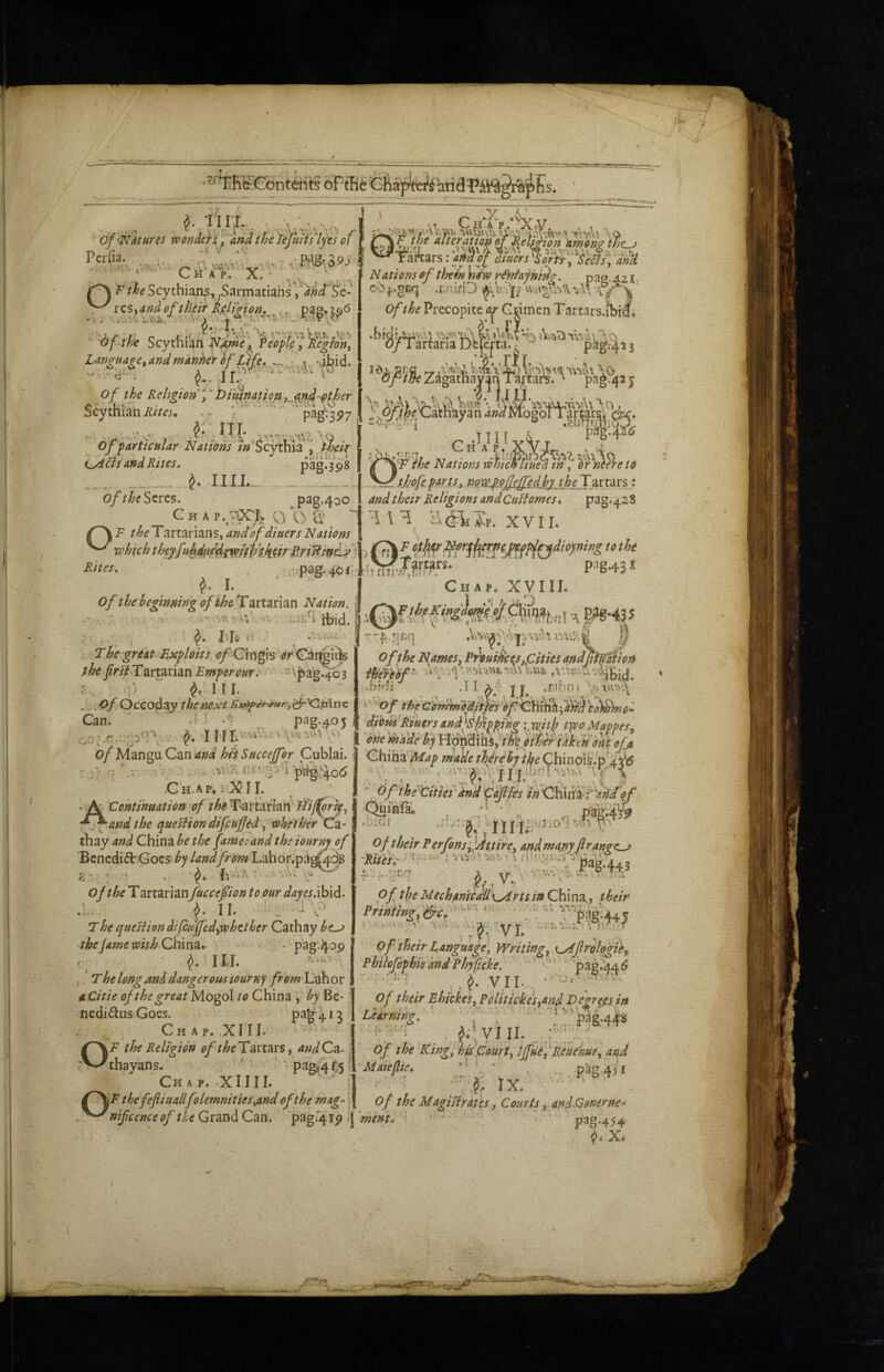 f ^ . _ . of'^itures rvonde}^, and the li^uH's'l'fes of I f^f^'^heafuraTtm^ ^'amon? CH:AV.*^Xry. . , . •iWUXvUUv^ V.A'.W^A “tnAi sQS Pcrfia. . t'A> v\ r'M-' > Chap, X.- , ^armatiahs, and'Sc- ^fuers ^Sort^^'Se^sl ^dn‘H ^ res,a»d of their Rejr^ion,^^.^ Of the Scythian j Pe0plf^ )iegfon^ Ufiguage, and manher of tffe,, „v 'ihid. ^Of the Religion f tiiuimtion ,,4^d-^ther Scythian ii/zc;. ^ .. .,A , llj. -^o of particular Nations /^‘Scythia , iheir i^as ava Rites. pag. 3 98 __^ II11., _ „ of the Seres. pag.400 c H A p..'^x;. p b a’ ^ ^ F the Tartarians, and of diners Nations xokich theyfuh4iiedji(offj/$Jiifr RriHm^''i Rites. ^ .i.pag.401: J. of the beginning of theTzrtzrhn Nation, j ■- * :.-.’ .ji.h Hsid. a . I h Tbe great Exploits, tf/ Grngis 'tf/ Gai^i^ fhe /r^ Tartarian \jii>a'g.4^3 ^ III. . .. of Occo^zy the next Can. .; ; .<^ pag-^oj ‘ ^ _>• Nations of theh Vew riydajnidg. pag. 421 oO^.^Rq .i;n ifp !• -i \T \ of the Precopitc or Grimen Tartars.ibrii 1*1 ■#• y Id and their Religions and Cufiomesi pag.428 H ilcrUp. XVII. ^ ot^ttr ^rjji^e^gpd^^dioyning to the rNr/Tirtars.' '^ * pag.43i hTITiv+f Chap. XVIII. A, I r-f .nnq p Of the Names, Prvuiitc^s,pities andjtipdion fmof- .f?jch .11 ^y J .rtbfl< Of the G'ommbdiipS O - ^Continuation of Tartarian' and the quell i on dife ufed, tohetherdz- thay and China he the fame:and theiourny of Benedict Goes b-j landLahor.pa^q^ ; •’ - . fi '■ b of the Tartarian faceef ion to our dayesAhid. .... ^ II. -b T he queBion difeu fed,whether Cathay be^ theJame with Chmz, j . pag.4op III. f. The long and danger ousiourn^t Labor aCitie of the great Mogol to China , by Bc- nediftus Goes. pa'g b 3 . CH A p. XIIL ' ’ *• OF the Religion of Tartars, andCz- thayans. ^ 'P^8*4t5- Chap. XIIII. j of their PerfonsfAttire, and mamftran^e^ > TT ■> <? .TT. <5* ^ ^ Of the Mechamcallx^rts in China,, their '.ti... tuv--; > .■. .. •. 'Avit ^ I.. Prinfingf^c, of'their Language, Writing, {^flrologie, PhilofopbkandPhyftcke. ' '-‘* ' pag.kA^ •'- , J. VII. .- of their Ebickes, Politicoes,and Vegrejsin Liir^w. ■ , ' ■ ■.'!’'paa.44S i' '■■ .jf;'yiii. ' Of the Kingfhu Court, JffuefReuenue, and Maiefie, \ ‘ _ .pag.451 ' f. IX. ^\Fthefefiiuallfol€mnities,and of the mag- i of the MagiBrates, Courts,. andConerne- .^^nifcenceof tUGrzndCzn. >{ ment, • - ; Das.4.SA pag.4ip ‘1 pag.454