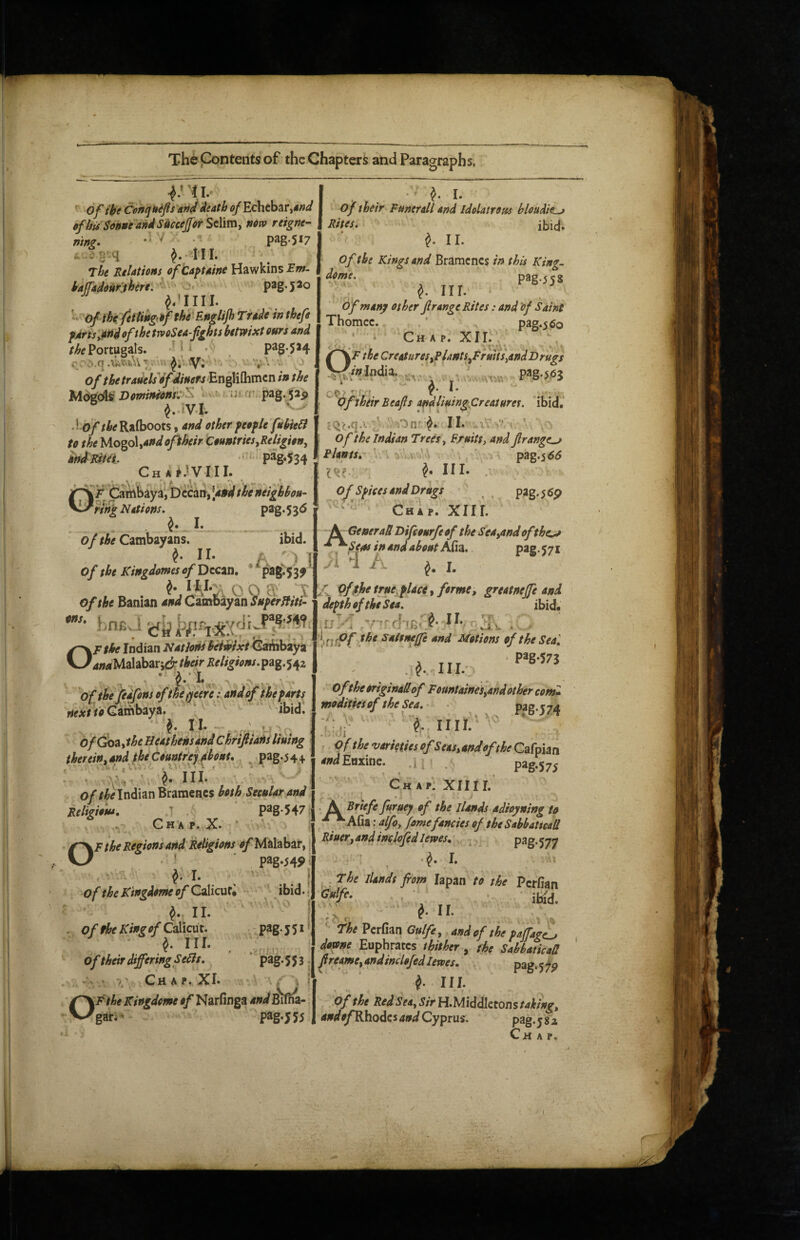 ^ I* I . • ?. 1. of (kfCiP/fijitefls afi^^eath of EchtbatiM^J I of their Funerdl and Idelatrom bloudil^ ofhUSonue andS'ucceffor Selim, mw reigne- | Rites. ibid, V . Da2.Sl7 ‘ ^,11. of the Kings and Bramcncs in this King. Pag-55S ^ I. pag.517 ins pag.520 mnz* The Relations ofCa^taine Hawkins iaffadoufjhere. ^ ' ofihc feftiitg’if the Englijh Trade inthefe fArts^nd ofthe trvoSea-fights hetwixt eurs and Portugals. ^ i i _ p3g*5*4 . r^.q ^ ' -'.VA v. ’ j of the tradelsdf diners‘En^Mihmcn in the Vorninienr:'^ ■ ^ pag-pp Rafboots y and other fee fie fuhiebi to the Mo%o\iandophtir CountriesyReligion^ MRiUi. •• P%534 Ch . Cambaya,bccari,'4»j///&^»^^^ nnjg Nations. p3g* 5 3^ I* of the Cambayans. ibid. ^ n- A '1 i of the KingdomesofDtcan, * pa8^53^' Of the Banian and CincdiiiyaiiSHferffiti^ Anfij OF the Indian Nations heindxt Gaibbaya 4»4Malabar5d their Religions.pag.542 - f l. , . , of the pdfons ofthe^cere; and of the farts nextioQambay^. ibid. ^ Ih - ' , ofdoaythe Ueathensand Chriftiaits lining therein yand_^ the Countrey fhont. ^ pag.5 4 4. : : ^ hi/ o//wIndian Bramencs both Secular and Religious, T p3g-547; Cht^ p. X. OF the Regions and Religions Malabar,. ‘ pag.545>, ^ I. ! of the K'tngdome of CaMcutV - ibid.; II. j . 4/Calicut. -pag.jSi’ ^ III. . ; of their differing Seds. ' pag. 5 5 3 j ‘ •>.' Chap. XI« ‘ * f^Fthe Kingdome of Narfinga Ws'ilna- ^gari* pag.555 dome. 0; III. of many other Jl range Rites: and 'of Saint Thomcc. * ^ pag.560 Chap. XII. f the CreaturesyPUntSyFrmis^andDrugs /sindia. pag.56j of : • ^ A.' pf their Beafis andliuingjCreaturet. ibid. £Qc.q-'- ' ''Orir^. II. Of the Indian Trees ^ Fruitt, and frange^ Plants, ■ pag.5^<5 III. . O^ Sf ices and Drags , P^g.^^p Chap. XIII. - Sr General Difeoarfe of the SeayOndof the^ ^^Sens in and about Afia. P*S • 57 . i d A I. f of$fse true, f lace-y forme y greatneffe and defthoftheSea. ibid, ,u^'J c}-m< av • the saltneffe and Motions of the Seal V .MM.- of the originadof FountaineSyahd other com* moditiesof the Sea.- ■ P^B-574 ^ IIlA ' ■ ' , • 1 of the varieties ofSeasyandofthe Cafpian WEnxine. .1 . pag.575 Chap. XII11. S^Brtefe furuey of the Hands adioyning to •^^ Afia: alfoy fome fancies of the Sabbaticall Bluery and inclofedlewes, P^g*577 •V I. The llandt ftom lapan to the Perfian ■ • iHd. ' The Perfian Gulfey and of the faffage^ dome Euphrates thither, the Sabbatical! ^reamcy andinclofed lewes, k- 111 pag-57P ,pf the Red Seay Sir Iri.'Middlztonstahingy andp/^Rhodcs and Cyprus. pag-y 8 z