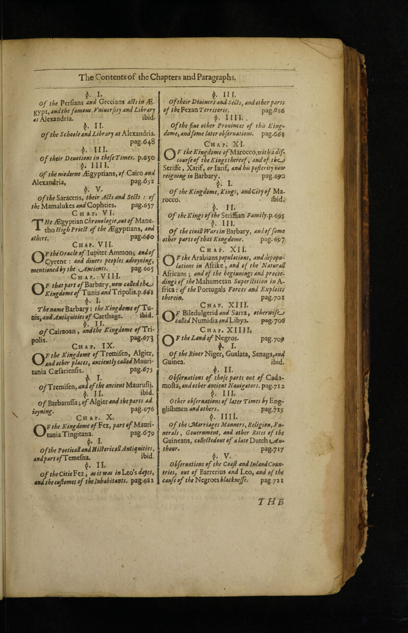 / > ■0 The Contents of the Chapters and Paragraphs. I. of the Perfians W Grecians dEisinM,- gy pu, andthefamOM mifterfity and Library Alexandria. ibid- II. of the Scheeleand Library at Alexandria. ' pag.^48 III. of Mr Deuotions in thefe Times, p.fiyo ^ IIII. Of the moderne iEgy ptians, ef Cairo and Alexandria, pag-^^^a y. of the Saracens, their A^s and SeBs : of the Mamalukes and Cophties. pag.657 Chap. VI. THe Egyptian Chronolegie^outofyiTAi^- thoHighFrieB of Egyptians, and others. . pag.6^Q Chap. VII. OF the Oracle of l}i^\x.^tAmTS\on% andof Cyrene : and diners peoples adioyning^ mentioned by tbe\^ncients* pag. 66 5 ChaPjIVIII. OF that part o/BarbaryjWOiP eaUed the^ Kingdome of T\xrMand T ripolis.p. 64Z ^ I. Thename'^TLth^ty; the Kingdome <j/’Tu- nisj and Antianities of Carthage, r. > ibid. ^ II. fl/Cairaoan, andthe Kingdome of Tri polis. ■ ^ P»g*673 Negros. OF the Kingdome ^Trecnilcn, Algicr, and other places^ anciently called Mauri¬ tania Gaefarienfis. p3g*^75 I. ' O/Tremifen, and of the ancient Maurufij. • II. ■ ibid. of Barbaruffa; of Algicr and the parts ad. ioyning. • - Chap. X. ^ III. oftheir Biuimrs and SeBs, and other parts of the'^e.z^wTerritorie. pae.^se ^ IIII.. of the fine other Prouinces of this King~ dome.^ andfome later obferuations. pag.66S Chap. XI. F the Kingdome ofM^roccd^rrithadif- courfe of the K ings there of ^ andof t&e^ SerilFc, Xarif, or larif^ and his pojierity now reigning in Barbary, pag.6yo I. of the Kingdome^ Kings, andcity of Mo¬ rocco. ‘ ibid, n. of the Kings of the Family.^.69$ ' : . ^ III. of the cmllWarsinFt^ih^xy, and of fome other parts of that Kingdome, pag. 697 Chap. X II. F the Arabians populations, anddepopttl V-' Utions in Afrikc, and of the 'Natural Africans ; and of the beginnings and procee¬ dings of the Super Hit ton inh-^ frica: of the Portugal Forces and Exploits therein, pag.70j| Chap. XIII. OF BiledulgcridSarra, otherwifLj called Numidia and Libya. pag. 706 Chap. XIIIL pag.709 of the Riuerl^i^zr^ Gualata, Senaga,4;f^ Guinea. ibid.' >■ ■ i. It * Obferuations of thofe parts out of Cada^ ^ mofta, and other ancient Nauigators, pag.712 h HI- Other obferuations of laser Times by Eng- gliftimen pag.715 ^ IIII. Chap. A. 1 1111. F the Kingdome of f cz, part of Maori- I Of the \Marriages Manners, Religion, Ful C)taniaTingitana I. O(the PoetkaRand HiHoricall Antiquities, andpartofTcm^ihz. ibid. ' 11. i j OftheCitieVez, as it was in'Ltcisdajes, Iditd thecufiomes of the Inhabitaffts, pag.681 pag.(579 nerals, Gouernment, and, other Rites of the Guineans, colieBedout of 4/4/p Dutch thour* V* obferuations of the Coajl and Inland Coun-^ tries, out of Barrerius and Leo, and of the caufe of the Negroes blacknejfe.! pag.7 21