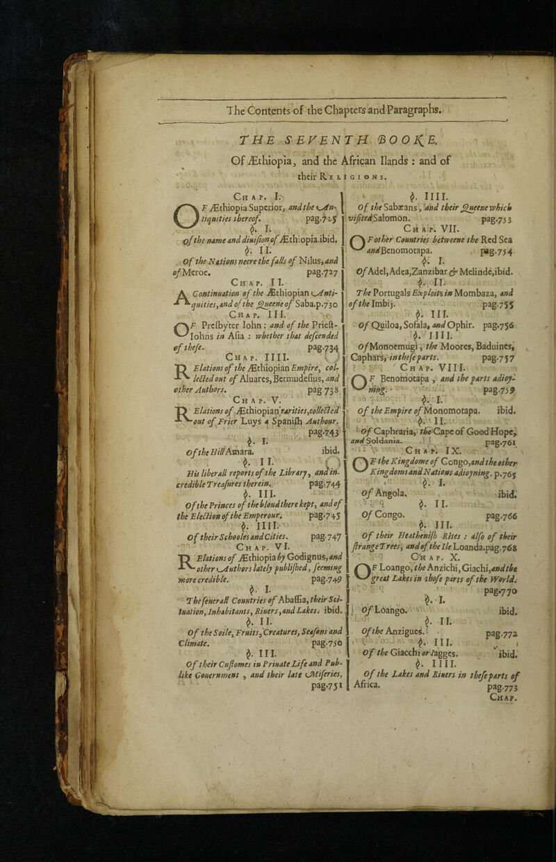 r THE SEVENTH 'BOOKIE. Gf Ethiopia, and the African Hands : and of their Religions. \ . Chap. 1 ‘ f IIII. F jCehiopia Superior, and the | Of the Sabarans, 'end their ^jueae which pag.72,5 o tiqmties tbereof, ' ‘ I* of the nameandMuifionofiEthiopia.ibid. ^ 11: Of the NAtions mere the falls of Nilus, and ^/Mcroe. Chap. IT. A Continuation of the .Ethiopian Kyinti- quitiesy and of the ^eem of Saba.p.730 C H A P. I I I. OF Preibyter lohn: and of the Prieft- lohns in Afia : whether that defeended if the/e. pag-734 Chap. IIII. TT Elations of the ^Ethiopian Empire^ col- leliedout of Aluares, Bermudefius, and ether Authors* '; . pag738 ibid. f 'Chap.-V.^ ■ TJ ‘ Elations of Mthxo^ldinrAritieSiColletled •^y-out offFrkr Luys a Spaniel Aathour. pagw oftheBillAm^ir^i* II. , Bis liber all reports of the library y and in¬ credible Trea/ures therein., ' pag‘744 ^ III. - * • of the Princes of the bloudthere kept y and of the EleBion of the Emperour. 'pag.7\5 f IIII/^^ of their Sehooles and Cities. pag. 747 Chap. VI. R Elations of ^Ethiopia by Godignus, and other K^uthors lately publijhed y feeming inore credible. pag.749 I. . _ ihe fetteraH Countries of their Set- tuationy Inhabitantsy RiuersyandLakest ibid. II. Of the SoilCy FruitSyCreatureSy Seafons and Climate. ' pag.756 J. III. V > of their Cnfomes in Private Life and Puh- like Couernment y and their late tjuiferies. Salomon. p3g.753 Chap. Vir. ff\Eother Countries hetweene the Red Sea ' WBenomotapa. , pag.7j4 I. Adel,Adea,Zanzibar Mclindc,ibid. v ^.:OlI. - The Portugals Exploits in Mombaza, and ofthe\vT^\]. < pag-755 •t III. Of Qyiloa, Sofala, md Ophir. pag.756 » , IIII. i o/Mortoemugi 'y the Moores, Baduincs,’ Caphars, in thefeparts. ’ pag7 5 7 X i C H A P. V111. OF Benomotapa i and the parts adioy- nifiV. - pag75^ ! i >6rpiiiO-.r ' . ■ I of the Empire of Monomotzpz. ibid. !lII.;-■ ^-of Caphraria,' r;&V C.apc of Good Hope, and Soliiania. .] J pag.76l -rifV ; Ch A p. IX. ' /T\ E the Kingdome of Congo,other Kingdoms and Nations adioyning. p.765 ■ ' '-i ‘ I. ' Angola. ibid; f II. •• ; Congo. pag.766  ^ III. Of their Beathenijh Rites : alfo of their frangeTrees'y andofthelle Loanda.pag.768 ~ ^ Chap. X. OF Loango, the Anzichi, Cizchiyandtbe great Lakes in tbofe parts of the Worlds . ' ^ ' 'p3g»770 , * I. j 0/toango.’ ''i ' ibid. 'T'.' JI. . Anzigucs.l pag.772 . III. ^ ® , of the Giacchi /agges. ibid. ^ IIII. of the lakes and Rivers in thefe parts of pag75* I Africa. p3g775