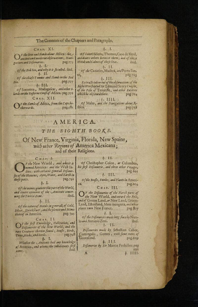 Chap. XI. F the Seas and lUnds about Africa ^ancient and moderne ohfermtions, J^aui- gationsandDifcoueries. pag.775 I** of the Red Sea, and rvhy it is fo calied. ibid. ^ II. , of the chiefe T ownes and I lands in the Red Sea. I • ' - V^Z'777 - III. o/Socotora, Madagafcar, andotherl- UndsontbeEaprneCoajlef Africa, pag.778 Chap. XII. OF the llands of Africa, from the Cape hi- 1 Uherrvards. pag.781 ^ L Of .r4/»rHclcihi,Thomee,Gape de Verd, and diuers others betwixt them, and of the^^ Weeds andCalmes of thofe Seas. ibid. of the Canaries, Madera, 4»^Porto San¬ to, ■ pa^.783 ^ III. ExtraBs taken out of the ohfernations of the Right WorJhipfudSir Edmund Scovy Knight, of the Pike (?/’TcnarifFc, and other Rauties which be objeruedthere. P^g 784. o/.Malta , and the Nauigations about A- frica. / . ' pag.788 li'.rri . ■ * a/ 7-n' .T A A ME R IC A.'^' -».l; - THE EIGHTH 'BOOKH Of New France, Virginia, Florida, New Spaine, ypith other Regions of AvdznciyLtucAai',_  and of their Religions. • IT C H A ri !• OF/^f New World , and why it is named America: and the Weft In-^ dies: With cert ante generaU Dtfeour- fes of the Heauens, Ayrct Water, and Earth in thofe parts. pag.79i I - of the names giuen to this part ofthe World, and diuers opinions of the t^neients concer¬ ning the T orrid Zone. ibid* ^ II. / of the nature of Metals ingenerall', of Gold, Siltter, Qtftehfiluer ■,andtheplentie and Mines thereof tn America. pag- 795 Chap. II. OF the firjl Knowledge, Habitation, and Difeouenes'of the New World, and the rare Creatures therein found ', Beafts, Birds^ Tr€es,Herbs,and Seeds. ^ I : :> r ^ ir. ' 'Of Chriftopher Colon, or Columbus^j his firjl Difeouerie, 'and three other Foyages^ pag.Soi ! ^ -A' III. Of the Beafis, Fowles, and Plants in Ameri¬ ca. pag.804 % Chap. III. ' F the Difeoueries of the North parts of the New World, and toward the Pole, and of Greene Land, or New Land, Grocn- Land, Eftotiland, Meta incognita, andother places vnto New France. pag 807 ^ I. of the Difeoueries made long face by Nico- lo Antonio Zeni. ibid. ^ 11. Difeoueries made by Scbaftian Cabot, pag.798 } Cprtrcgalis , Gomes , with feme notes of ‘ tSrocnland. pag.sop Whether the i^ncients had any knowledge 1 I I I. uf America. whence the Inhabitants fir (I j Difeoueries by Sir Martin FrobiUKr.pag ibid. I 811 A I III L came,