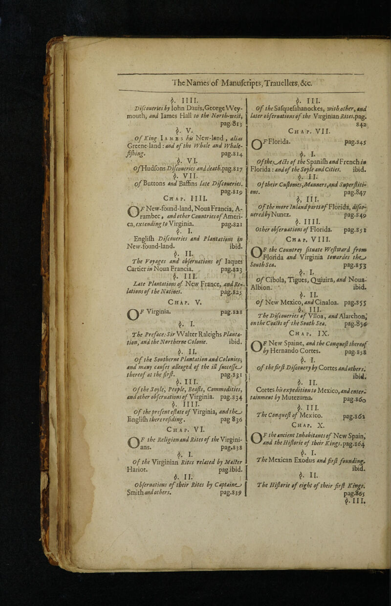 The Names of ManufcriptSjTrauellers,^^ nil. ' Difeoueries by lohn Dauis,George Wey¬ mouth, and lames Hall to the North-weHy pag.813 ^ V. of King Iambs his Ncw-land , alias Grecne-land '.and of ths Whale and Whale- fjhing! pag.814 O/Hudfons Btfeoueries anddeath.^z^My . . ^ VII. 0/Buttons and BaflSns late Difeoueries. ■ ' ' ‘ pag.sip Chap. 11II. OF New-foimd-Iand, Noua Francia, A- rambcc» and other Countries of Kmixi- eZy ext ending toN'ingmiz, pag.821 ^ I. EngliQa Difeoueries and Plantations in Ncw-found-land. ibid. ^ II. . ^ The Voyages and cbferaatiohs of laqucs Cartiers Noua Francia. , < pag.W^ ^ III. T ^ i Late^Plantations of New France,:andKe-. lationsof theNatiues. ' pag.825 Chap. V. ' Virginia. pag.sas I. The Preface:Sir Walter Raleighs Planta¬ tion, and the Nor theme Colonie. ibid. ^ II. ^ of the Southerne Plantation and Colonies'^ and many caufes alleaged of the ill fuccejfc^ thereof at the firjl, pag.Sji ^ III. Ofthe Soyle^ People^ Beajlsy Commoditiesj andother obferuations of Wxginiz. pag.834 ^ IIII. of theprefenteflate of Yir^mZt andthc^ Bn^Wih there refiding, pag 836 Chap. VI. OF the Religion and Rites of Virgini¬ ans. pag*838 I. of the Virginian Rites related by Mailer Hariot. pag.ibid. II. [ obfernations of their Rites by Captaincy Smithandothers, , pag.Ssy ^ III. of /^pSafquefahanockcs, xoith other^and later obfer nations of the Virginian if^/w.pag, 842 Chap. VII. Florida. ■-* pag.845 i I. Ofthe {^6is of the Spanifla and French in Florida: and of the Soyle and Cities, ibid. ^ 11. of their Cuflomes,Manners tond Superfiti* ons. „ ' pag.847 of the more Inland parts of ^{oridz, difoo^ uered by ' pag.S49 ^ nil Other obfernations of Florida. pag.85 f Chap. VIII QF the Countrey fituate Wejlvoard from Florida and Virginia toroardes the^ South Sea, ^ I. of Cibola, Tigues, Quiuira, and Nona- Albion;* ibid. ■ \ 11 , of New Mexico, and Cinaloa. pag.S 55 in. The Difeoueries of Vlloa, and Alarchon^ on the C'oalis of the South Sea. pag.Sj^* Chap. IX. OF New Spainc, and the Conquefl thereof by Hernando Cortes. pag. 858 ^ I. i of the firf Difeouery by Cortes and other si I , ^ ^ IL Cortes his expedition to Mexico, tainment by M\xttzumZi pag.Sdo ^ III The Conquefi of Mexico. pag.8di Chap, X. OF the ancient Inhabitants of ^CYf Spain,' and theHifiorie of their Kings.^z^.z6e^ ^ I. ' ' Mexican Exodus andfirfi founding. ' ibid. ^ II The Bifierie of eight of their firfi Kings '. pag.865 fill.