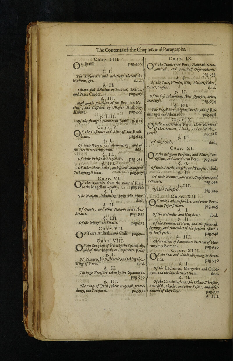 C H A Pi I.X. U ,,; V CiTA'P. IIII; u J Brafill P3g‘^06 I: F the Ccuntreypf Peru, NaturaH, Oeco^ T jjAnA folhicAll ObferuAtiens, Thc'Difuiiirie^iitd RiUtitmjheraf 'hy | . ^ \ ' ■ of thiScite,Wmdes,Hih, TUiftes^tukeSy MaffieuSji^ff.' V , - ibij. ^ I’l* tJHort fv^ RHdthm by St^d^iai] LcHils, W Peter Carder„vV ,. pag.-90^ ReUthns^of the Brafilian Ns- $ms ^ 'and Cujlvms by iMafier Anthony. Kniuefa ,!)U>;,W''3 Y\ ^ ■r,'3 “V • of the firAnte CiiAtur 'esin Brtfill, p. pi a) ’o.or.- n‘jnvvu.-^\o u ^ ^ ^ C H A P.' V. R, the Cttfioma Rites of the ^lians. pag.^14, of theirWerres And Man^Atin^, and of the Deuils tertmnzth'im^ h ^ ^S8.g^:q ^..,11., ' of their Fviefts ef -MagidliHS, pag.915 w-Qf. Other ihehrc'Ri^s\ affd^'^ie^'MHn^fll^ Seii.AfM9ngBthem. .f><i\Ut'rvs>VV \ Raines, Seafm. • ' ibid. j ofthefrjl inhAbitakts,their flutffos,Artes^ iMarsA^es.. pag.p34 . , ' V-- HI. j The Wi^aU Rites, Righn,Works,and of Pjx* irtiinagui^fw^Aluarado.*-pag.936 M^^Rthemany(S^dso^Pq:u, their Opinions ( of the Creation fflond ^ Andendpf the^ pag.938 1 I ibid* p^9ir .C^H.Ar,„Vl4_ '^F the Countries from the Riuer of Vhrt /Atf Magellan O Opag-^M ^■» I* The ^iatio'FX mhitkitittg peerdfth'e RiuetZ ibidi . . y* II* . .e K OJ ; of Giants, and other Nations neere tbe^ Straits, , ^ patV-paa w. Magcll^ ^/r4;//.  pag^p^B CrfAY, VII. \FTcrra Auftralis4»^Chili.pag.924 CrtiApVVIII. DP the Conqueft of Peru by the Spaniard^, J _and of theirin^m'sorEmyerours.^fizy A- I* ^pf ViztttOyhU VifeouerUyAndtaking the^ '^ing 'of Peru. ibid. •• ^ II. The huge Treafure taken by the SpamXrds.. ■ ■•. v. •■ pag.p30^ III. The Kings of Peru, their originaU, frocee- dingSy and T reafures, pag*P31 \World. of th‘eif \lods, ‘ ^ { r.- d*n ^ Chapj XI* I ^ Kthgious Per font.y and Plates, Con* t ^^fefions, and Saerifees in Peru.' pag.940 i n ’ *T I oftheir^riejis-,Orates andTemfles. ibid* <5/ thehrJNunnesySorcerersyCenfefmSyand [ Penances^ pag‘942' i !''■  ^«-III. ^. ‘ofthiii Sacrifices.- pag-944 .IDnH .crinfrC k kk X11. , heh Rafts,Sefulchres,Andother Peru- uian Superfiiifons. pag-945 I* Of the Kalender and Holy day es. ibid. ,v’'. -.r-'i! 11. Of the Funerals inPexu, and the places ad- iojning j and fpmervhat of the prefent eflate^ of tho/e parts. * pag.948 \ III. Ohferuations <7/American Rites out of ronymo Roman. pa2.94o -V.,. Chap. XIII. the Seas and Jlands adioyning to Arac- rica. pag950 I. of the Ladroncs, Margarita and Cuba- gua, and the Seas betwixt them, ibid. ^ II. of the C^ruhzV Hands,the Whale,Threfher, SwordfiJh,Sharke, and other Fijhes, andobfer- uationsofthofeSeas, pag.952 ^ ^ III.