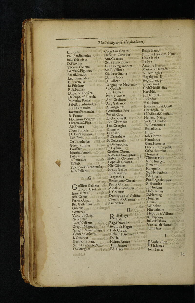 L. Florus Phil.Fcrdinandus > lulius Firmicus D.Flctcher VbcrtusFolictta Garcia S. Figueroa Scbaft.Foxius Lud.Fcrnandcs LFcncftclla lo Fikfacus Rob.Fabian Damiano Fonftca Defeript. of Florida Minutius Foelix i Sebaft. Ferdinandus Fran.Fcrnandes Joannes Ftrnandcs G. Fenner Fiorentius Wigorn. Hieron.aS.Fidc Ab.France .■! .1'] NouaFrancia . H. Fracaftorious Cornelius Gcrardi Heffelius Gerardus Ant.Gucuara Gefta Francorum Gefta Peregrinorum Sir H. Gilbert Gloflaordinaria Dam. a Goes D. Gilbert Gcographus Nubienfis St.Gerlach ' Stc p.Gomes Petrus Gomes ,Ant. Geufrseus ’ 'Ant.Galuano A.Guagninus Gaudentius Brix Bened. Goes lo.Goropius B. Hen.Glareanus ' ' Lud.Georgius ' f ,,..i,jri.;Gramayc vniur r.nijr; Gratianus ■r K: r» Lud.Frois i oH ifjdri/ RGreenham Caf.Fredcrikc .oHl R* Guicciardin Gemma Frifius i ;BGeorgiouitz. Froiflart ■; ' virrnornP* C^Hius Martin Fumec<:> ;cOri n5' Grafton.C^ron. Fulgentius ^.. fio-nH.o/NK^laus Godignus-^ / I.Funccius suoSr, HubertusGoltz.usoiC!' D.Fulk ; 1, ■ v-1 .ni : LopcsdcGomara !■:( ! k Fulcherius Carnotenfis f • ^ Nic.Fullcrus.; - ^ oiutu-v' M Lil.Gyraldus . K.,.nG !>iwiisu. Gregentius GAlileusGalilafus‘>6ijtf ■ • i- y Theod. Gaza' lU-nllAloifius Goueanus / luanGaetat. . J-G'-uKms _ i-^ n Hardin^ Franc. Gafpar b:/d:-Ll 'NunnodiGuztnan ■ toGallatinus riiGuibertus. -' R.Hooker Galcnns ,i,„. ,c,:!zum,M.^ H - \3TO“--Hicronimus ^:3:Gan.a r> Gcncbrard -tVaali ■ Greg Niffenus i tTK-'g-Hametlit.'' -2^:^ ■ Garcias abHorto Gregor.^gnus , / m .■ Steph abHagen Rob.Huea Gregor. Nazianzenus,-{ ,n.Hals Chron. ^ v>«>— Conrad.Gefncrus_jjfi;3 H Hobert Harcourt. t , - I.GerardurV ^-^q.'.r D.Hall J ffr:. Gennadius Patr. > , Haiton Armen Ralph Hamor Sirlohn Hawkins Nau Hen.Hawks LHart , ^ Antonio Herrera Martin de Herrada N.Hemingius Hcgcfippus,f. Hcgefippus, pf. Hcrodianus Godf Hcidfeldius Heroldus lo.Hcfronita Hefiodus Hcliodonis Hieremias Pac.Conft. ' Chriftoph.Hall Hift.icclcf.Conftant. Holland.Nauig. SirCh.Heydon lo.Hermannus Hclladius, f. Hirtius ^ lob Hortop Herodotus Gcnt.Hcruetus Helen^ ^.^thiop.lic* Otho Heurnius tHontcrus ; < ^Thomas Hill Nic. Honiger. Himcriusjf. t Horapollo . Sig.Herbcrftcin Ed. Hogan Fra.Hogcnbcrgius R.Houeden lo.Hondius Hofpinianus Sir R.Grccnuilc Nau,. :, Th. Harriot D.Gourgues - rl Vi,. Ed. Haics ij Acobus Rex ^■•^Th.Iames John lames