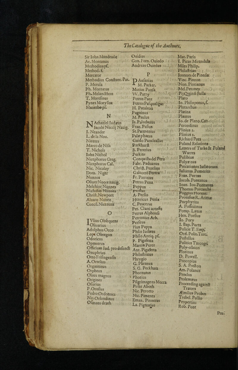 i' Sir lohn Mandciiile Ar.Montanus Methodius pr. Method, f. Mercator '• Methodius Gonftant. Pat. pAufanias P. Mcrula Ph. Mornseus Ph.Melandhon T. Morefinus Fyncs Moryfon Manethopr. N !:r;=; Ouidius ■ Mat. Paris ' Gon.Fern.Ouiedo J f; .0 I. PicusMirandula ir AndreasOuiedus MilesPhilip. -i. . M.i'hj' Philaftrius'i P I  loannesdePineda; .r., ;! :<' i o.u Vine. Pinzon :;; i: ‘ M. Parker, i!>.iNon.Pintianus Mutius Panfa -Mel.Pctoncy,.bn<0 O' W.Parry’-^ /' no^J.qiii'i^^ipijQuintiBulIar'ono' /.1-. ’ PetrusPaez Plato i PctrusPafuualife^'-^ PhiIoponus,f.■ H. Pataleon * 1, X in ; » Palaephatus Pagninus M. PauIuS NAthahicI ludapus^ ‘ la.Paludanus lacobi Neceij Naiiig. Fran.Pafius I. Ncander - St.Parmenius L.dcla Nou. Nicetes Marco de Nila T. Nichols lohnNichoI ' Nicephorus Greg. ' Nicephorus Cal. Nic. Nicolay. Dom. Niger Nonnus OliuerNoort nauig.’ ’' Melchior Nunnes' , .-.r < uh'.' Nicholas Nunrics perfins Chrift.Newport '' ' ' A*Pcrfio Aluaro Nunez ^ ' H^nricus Penia Concil.Nicenum ’ C.Peucerus i’-.. ' Pet. Cluniacenfis Petrus Alphonli ■ Petronius Arb, . . ' Perfeus ' ' ' ; Pius Pappa Philo ludarus Philo Antiq.pf. -ijoa.'vplutarchusMj-[i^I hu Platina rr;r:ol tnir . ;rj . .v- Plautus q J i .'il vjIo.de Plano.Caftflqi^ioi./i cijhr. iPerondinus suiuol aulunU (ii.Plinius i. ^bTlI .r‘ afjfi' bfii. Plinius 2, Guido Pancirallus*‘^ ''' ■ Parkhurft Poland Relations B.Pererius Letters of Turjke.& PoUnl Perkins n'-xpiv-i. \Varrcs ijl, ,, ConquiftadelPerii^’ -^--'; ; c ' Fabr. Paduanus ^olyatnus r n Chrift.Pezelius ?rjiniu jJ-Prfcatioijcsiudatoruni. ... GaleottoPcrera^iJ eur.Al lulianus^Pomcrius•> ;, [ Fr. Patritius J ,T Fran. Portus Petrus Pena I^cob.Pontanus ::i. Pappus • Hjnforj.lIoan-Iou.PontaflUs «1V j. Thomas Porcacchi 1 'rf A fii J . L Poggius Florcnt. o T Vlius Oblcquens ’“‘Oliuarius Adolphus Occo Lope Obregon Odoricus ■■'v: Opmeerus'’ P. Pigafetta Martin Perez Officium lud. pro defuna Ant. Pigifttta' Onuphrius philoftratus Otto Fnfingenfts A.Ortelius Organtinus Orpheus Olaus magnus Origiiics Oforius P.Orofius Pedro Ordonnes Nic.Orlandinus Ofmans death Tv Phrygio G. Pbranza S. G. Pcckham Phornutus Photius Pilgrimage to Mecca Pirke Aboth Nic. Perotto Nic.Pimenta Eman. Pinnerus La.Pignorius Protafius R; ArimsB Porpbyrius 'A. PolTeuinus Pomp. Laftus - , , Hen. Porfius , lo. Pory , I. Bap. Porta Policie T. Emp: Ord. Polit.Turc* Poftellus Politica Turcogr* Poly-olbion  Plotinus D. Powell, Procopius S. A. Prefton Am.PoIanus Proclus Ptolemarus Proceeding againft Trators iCmilius Probiis Trebel. Pollio Propertius Rob. Pont r Pru: