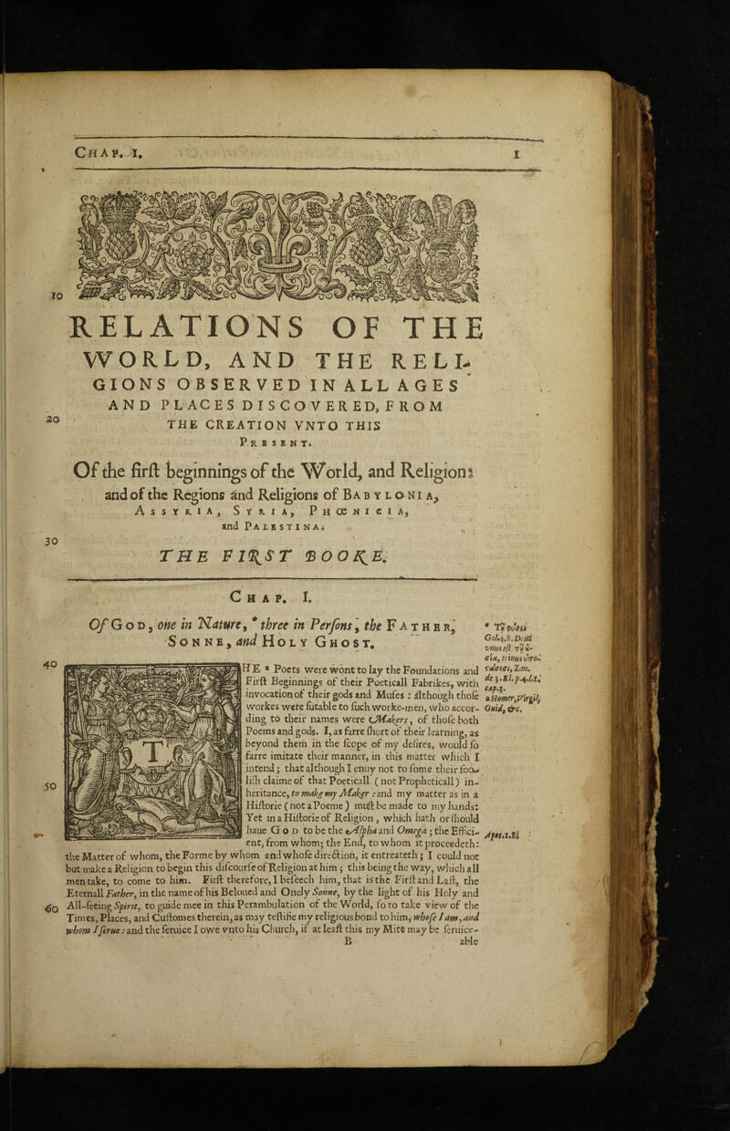 10 THE RELI. 20 RELATIONS OF WORLD, AND THE GIONS OBSERVED IN ALL ages' AND places: DISCOVERED, FROM THE CREATION VNTO THIS Present* Of the firft beginnings of the World, and Religion: and of the Regions and Religions of Ba b y l o n i a, Assyria, Syria, Phosnicia, and Palbstina* I - 30 \ THE El^ST IBOO^E: 40 Chap, I. Of G on ^ me in Nature ^ * three in Per fins, F a t h e S o N N E, and Holy Ghost. He * Poets wei'c wont to lay the Foundations and Firft Beginnings of their Poeticall Fabrikes, with invocation of their gods and Mufes; dthoughthofe workes were iiitable to fuch worke-men, who accor¬ ding to theiir names were Leakers, of thofe both Poems and gods. I, as farre fliort of their learning, as beyond them in the fcope of my dehres, would jib farre imitate their manner, in this matter which I intend; that although I enuy not to fome. their foa- lifhclaimeof that Poeticall (notPropheticall) in¬ heritance, to make my Jidaker .'and my matter as in a Hiftorie (notaPoeme) muftbemade to my hands: Yet in a Hiftorie of Religion, which hath orlhbuU haue God to be the e^/pha a.nd Omega; the Effici¬ ent, from whom; the End, to whom it proceedeth: the Matter of whom, the Forme by whom and whofe direftion, it entreatech j I could not but make a Religion to begin this difeourfe of Religion at him; this being the way, which all men take, to come to him. Firft therefore, I befeech him, that is the Firft and Laft, the Eternallfdf/!7(fr, inthenameofhisBeloucdand Ontly Sohne^ by the light of his Holy and All-feeing to guide mee in this Perambulation of the World, foto take view of the Times, Places, and Cuftomes therein,as may teftihe my religious bond tohim^whofi /am,a»d whom Iferne: and the feruice I owe vnto his Church, if at leaft this my Mite may be feruice- • B able * G;2/.4,8,Dt?iJS vnui e(l i- aid, trinm uVe- fx;.?. zEomer,jr\Ygitf Otiidf &c.