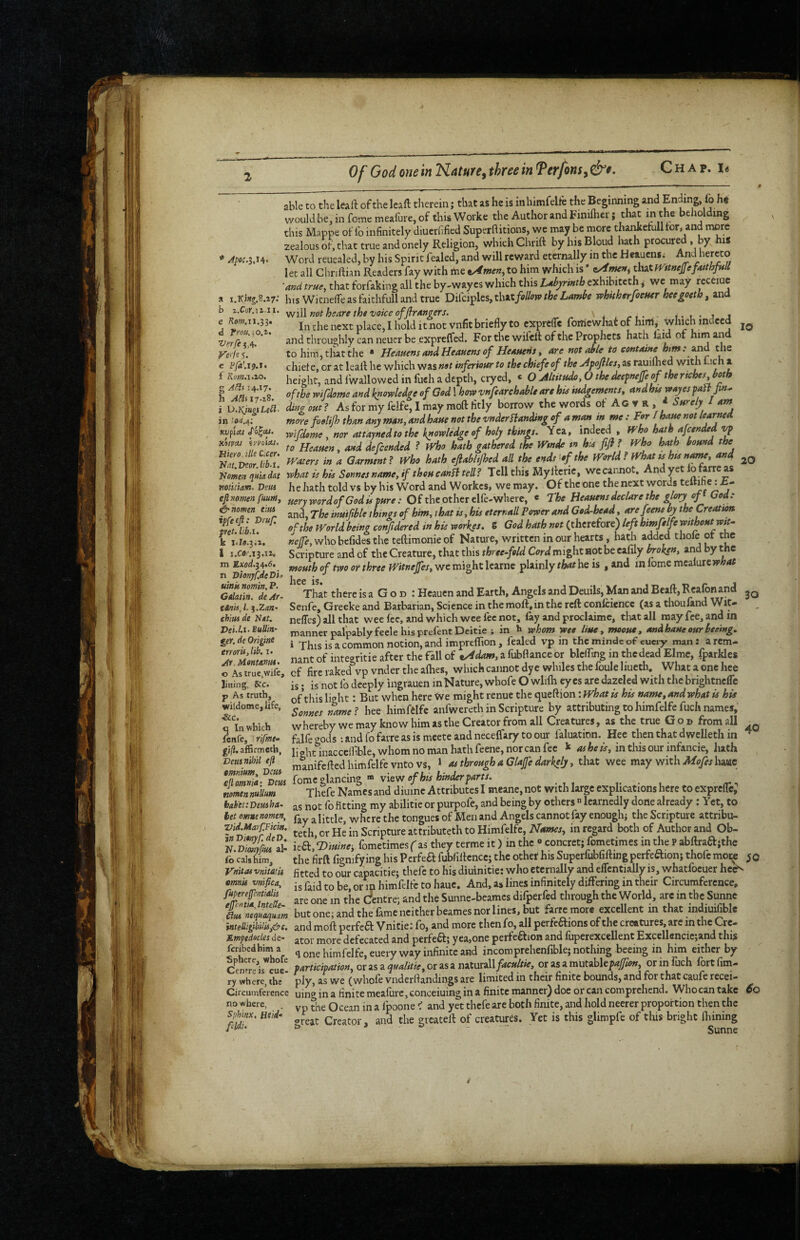 Of God one in Nature^ three in Terfom^ &t. able to the leaft of the leaft tlierein; that as he is inhimfelie the Beginning and pding fo ht would be, in feme meafure, of this Worke the Author and Fimlhcr; that m the beholding this Mappe of fo infinitely diuernfied Superftitions, wc may be more thankefull for, and more zealous of, that true and onely Religion, which Chrift byhisBloud hath procured , by hiS ’ /^pw.3.i4. Word reuealed, by his Spirit fealed, and will reward eternally in the Heauens; And hereto let all Chriftian Readers fay with me to him which is * that mtucpfatthfuU ■and true, that forfaking all the by-wayes which this Ubj/rinth exhibiteth, we may receiuc htsWitnelfeasfaithfullandtrue Difciples, that/a//w/fee whkherfoemr hecgoeth, and will not heare the voice offlrMgers. t-t-jj In the next place, I hold it not vnfit briefly to exprefle foniewhat of hinl, which indeed and throughly can neucr be exprclfed. For the wifcfl: of the Prophets hath laid of him an to him, that the - Heauens ondHeauensof Heauens, are notable to containe bm: the chief e, or at lealf he which was not inferiour to the chiefe of the Afoflles, as r^ilhed with 1 uch a height, and Iwallowed in fuch a depth, cryed, * O Altitude, O thedeefnejfe of thertches both of the wifdome and knowledge of God I howvnfearchableare htt iudgemems, andhiswayespaifpn. ding out? As for my feife, I may moft fitly borrow the words of Ac ▼ R , * Sureljt / am more foolijh than any man, and haue not the vnderHanding of a man in me : For / haw not learned wifdome, nor attayned to the knowledge of holy things. Yea, ‘deed , fFho hath afeended vf to Heauen, and defended ? Who hath gathered the Wmdfi tn hia fifl f Who hath bound the waters in a Garment ? Who hath eflabltjhed all the ends '^of the World ? What ss hut n^e, and what is his Sonnes name, if thou canH tell? Tell this My ifcrie, we cannot. And yet lo farre as he hath told vs by his Word and Workes, we may. Of the one the next words temherA- uery word of God is pure: Of the other elfe-wherc, e rhe Beauens declare the gory of f God: and. The inuiftble things of him, that is, his eternall Power and God-head, arefeene by the Creatum of the World being confdered in his workes. S God hath not (therefore) left himfelfe mthoutwst- «e/7e, who bcfides the teftimonieof Nature, written in our hearts, hath added thofe of the Scripture and of the Creature, that this threefold Cord might not be cafily broken, and by the mouth of two or three Witnejfes, we might learnc plainly that he is , and in lome mcalure»A;4/ llC6 1S« Thit there is a G o d : Heauen and Earth, Angels and Deuils, Man and Bead, Reafonand Senfe, Greeke and Barbarian, Science in the moft.in the reft confciencc (as a thoufand Wit- , nefles) all that wee Ice, and which wee fee not, fay and proclaime, tlutall may fee, and in manner palpablyfeele hisprefent Deitie ; in h whom wee Hue, mooue, andhaueourbeemg. i This is a common notion, and impreflion , fealed vp in the mindc of euery man: a rem¬ nant of integritie after the Fall of tAdam, a fubftance or blcfling in the dead Elme, fparkles of fire raked vp vnder the aflies, which cannot dye whiles the foule liueth. What a one hee is; is not fo deeply ingrauen in Nature, whofe O wlifli eyes are dazeled with the brightnefle of this light: But when here We might renue the queftion: What is his name, and what is his Sonnes name? hee himfelfe anfwereth in Scripture by attributing to himfelfe fuch names, whereby we may know him as the Creator from all Creatures, as the true Gob from all falfegods :androfarreasismeeteandnecefrarytoour laluation. Hee then that dwelleth in ^ light inaccclbble, whom no man hath feene, nor can fee k ^ fee A, in this our infancie, hath manifefted himfelfe vnto vs, » as through a Glafe darkely, that wee may with A/eye/hawc (omcphncinzvkw of his hinder parts. Thefe Names and diumc Attributes I meane, not with large explications here to exprefle; as not fb fitting my abilitie or purpofe, and being by others  learnedly done already; Yet, to fay a little, where the tongues of Men and Angels cannot fay enoughi the Scripture attribu- teth, or He in Scripture attributeth to Himfelfe, Names, in regard both of Author and Ob- kSt’fDiuine, fometimesf as they terme it) in the « concret; fometimes in the P abftraa;the the firft fignifying his Perfea fubfiftenccj the other his Superfubfiftiug perfeaionj thofe moi^ 50 fitted to our capacitie; thefe to his diuinitie: who eternally and eflcntially is, whatfoeuer hc<^ is faid to be, or m himfelfe to haue. And, a» lines infinitely differing in their Circumference, are one m the Sntrej and the Sunne-beames difperfed through the World, are in the Sunne but one; and the fame neither beames nor lines, but farremore excellent in that indiuifible and moft perfeft Vnitie: fo, and more then fo, all perfeftions of the creatures, arc in the Cre¬ ator more defecated and perfeft; yea,one perfeaion and fuperexcellent Excellencie;and this q one himfelfe, euery way infinite and incomprehenfible; nothing beeing in him either by participation, or as a qualitie, or as a naturall facultie, or as a xautohkpajfon, or in iiich fort Am¬ ply, as we (whofe vnderflandings are limited in their finite bounds, and for that caufe recei- uing in a finite meafure, concerning in a finite manner) doe or can comprehend. Whocantakc 6q vp the Ocean in a fpoone ^ and yet thefe are both finite, and hold neerer proportion then the oieat Creator, and the greateft of creatures. Yet is this glimpfe of this bright ftiining b i.Cor.iiii. c Kom.n.ii, d Trou.\o,i. Verfe 5,4. Verfe f. e f Kom.i.io, g 14.17. h 17.18. i \J.¥jngsLe£l‘ in KVfiat HitVM fl/l'Oia/t Biero.tlle Cicer. 'Nnt.DcorJib-t. Nomen qaia dat notitiam. Deus efi nomen fuum, ^ nomen tins ipfeejl: Drufl fret, libs, k 1.Z9.3.1. I i.Cfl/'.i3.ii. m Ex«d.34.6. n 'Dionjf.deDit uittk nomin. P. Gdatirt. deAr- tOnii^ 1. %jLa.n- thimde Net. J)ei.l.i.BuUin- get. dc Origine err oris,lib. i. Ar. Montnnm- o As true,wife, Jiuing, 6ic. p As truth, wildome, life, &c. q In which fenfe, rifme^ gifi. afSrmeth, Vemn'Ml efi omnium, Vetes efl omnia i Veus nomtnnuUum bab'ettinusha- bet emnenomen, Vid.Marf.Ficm. inDionyf.deD. Jf.Dmyjiui al- fo cals him, Vn'itas vtiiwii emnis vnifica, fupereffentialii effeniuL, InteUt’. nequaqum intetligibitis,&c. Rmpedecles de- feribedhim a Sphere, whofe Cenfreis eue¬ ry where, the Circumference no where, Sphinx, Hi id* feldi.