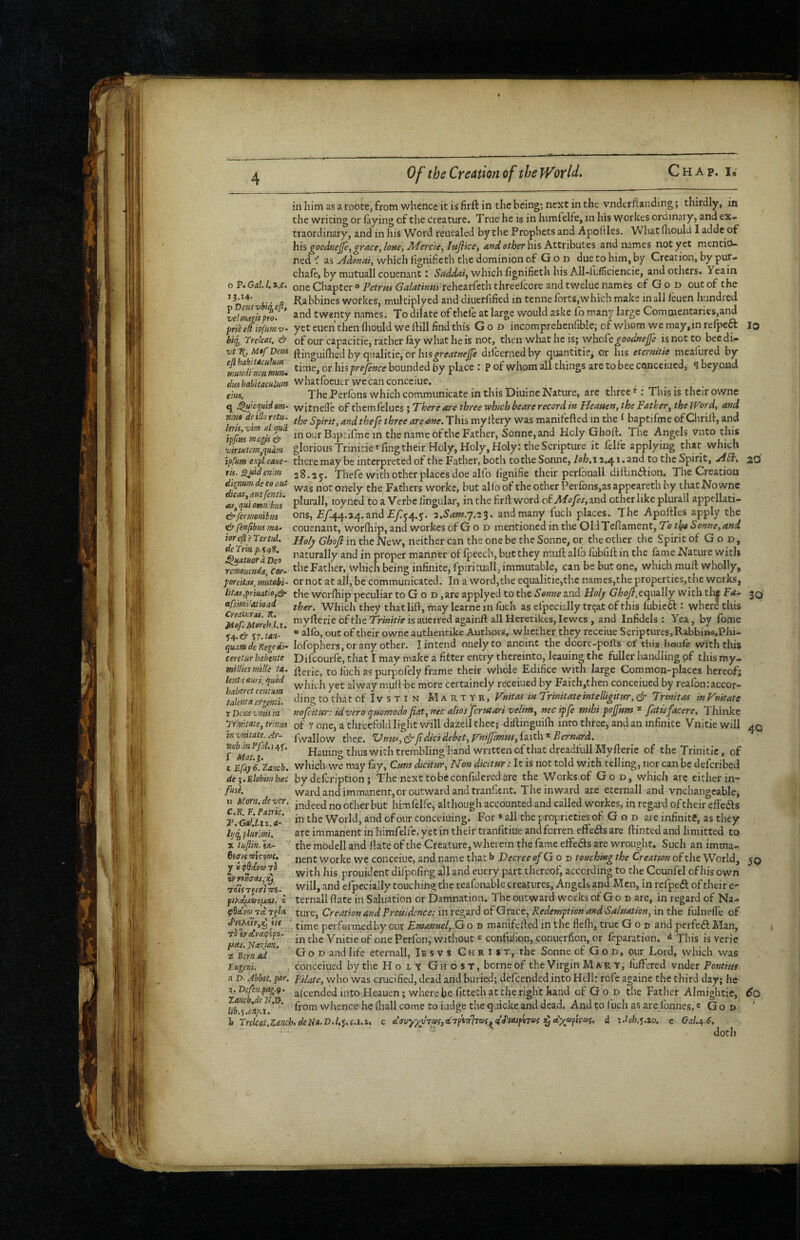inhimasaroote,frotnwhence itisfirft in the being; next in the vnderftanding; thirdly, in the writing or faying of the creature. True he is in himlelfe, in his \Yorkes ordinal y, and ex¬ traordinary, and in his Word reuealed by tiie Prophets and Apoliles. What flaould I adde of hh gocdnejpygracey lone, Jtfercie^ lujifcct a»d other his Kttvihuits and names not yet mentio¬ ned ^ as which hgnificth the dominion of Gon due to him, by Creation, by pur- chaie, by mntuall couenant i Saddaiy which fignifieth his All-ltfSciencie, and others. Yeain o P. Gal 1. a.c. one Chapter» Fetrm Galatinmxthc^tkth threefcore and twelue names of G o d out of the Rabbines workes, multiplyed and diuerlified in tenneforts,which make inall leuen handled velma^m- * twenty names. To dilate of thefe at large would askc fo many large Commentaries,and prieefi ipfumv- yet euen then Ihould we ftill find this God incomprehcnGble; of whom vye may,in relpeft lo hiq^, Trelcat. & of our capacitie, rather lay what he is not, then what he is; v/heCegdodnej]} is not to bee di- vtT{. MtfDem (^inguifhed by cjualitie, or dilcernedby cjuantitie, or his eternitie mealured by ^wmdfnonmm. hxsprefence bounded by place : P of whom all things are to bee CQHceiucd, 9 beyond whatfoeuerwecanconcciue. em. The Perfons which communicate in this Diuine Nature, are three ^; This is their owne q J^'cquidsm~ witnefle of them felues ; There are three which beare record in Heatten, the Father^ the Wd, and nim dnUr. retu. Spirit, and thefe three are one. This myllery was manifefted in the ^ baptifme of Chriil, and in our Baptifme in the name of the Father, Sonne, and Holy Ghoft. The Angels V’nto this virMtcfn,qudm glorious Tnnitie«fing their Holy, Holy, Holy; the Scripture it felfe applying that which ippm expl.caue- there may be interpreted of the Father, both to the Sonne, loh.i a.41. and to the Spirit, jift. 20 m-suidenm 28.2^. Thefe with other places doe alfo fignifie their perfonall diftinilion. The Creation deeo aut Fathers worke, but alio of the other Perfons,as appeareth by that No wne plui'all, loyned to a Verbe lingular, in the firll v/ord of Afofes,znd other like plurall appcllati- ons, £7:44.»4. and £7:54. j. z.Sam.j.iS^ and many fuch places. The Apoftles apply the ^ fenftbnsma- couenant, worfhip, and workes of G o d mentioned in the OldTefiament, To tjgo Sonne,and iorcfl i ’lertid. jjoljf Ghoji in the New, neither can the one be the Sonne, or the other the Spirit of God, ^^atuorl^Beo ^^-^t^tally and in proper manner of ipecch, but they mud: alfb fubliil in the lame Nature with rmontnda. Cor- Father, vvhich being infinite, fpirituall, immutable, can be but one, which mull wholly, poreitas^tnmbi- or not at ail, be communicated. In a word, the equalitie,the names,the properties,thc works, litas,priuatio,<ir the worlhip peculiar to G o d ,are applyed to the Sonne and Holy GhoJl,ccp.\z\[y with tlij 3Q efsmi’atioad ther. Wliich they that lill, may learnc in fuch as efpecially treat of this lubiefl; where this %^op^reh'l 1 rnyfterie ofthe is auerred againft all Heretikes, lewcs , and Infidels: Yea, by feme 54. & 57. iAft- * “ out of their owne authentike Authors, whether they receiue Scriptures, Rabbins.Phi- quamdeKegedi- lofophers, or any other. I intend onelyto anoint the doore-pofls of this houle with this ceretur hahtnte Difeourfe, that I may make a fitter entry thereinto, leauing the fuller handling pf this ray- miUksmlle ta. to Inch as purpofely frame their whole Edifice with large Common-places hereof; l^ntaam,qiiod ygj. j,iore certainely receiued by Faith,then concerned by reafon;accor- Lleml'Mmfu ^o that oflvsxiN Martyr, Vnittu in Trinitateintelligttur, ^ Trtnitas inVmtate r Deus vma in nofeitur: idvero qmmodo fiat, nec alios ferutari velim, nec ipfe mibi pojfum * fatisfacere. Thinke 'iYmtate,tr'mm of Y one, a threcfoldlight v/ill dazeil thec; diftingnifli into three, and an infinite Vnitiewill 40 viiMitatt. Ar- j(\yalIow the,e. *Umi*,dt'fidicidebet, Thi^mus, izith^ Bernard. Hauing thus with trembling hand written of that dreadfull Mylleric of the Trinitic, of 1 EBay t'zanck. which.we may fay, Cmt dicitur. Non dicitur: It is not told with telling, nor can be deferibed deq.Elohmhiec by defeription; The next tobcconfideredare the Works of God, which arc either in- f»sf. ward and immanent, or outward and tranfient. The inward are eternall and vnchangcable, “ ^^orn.dc vtr. j,., jgg^j j^q himlelfe, although accounted and called workes, in regal'd of their effedls J\Gal.l.izX' World, and of our cOnceiuing. For * all the proprieties of G o d are infinite, as they f^piitlmi. arc immanent in himfelfe, yet in their tranfitiue and ferren elfedlsare dinted and limitted to X luflln. tK- the modell and Hate of the Creature, wherein the fame efife^s are wrought. Such an imma- jjgfjf worke we conceiue, and name that b Decree o/G o n touching the Creation of the World, 50 y updaytDTd prouident difpofing all and eucry part thereof, according to the Counfcl of his own vvill, and efpecially touching tlic reafonable creatures, Angels and Men, in relpeft of their e- fiKdiivoiisJ. « ternall ftate in Saluation or Damnation, The outward works of G o d are, in regard of Na- p9a.V® Tct Tf/ct ture', Creation and Promdence: in regard of Grace, Redemption andSalmtion, in the fulnelfc of \tt ‘ (j^g perfeimed by our Emanuel, G o d manifelled in the flelh, true God and perfedl Man, 'ucutl‘^lan' in the Vnitie of one Perfon, without « contufipn, conuerfion, or reparation. ^ This is verie 2 Bcrn^d ^ G o D and life eternall, Iesvs Chris t, the Sonne of G o d , our Lord, which was Eugeni. , conceiued by the H o L t Ghost, borne of the Virgin Mary, fuffered vnder Pontius .1D. Abbot, par. filatc, who was crucified, dead and buried; defeended into Hell: rofe againe the third day; he ^J^tfenpag.g. al’cended into Heauen; where be fitteth at the right hand of G o D the Father Almightie, 6q iib^s whence he lhall come to fudge the quicke and dead. And to 1 lich as arc Ibnnes, 'God I Trclcat.Zmh.deNa.VdA c.i.i, c etVuyveT«f,«’TfW7TOj, ^ idoh.q.io. c GaU C.