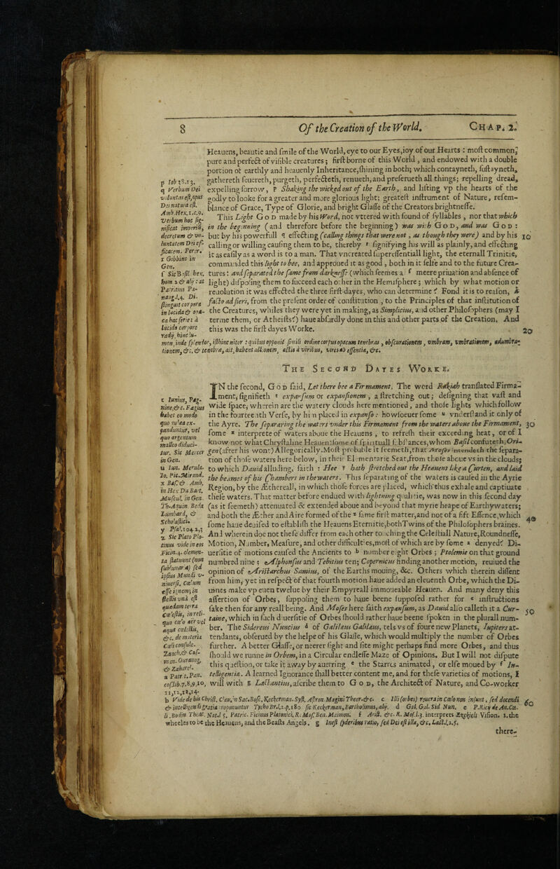 Heauens, beautie and fmile of the World, eye to our Eycs,ioy of our Hearts : moftcommonj pure and perfeft of vifible creatures; firft borne of this World , and endowed with a double portion ot earthly and heauenly Inheritance,(hining in both; which contayneth, fuftayneth, rs isb ?S.i 3. gathereth feuereth, purgeth, perfefteth, renueth,and preferueth all things; repelling dread, q yerbumoei expelling forrovv, P Shaking the wicked out of the Earth, and lifting vp the hearts of the viiliintasefi,opus oodly CO looke for a greater and more glorious light; greated inlfrument of Nature, refem- Dumtm-a e(i. of Grace, Type of Glorie, and bright Glade of the Creators brightnelTe. ^rbumhl'efi- God made by his tVord, not vctered with found of fyllables , nor that which mpeat imptriu, in the beginning (and therefore before the beginning) was wi:h God, and was God : decretitm & vn- but by his powerfull elfedfing (calling things that were not, as though they were) and by his ImtatemDnef- calling or willing cauling them to be, thereby » fignifying his will as plainly, and effefting i«^* ealily as a word is to a man. That vncrcated fapercdcntiall light, the ctcrnall Trinitie, f commanded this light to bee, and approued it as good , both in it felfe and to the futui'C Crea- f Sic^ifil hex. turts: andfsparatedthe fame fromdark^Jfe (^whichkemes a. ^ meerepriuation and ab fence of ham s & :at light) difpoling them to fiicceed each o: her in the Hemilphere; which by what motion or Patritim Pa- reuolution it was effefted the three firft dayes, who can determine ^ Fond itis to reafon, A llnmt 'comts prel'ent order of conftitution , to the Principles of that inftitution of tnlacida^ ore- the Creatures, whiles they were yet in making, as Simplicius, and other Philofaphers Cmay I ca hoc ferie: d terme them, or AtheiftsO haue abfurdly done in this and other parts of the Creation, And htcida c0'pore the firft dayes Worke. radij, bine lu~ Tnen)nde fp'endor,i{lhi»e»nor tquibuoppomt fmili erdinecorpusopacm ttHcbras ,obfcurationtm, vmhaWf vmbratmtfHt tmemj&c,<& tenebra,ait,babentaiiiOHe!n, aUiidviribus, uraeb e[fentia,&c* The Secoho Dates Wor.ke« INthefecond, God (zidi. Let there bee a Firmament, The word tranflatedFirma- r 20 40 t luniM ViT. -■.»«cnf»fignifieth ' expafnmot expanfioncm, aftretching out; defigning that vaft and nine,&c.*Fagius vviJe fipaccj wherein are the watery clouds here mentioned, and thole lights whichfollow hsbet eo moio in the fourteenth Verfe, by hi n placed in expanfo: ho wfoeuer feme “ vndcrOand it only of qwm^aAex- the Ayre. 'The fepararingthe waters vnder this Ftrmatnent from the waters aboue the Firmament, jq fan unua,vel fome * interpreteof watersabouc the Heauens , to refrelh their exceeding heat, or of I miUcodidiici- know not whatChryftaline Heauenilbme of fr intuall fi'bf ances,whom Baf Iconfuteth,Ori¬ tur. Sic Meiccr ^(?«(after his wont) AUegoriCally.Mold probable it feemeth,that yTiroye-j^ntcntletli thefepara- js Gen. tion of thole waters here below, in theii- El. mentarie Seat,from thole abcuc vs in the clouds; u im. Merula- to which alluding, faith Hee J hath firetched out the Heauens hke a furten, and laid Chambers in thewaters. This feparating of the waters is cauled in the Ayrie inmx VusZt by the lEthereall, in which thofe forces are placed, which’thus exhale and captiuate Mufcul. in Gen tliele waters. That matter before endued with lightning quali tie, was now in this fecond day 'jrh.Aqmn Beda ^as it feemeth) attenuated & extended aboue and beyond that myric heape of Earthy waters; 'Lumbard, eir both the iEther andAire formed of the * fame firft matter,and notof a fift Eflcncc,which fome haue deuifed to eftablidi the Heauens Eternitie,bothT wins of the Philofophcrs braines. X sicPlattpH- wherein doe not thefe differ from each other to:;chingthe Celeftiall Nature,Roundneire, tmus videineos Motion, Namber, Meafure, and other difficult’es,moft of which are by fome a denyed^ Di- ^icin.i^.elemm- uerfitie of motions caufed the Ancients to number eight Orbes ; on that ground numbred nine ; eyilphonfus and Tebitius ten; Copernicus finding another motion, reuiued the opinion of eyfriilarchus Samius, of the Earths mouing, &c. Others which therein diflenc from him, yet in refpe6f of that fourth motionduue added an eleuenth Orbe, which the Di- uvnes make vpeiientwelue by their Empyreall immoucable Heauen. And many deny this alfercion of Orbes, fuppofing them to haue beene luppofed rather for « inftruttions quedamteyfi being. And Mefes here faith expanfum, as Dauid all’o calletli it a Cur~ cx'o^airvel which in filch d: uerfitie of Orbes Ihould rather haue beene fpoken in the plu rail num¬ ber. T\\t Siderem Nuncius ^ of Galilaus Galilaus,ttUvs of £ourcncwVhncts, JupitersaX- tendanti, obferued by the heipe of his Glafle, which would multiply the number of Orbes further. A better Glafle, or neerer fight and fite might perhaps find more Orbes, and thus Ihould we runne in Orbem, in a Circular endlclTc Maze of Opinions. But I will not difputc this queftion,ortakeitawaybyauerring * the Starres animated, or elfc moued by f In- teHigentia. A learned Ignorance lhall better content me, and for thele varieties of motions, I Will with B Labi ant ius,a.(<:x]f)Q them to God, the Architeft of Nature, andCo-workcr ta flatmnt (non fuWunat'.a) fed ipfus Mmii V‘ ninerfi, Cx'.im efe iyiem', in fiedisvna eji 50 quo aqua cxledlii, <^c. de materia Cxti confute. Zanch.& Caf men- Outanog. Zabare'. a Patr't.Pan. cofJiib.7.'^,9,t^, b Fide de his Chrlfl, c’au.'n Sac.Bofc, Keckermn. Syfl. Apron-Magini Thor.&c- c llli(orbes) r;uerjin Cahnon infunt, fed docendi fp-intelligcndigratia .ropomuntur TychoEr.l.t.p,i So Jic Keekerman,Eaftholimus,altf. d Gal. Gal. Sid Nun. c P.Kicti dtAn.Cx. U.Bodin Thcat.Nauli. Patric.FicinusPktonki.R: MefBen.Mamon: f Arii. eirc-R. Mo(.l.yii\teTficti Et^kkls Wifion. i.the wheclcs to be the Hcuuciis, and the Beafts Angels. g Inef fydtrjbm vatio, fed Dei efi ilk, there¬ to t