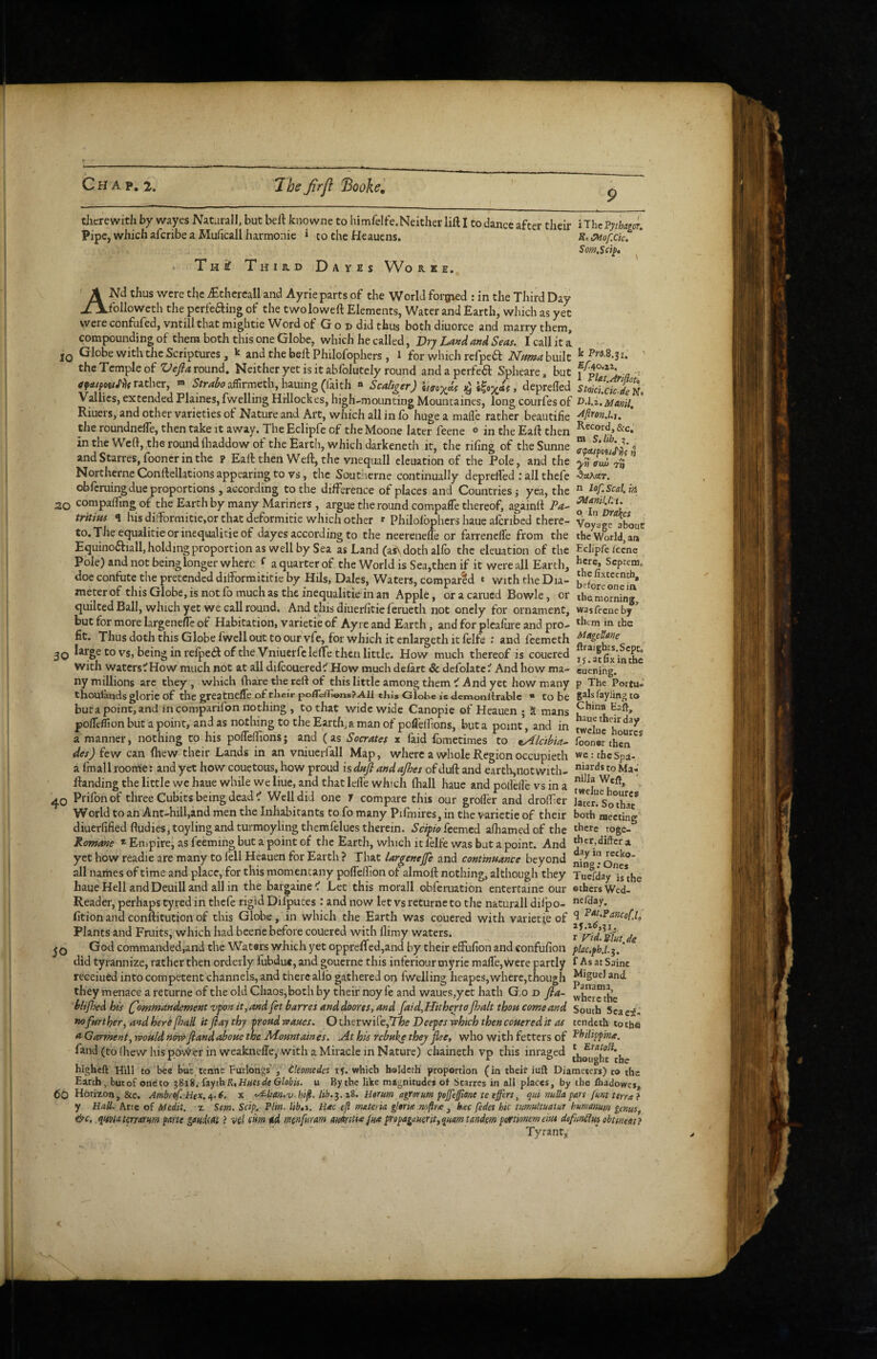 Voyage abouE the World, an Eclipfe Iccne here, Scptenio the fixteenth, before one in tiicrewith by wayes Natarall, but beft knq wne to himfdfe.Neither lift I to dance after their i ThcP;%or. Pipe, which aferibe a Muficall harmonic 1 to the Heauens. R.^ofxic. Som.Sdp, Tni Third Dayes Wo r k e. ANd thus were the iEthereall and Ayrie parts of the World forffted : in the Third Day followeth the perfeifting of the twoloweft Elements, Water and Earth, which as yet were confufed, vntill that migbtie Word of God did thus both diuorce and marry them, compounding of them both this one Globe, which he called, Dr; La»d and Seas. I call it a. Globe with the Scriptures, k and the beft Philofophers , l for which refpeft Namahmlt ^ ’ the Temple of round. Neither yet is it abfolutcly round andaperfed: Spheare, but a ^ rather, « affirmeth, hauing (I'aith « Scaliger) ^ , depreffed stokUk'deK, Vallics, extended Plaines,fwelling Hiilockes, high-mounting Mountaines, long courfes of D.l.i.Manil. Riuers, and other varieties of Nature and Art, which all in fo huge a made rather beautihe Sfon.l.u the roundnefle, then take it away. The Eclipfe of the Moone later feene <» in the Eaft then &c. in the Weft, the round (haddow of the Earth, which darkeneth it, the riling of the Sunne •= andStarres, fooncrinthe p Eaft then Weft, the vnequall cleuation of the Pole, and the yn atw-j-n ” Northerne Conftellations appearing to vs, the Southerne continually deprelfed ; all thefe •SoActT. obferuingdueproportions, according to the difference of places and Countries j yea, the  20 compalfingof the Earth by many Mariners, argue the round compafle thereof, againft Pa- tritius ^ his difformitie,or that deformitie which other * Philolbphcrs haue alcribed there- Ef to.The equalitieorinequalitieof dayes according to the neerenelib or farrenefle from the Equino6fiall,holdingproportionas wellbySea as Land (as\ doth alfo the eleuation of the Pole) and not being longer where ^ a quarter of the World is Sea,then if it were all Earth, doe confute the pretended difformititie by Hils, Dales, Waters, compared t with the Dia- ^etoreon i meter of this Globe, is not fo much as the inequalitie in an Apple, or a earned Bowie, or the'Jiornfng, quilted Ball, which yet we call round. And this diuerlitie ferueth not onely for ornament, was feene by’ but for more largenefrc of Habitation, varietie of Ayre and Earth, and for plcafure and pro- in the fit. Thus doth this Globe fwell out to our vfe, for which it cnlargeth it felfe ; and feemeth 30 vs, being in relpeft of the VniuerfclefTe then little. How much thereof is couered with waters^How much not at all dilcouered^ How much delart Sc defolatc^ And how ma- euening. ny millions arc they, which fh are the reft of this little among them ^ And yet how many p The Portu- thoulands glorie of the greatneffe of tlieir pofl'e/T©ns?All this Globe is Jemonllrablc * to be gahfayling to but a point, and in comparifon nothing , to that wide wide Canopie of Heauen ; 5 mans pofleflion but a point, and as nothing to the Earth, a man of poflelTions, but a point, and in twcluc hour^ a manner, nothing to his polTeffions; and (as Socrates x faid fometimes to ^Alc'thia- foonsr then”^'* des) few can Ihew their Lands in an vniucrfall Map, where a whole Region occupiech wertfaeSpa- a finall rooirie: and yet how couetous, how proud is dnfi andajhes of duft and eartli,not with- to Ma-.' ftanding the little we haue while we liue, and that lefte which ftiall haue and polfelfe vs in a Prifonof three Cubits being dead ^ Well did one J compare this our grofler and droifer later! So° ha? World to an Ant-hill,and men the Inhabitants to fo many Pifmires, in the varietie of their both meeting diuerfified fludieSjtoyling and turmoylingthemlelues therein, feemed afhamed of the togc- Romane * Enipire, as feeming but a point of the Earth, which it lelfe was bat a point. And a yet how readie are many to fell Heauen for Earth ? That largenejfe and continuance beyond ning^o^es  all names of time and place, for this momentany polfelfion of almoft nothing, although they Tuefday haue Hell and Deuill and all in the bargained Let this morall obferuation entertaine our ©thers Wed- Reader, perhaps tyred in thefe rigid Difputes: and now let vs returneto the naturall diipo- nefday. fition and conftitution of this Globe, in which the Earth was couered with varietie of ^ Plants and Fruits, which had beene before couered with flimy waters. de jQ God commanded,and the Waters which yet opprcfifed,and by their effufion and confufion pkc.phj.^. * did tyrannize, rather then orderly fiibduc, and gouerne this inferiour myrie mafle,were partly f As at Sainc receiuCd into competent channels, and there allb gathered on fwelling heapes,where,though and they menace a returne of the old Chaos,both by their noyfe and wanes,yet hath God fia- whcr?the i>lip>edhis (^omfnandement vponit,andfet harres anddoores,and faid,HithertoJhalt thoHComeand South Scaei- nofarther^ and here p^all it flay thy proud wanes. O therwire,T/f>e Deepes which then couered it as tendeth to the <*G(crmentyWouldn6wflandaboue the Mountaines. At his rebuke they flee, who with fetters of ^bilippma. fand (to (hew his power in weaknelTe, with a Miracle in Nature) chaineth vp this inraged higheft Hill to bcc but tenne Furlongs’ tleomedes if. which holdsth proportion (in theit iufl Diameters) to the Earth, butof oneto 3818. tiyth R,HiUs de Globis. u By the like magnitudes ot Starres in all places, by the fliadowes, <5o Horizon, &c. Ambref. Hex.i,.€. x '^lian.v bifl. lib.^.zi. Herum agrornm pojfeffim te effers, qtii nuUa pars fmt Urnei y Hall. Arte of Medit, % Scm. Scip, Plin. lib,i. Hac efl materia gloria mftrte , bac fedes hie tumultuatux humanum genus, ebc, qwtaterrarm parte gmim ? ve/ dm ad rntnfuram amitia pm prapagauerit^quam tandem portmemcius defunilui ehtmeatf Tyrant*
