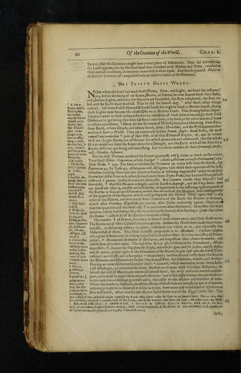 Tyrant,tIuttheCrcaturesmighthaueameetpkce of Habitation. Thus did not only the dry Land appeare, but by the fame hand was enriched with Herbes and Trees» ^ their raorull condition, to remayne immortall in their ktKde, And hcrebegmneth MojeslQ declare the Creation of compound bodies; hitherto bufied in the Elements. n: Tin E Fovk-tH Dates Worke. Ow when ehe Lord had made bothiPlants, Trees, and Light, without the influence^ X ^ yea before the being of the Sunne,Moone, or Starres, he now framed thofe fiery Balls, and glorious Lights, whereby the Heauens are beautified, the Ayre enlightned, the Seas ru- * ATewat led, and the Earth made fruitfull. Thus he did the fourth day,  after thofe other things Rome asked a created , left fome foolifh Jslaturalift (hould binde his mightie hand in Natures bands, leeing Philofopher, Lights now become the chiefe Officers in Natures Court. That Ihining before dilper- r..afon .^^s vnitcd in thcfe bodies,whether by refraftion cf thofe former bcames,by thele lolid Globes,or by gathering that fiery fubftance into them,or by both,or by other meanes,! leau# to others coniedlures. » Many are the Drearnes of Philofophers,fome eftecming them Fire; fome Earth, others Clouds, and others Stones, fired j Heraclides, and the Pythagoreans dee¬ med each ftarre a World. They are commonly holden Round, fimple, luctdebodies the moit compa^ and conden fate ^ parts of their Orbs,oxo( that ^thereall Region, of, ^ m w ici they are: bright flames, not of this our fire which deuoureth and confumeth (for the wfto e ^ q the reafon, why the Sunne (hined cuery WedneTday; The Philofo- pher obfer- uingit true, but nocaffig- nine a caufc, tney are ; origin. ija!iics,uut. ui nua um w ---• u n u n. iv..-« the lew faid, It Ocean would not ferue the Sunne alone for a Draught, nor the Earth Wit a cr ore bccaufe Breake-faft) but quickning and nourilhing. Let vs a little confider of tlKiv Greatnejje^imft* fe. Number, Infuencei _ t, u 1 For the firft, ‘Ttolomey mealured the Sunnes greatneffe 166 times as much as t c w o e Terrcftriall Globe : Coperntau^sNVoxtv Sedtger < calleth ^4lterHm auinoflri ftehmeum) 162. Tycho Trahe d 140. The Moone is holden by Vtolomeus 39. times lefle then the Earth, by. Copernicus 43. by Tycho 42. A’bategnm and Alfaganm haue added their opinions of the relt^ therefore diuiding them into fixe rankes or formes of differing magnitudes ; wnwein as they fomewhat differ from each other,fo much mere from Tycho Brahe,tha.t Learned Dane,who c paines, in this Science are admirable. But Salomon (wifer then they all) ha luit-Luiu, f that the Heanens in height, and the Earth tn deepnejje , and the Kings heart, 'can fearch out :■ that is, exadUy and ablolutely, as appeareth in the differing opinions,both of the Earths s Circuit and Diamett-r, and ot' the Altitude of thcHeauens, and confctjuently ofthe quantitieofthe Starres, which miiftpreliippofe the former. They agree not in the order of the Planets, nor how many Semi-diameters of the Earth the Heauen iseleuatedi, which after Ttolomeys Hjpoth'efes are 20000. after Tychos reckoning 14000. Heiiceiti^ that the quantitie and the Iwifcnt fie ^ is much more after the former, then after this later opinion, which doth better falue the incrediblencffe thereof, then fayning a ^iaift4ike labour (as Ramus » calleth it) of the Eartlis ccntmuail rolling. The number k of Starres, fomchaue reckoned i^oo.othcrs i022.and :J3'cAi>.Bri?fcemcre. j9o> ckuiumin Thelewes out of their Cabalifts reckon 2 90160. Galilemhis Glalfe hath made them innu- fac.B,Albiimi~ nierable, in defcrylng infinite numbers, othei wile not vifible to vs, and efpecially the Galaxia full of them. Yea, God himfelfe propounds it to Abraham, l (whom Tofephus calsa great Aftronomer) as .n thing impoif.ble to number them. It is his owneRoyaliPrero- ?atiue, Hecomteththenumber of the Starres, and bringeth out their Armies by number, and was Birch-day. IfaOc LeuitA. a Plat.dePlac. PhiU.z.Banhol. de Stellis, fog.6» b Bartbol. do- aycth them to cofts and be of the fan»c fore-told , fubftaocctpia^. 101. and ib dothR. Mof. Moreh.fib. x. cap.io. c Scd.Opufc. inEpift. d TSehkvld. 'Tpcb, Br, de Ift St.pag.^6^. Pjthag,apPbot. 30 40 far. intvoduc. Alfragan. dif. tg.&d. e looooo.’Do lers in Prxfat. lersinPrxfat. calleththemallby their names. TJieendwhy God placed them in the. Firmament, JAojes Alphonf^ (pent exprelfeth. To feparate the T>ay from the Ntoht, and to beforfignes and forfeafons, and for ^yes, onhisTiblej r ’ ^ , r .Hn and for yeares, and for lights in the Firmament of the Heauen, to giue light vpon the Earth A heir cats: or arcer influence and effects are in Scripture  mentioned; neither can any iuftly deny the lanve m Turquets ftoric the Elements and Elementary bodies: the Stoicall Fate, the Chaldean, lewifh, and Arabian Fancies, are now difclaymed euen by thofe “ Learned, which maintayne in our dayes ludi- ciall Aftrologie, or commend the fame. Neither can it agree with Chriftian Religion, to fubiea the will of Man to any externallnaturall force, nor with reafon in matters contm- gent, andoafuall to make them naturall Arbiters i nor vvilll eafily bcleeue tbatparticulai e- uents can be fore-told from generall caules, efpecially in the affaires and fortunes of men. Where the numbers,lubftances,faculties,aftions of thefe liars are weakly o.r not at al known . -. vnto vs (as hath beene ftiewed) it is like as to fay, how many and wha^t kind of Chickens a teckonLlf^^o * hatch, when wee lee not all, nor fcarce know any of the Egges ynder her. The that a Bird of like fwifeneffe might compaflethc Earth 1884. times vnder the Line in an houres Ipace. Hee to falue ihi* iiicredibilitie, dciiifeth a motion both of the Eanb, .and of the Starres, one from the Eaft , the other from the Weft, i Kam,.Malb. SM. hb.ix, k Bartbol. de Stell. 1 Gen.iy.y. m Pfal.1^7. Ef.^o, n HofiAi, lud.^. leb^S. Sk.Zan. de Op. ep Arias Mont. StcUM Chochabim-jocari ait, idefl, virtutisreceptacu'a, A>ld.dt'Nat. o Uen»dUndkOfit,S,Ch,Heydon.vi' defai[ntirKm%pH,&c,fTiiuie?,n<}nm,&c,VimdeC6r,arul.^, 4oooo(^ Du. cats: or after more, f Proii.iy. g ClOHimy. namcrat, h 41398437 miles in one houre, after pul. his Hv- 50 6q