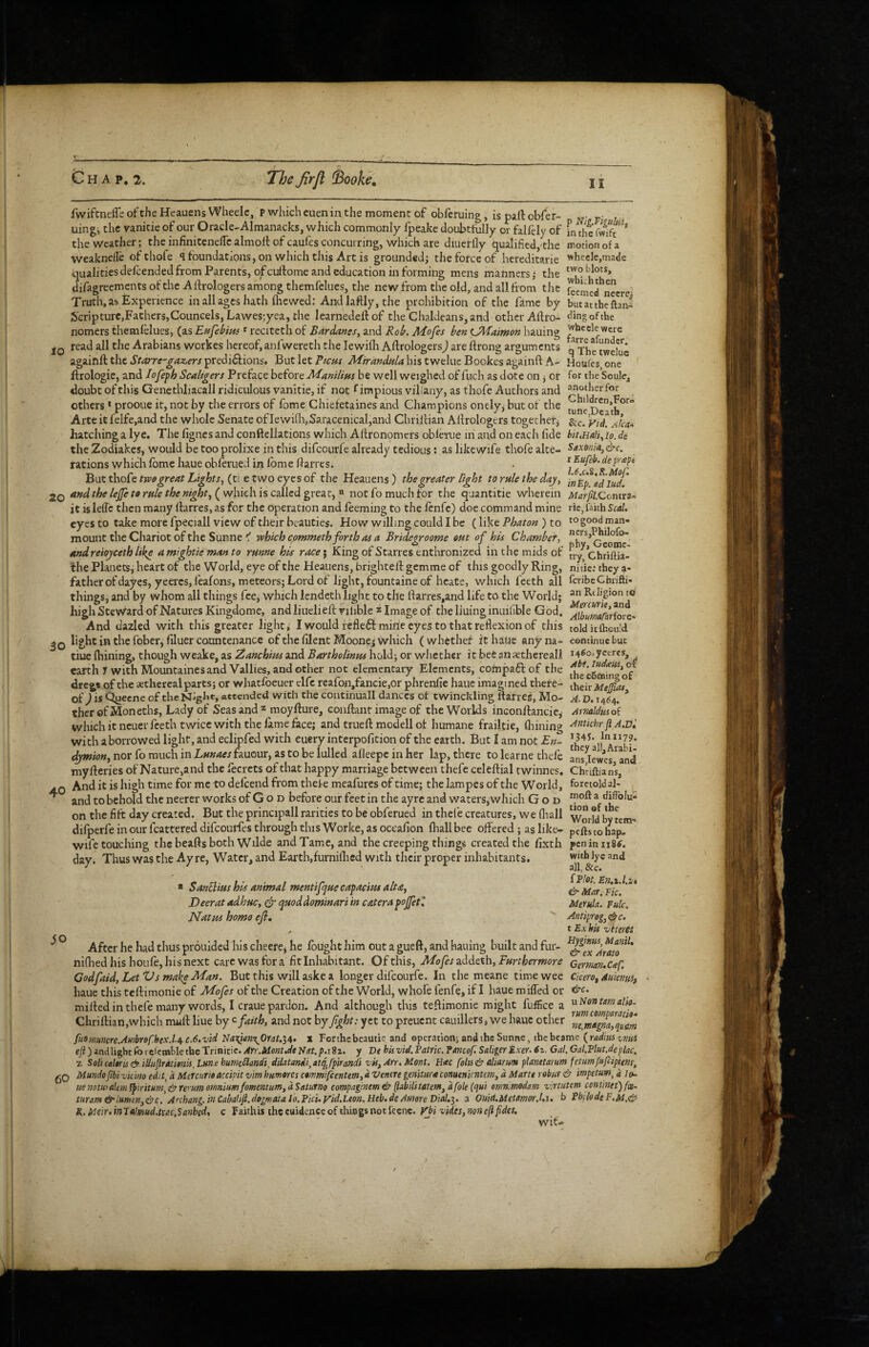 10 fwifcnefle of the HeauensWheelCj p which euenin the moment of obfcfuing, is pall obfer- uingi the vanitie of our Oracle^Almanacks, which commonly fpeake doubtfully or fallely of L £ Sc the weather; the infiniteneircalmoll of caufes concurring, which are diueffly qualified,the motion of a weaknefle of thofe <1 foundations, on which this Artis grounded; the force of hereditarie wheelc,made qualitiesdefeendedfrom Parents, o^cullome and education in forming mens manners; the difagreementsofthe Allrologers among themfelues, the new from the old, and all from the kStd necre- Truth, as Experience in all ages hath Ihewed: Andlaftly,the prohibition of the fame by butactheftani ScripturCjFathersjCouncels, Lawesjyea, the learnedellof the Chaldeans, and other Aftro- ^ingofthe nomers themfelues, (as Eufebim ^ reciteth of Bardants, and Rok Mofes ben LMaimon hauing ^hcele were read all the Arabians workes hereof, anfwereth the lewifh Allrologers) are flrong arguments q againflthed’r^rriT'^ii^&erjpredidlions* But let P/cus A/ir/?W^/4histwelucBookesagainftA- Houfes one llrologie, and lofeph Scaligers Preface before Manilim be well weighed of fuch as dote on j or for the Soule, doubt of this Genethliacall ridiculous vanitie, if not f impious viliany, as thofe Authors and others * prooue it, not by the errors of fome Chiefetaines and Champions onely, but of the Arte it felfe,and the whole Senate ofIewi(li,Saracenical,and Chrillian Allrologers togethefj &c. 'vtd. hatching a lye. The lignes and conftellations which Allronomers oblhaie in and on each fide bit,Ha!i, lo. de the Zodiakes, would be too prolixe in this difeourfe already tedious; as like wife thofe alte- SexeniA,^c. rations which Ibme haue obferued in Ibme Harres. . ^ But thoCe tT3f0 great Lights, (t\ e two eyts of the Heauens) the greater light to rule the daj, ad’iuJ' 2Q and the le^ to rule the night, (wlikh. is called not fo much for the quantitie wherein MarjiLConexs-- it is lelfc then many llarres, as for the operation and feeming to the Icnfe) doe command mine vie finh Scat. eyes to take more fpeciall view of their beauties. How willing could I be (like Phaton ) to togood man- mount the Chariot of the Sunne f which commeth forth as a Bridegroorne out of his Chamber, andreioyceth like amightie manto runne his race\ King of Starres enthronized inthemidsof tiy cbriftia- Ihe Planets, heart of the World, eye of the Heauens, brightell gemme of this goodly Ring, nitie: they a- father of dayes, yeeresjfealons, meteors; Lord of light, fountaine of hcate, which feeth all feribeChrifti- things, and by whom all things fee, which lendeth light to the llarres,and life to the World; ^ and* high Stev\^ard of Natures Kingdome, and liueliell vilible * Image of the liuing inuihble God. ^ilSararfove^. And dazled with this greater light, I would fefle6imihe eyes to that reflexion of this tolditftiou’d light in the fober, filuer countenance ofthefilentMoonejwhich (whether it haue anyna- contbuebut tiuc Ihining, though weake, as 2ianchim and Bartholinpu hold; or whether it bee an aethereall ^4^°' yetres, earth y with Mountaines and Vallies, and other not elementary Elements, compa6lof the o£ dregs of the aethereal parts; or whatfoeuer elfc reafon/ancie.or phrenfie haue imagined there- their of ,1 is <^ecne of tlieNigbt, attended with the continuall dances of twinckling llarres. Mo- A,D. 1464. ’ therofMoneths, Lady of Seas and ^ moyllure, conftant image of the Worlds inconllancie,' Avmldwoi which it neuer feeth twice with the fame face; and trueft modell ot humane frailtie, flhning -^ntkhrf A.iii with aborrowed light, and eclipfed with euerv interpofition of the earth. But I am not En- the dymion, nor fo much in Lmaes fauour, as to be lulled afleepc in her lap, there to learne chefe anriL'cs mylleries of Nature,and the fecrcts of that happy marriage between thefe celeftial twinnes. Chriftians, And it is high time for me to defeend from thefe meafures of time; the lampes of the World, foretold al- ^ and to behold the neerer works of G o d before our feet in the ay re and waters, which God a diflblu- on the flit day created. But the principall rarities to be obferued in thefe creatures, we fliall WorW by Lm- difperfe in our fcattered difeourfes through this Worke, as oecafion (hall bee offered; as like- pefts to bap. wife touching the beads both Wdde and Tame, and the creeping things created the flxth pcniniiS^. day. Thus was the Ay re, Water, and Earth,fumilhed with their proper inhabitants. with lye and * Sanclius his animal mentifque capacim alta, & MarSS* Deerat adhuc, & epaoddominari in caterapojjetl Merula. Pulc. NatsiS homo efi. Antiprog,cite. ^ tExhis vtteres ^ ° After he had thus prouided his cheere^ he fought him out a gueft, and hauing built and fur- ni{hedhisboufe,hisnext cai'cwasfora fit Inhabitant. Of this, Mofes aeddeth, Fanhermore Germn,C<ef. Codfaid,LetVsmakeMan. But this will aske a longer difeourfe. In the meane time wee Cicero^ Aukvuif haue this tcllimonie of Mofes of the Creation of the World, whofe fenfe, if I haue miffed or ckc. milled in thefe many words, I crane pardon. And although this teflimonie might fuflice a ^'^ontmalio- Chrillian,which mull line by faith, and not by fght: yet to preuent cauillers, we Imuc other SmgnlSum fuommere.AmbreChex.l/^c.6.vid Na%i<in\0rat.‘i4> x Forthebeautie and operation; and the Sunne, thebcamc {radmvmi qi) and light foiciemble the Trinicic. ArrMont.eltNat.pa2z. y De hisvid.Eatric. Tancof. Saliger t-xer. 6z. Gal. Gal.Plut.de plac, z Solicalaris& illuflraiimis,LHne bumc5landi,dilatandi,atq^fpirandi vis, Arr. Mont. H<ec folis^ ahanun planttarum fetumfufeipiens, gQ Mundofibivkm edit^ d McTcurie accipit vim huvjores ct!f!mifcentem,d Venere genitura conueni(nte?n, d Marte robuf & impetum^d /tk. US notmalcm fpiriium, & re''um omnium/omentum, d Saturno compaginem & (labiUtatem, d foie (ejui emnimodam v:rtutem conimet) fx~ tiiram&lumen,(!i;c. Anhang. in Cabali/l.dogmata lo.Pici.yid.Leon.Heb.de Amore 1)101.1. a Ouid.Uetomor.l.i. b PbilodeF.M,^- R./ncir.inJalmud.txac.Sanbed, c Faithis thceuidenceofthingsnotlecnc. Kf'i wit-