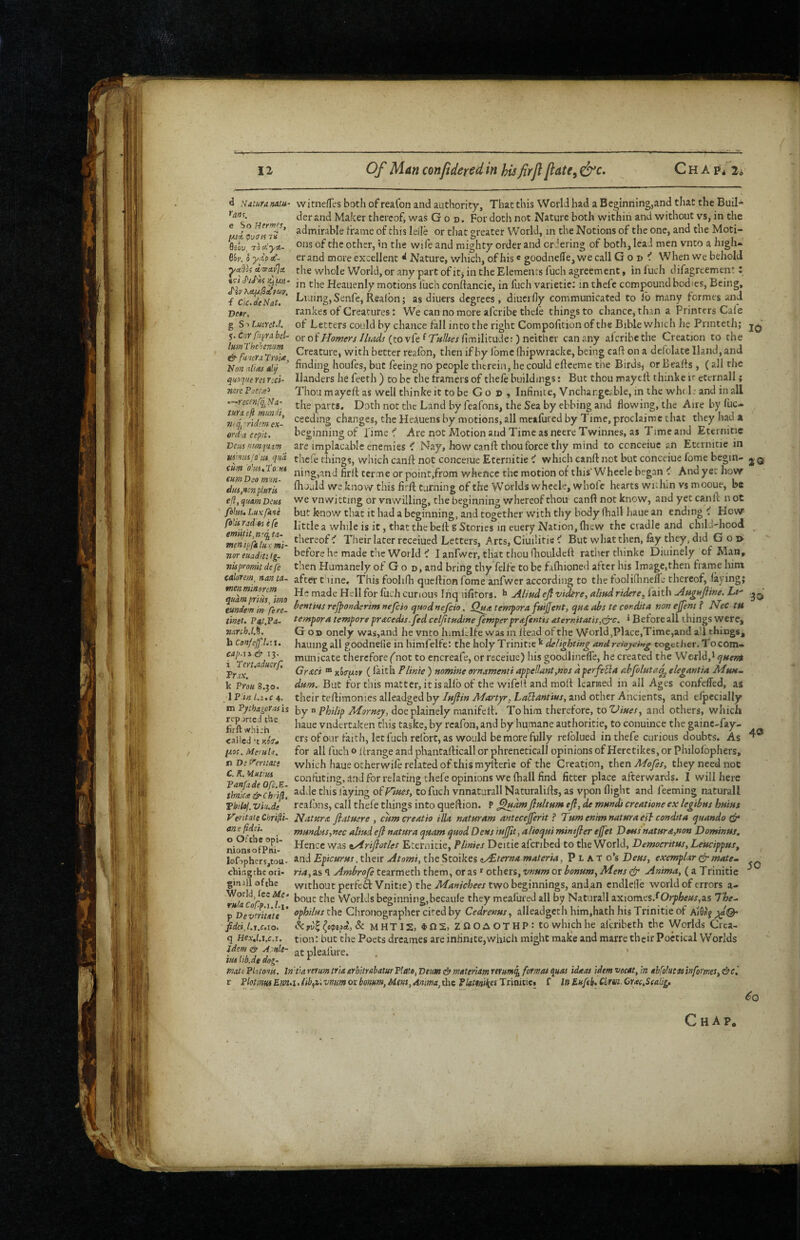 CHApi/li d saturaMta- witnefles both of reaCon and authority, That this World had a Beginning,and that the Buil- derand Maker thereofj was God. For doth not Nature both within and without vs, in the admirable frame of this lelle or that greater World, in the Notions of the one, and the Moti- 6iau, 70 of thc Other, in the wife and mighty order and criering of both, lead men vnto a high- \'ov.’hyip£~ er and more excellent d Nature, which, of his« goodnefle, we call G o v When we behold the whole World, or any part of itj in the Elements fuch agreement, in luch difagreement: 4?-/J'/Aj Heauenly motions fuch conftancie, in fuch varietic: inthefe compound bodies. Being, Lining, Senfe, Realbn; as diuers degrees, diuei fly communicated to lb many formes and rankes of Creatures: We can no more afcribe thefe things to chance, thin a Printers Caie of Letters could by chance fall into the right Compofition of the Bible which he Printeth; ovot'Homers Iliads (tovCe^TiiUtesfm’dkudf.^ncithev can any afcribe the Creation to the Creature, with better realbn, then if by Ibme fhipwracke, being caff on a defolate Hand, and finding houfes, but feeing no people therein, he could efteemc the Birds, or Bealls , ( all the Handers he feeth ) to be the framers of thele buildings; But thou maycll thinke k eternall; Thou mayeft as well thinke it to be G o d , Infinite, Vnchar.geable, in the wht 1: and in all the parts. Doth not thc Land by feafons, the Sea by ebbing and flowing, the Aire by fuc- ceeding changes, the HeAuens by motions, all meafured by Time, proclaimc that they had a beginning of lime Are not Motion and Time as necre Twinnes, as Time and Eternitie are implacable enemies ^ Nay, how can ft thou force thy mind to ccnceiuc an Eternitie in thefe things, which canft not conceiue Eternitie ^ which canft net but conceiue fome begin- q ning,and firft terme or point.from Vi^hence thc motion of this’Whcele began ^ And yet how Ihould we know this firft turning of the Worlds whecle, whole hearts wulun vs mooue, bs we vnwitting or vnwilling, the beginning v/hcreof thou canft not know, and yet canft n ot but k-now that it had a beginning, and together with thy body fhall haue an ending ^ How little a while is it, that the beft g Stories in euery Nation, Ihcw the cradle and chiU-hood mnTp/il^xmi- • Their later receiued Letters, Arts, Ciuilitie But what then, lay they, did Gojy noreuadiuig- before he made the World ^ I anfwer, that thou fliouldeft rather thinke Diuinely of Man, nispromitdefe then Humanely of Go d, and bring thy felfc to be falhioned after his Image,then frame him caloretn, nantA- after thine. This foolifti queftion fome anfwer according to the foolifhnelTe thereof, laying; mtnmmrm made Hell for luch curious Inq lifitors. ^ Aliud ejf vidtre, alittd ridere. laith Augufiine. Lt' bent 'tHS refponderim »efcio ij»od nefcio. Qj^ tempora fttijjfc»t, abs te cordita non ejfent f Nec tH tempora temport prmcedis. ftd celjitptdtne femperprafentis Atermtatts,<^c, ‘ Before all things were, God onely was,and he vnto himltlfe was in Itead of the World,Place,Time,and aU things, hauingall goodnelle in himfelfe: the holy Trinitie delighting and reiojdng together. To com¬ municate therefore (not to cncreafe, or receiue) liis goodlincfle, he created the World,* e^Hen^ Grdci “ x5(r/!/eer (laith Plinie ) nomine ornamenti appellant,nos dperfefia fibfolutaj^ elegantia dttm. But for this matter, it is allb of the wifell and moft Icanaed in all Ages confeffed, as their teftimonies alleadged by Inflin Martyr, LaElantius, and other Ancients, and elpecially m Pphageruis by n phi/ip Morney, doeplainely nianifeft. To him therefore, to Vines, and others, which haue vndertaken this taske, by rcafon, and by humane authoritie, to conuince the gainc-fay- cnWcii't kot* of our faith, let fuch rclbrt, as would be more fully relblued inthefe curious doubts. As p.o{. McfuU. for all fuch o lirange and phantafticall or phreneticall opinions of Herctikes, or Philofophers, TiDitfcntati which haue ocherwile related of this myfterie of the Creation, xhtnMofes, they need not Panf^d^'^r E ^°‘'*^***’**^g’ft**°P****°**®fitter place afterwards. I will here thnka&c fili. adde this faying of Co fuch vnnaturallNaturalifts, as vpon flight and feeming naturall Thilol. viiiJe rcalbns, call thefe things into queftion. P ^nkmflnltum efi, de mnndi creatione ex legtbns hnins VeritateChTt^i- Natnrx flatuere , enmereatio ilia naturam antecejferit ? Tnmenmnatnraesb condtta ^uando cfp . mnndas, nec alind eji natura qnam quod Dens iujjit, alioqui mintjler ejfet Dons natnrapon Dominns. ^ons*'ofl°tti*' Hence was tArifiotles Eternitie, Plinies Deitie afcribed to the World, Democritus, Leucippus, lofiphersjtou- Epicurus, their Atomi, the Stoikes t/£terna materia, P L a T o’s Deus, exemplar ^ matcm cbir.gtbe ori- ri4,as 1 tearmeth them, or as * Others, or ^ Anima, (aTrinitic ginill ofthe without perfeft Vnitie) the Manichees two beginnings, andan cndlelle world of errors a- Worlds beginning,becaule they mealured all b^y Naturall axiomes.*^07y^e«j,as 'The-‘ ^Dev^rititf <>pbil(ts ths Chronographer cited by Cedrenus, alleadgcth him,hath his Trinitie of fidci, Lt.c.io. ^ (opepd, Sc MHTI2, ZflOAOTHPito which he aicribeth the Worlds Crea- q Hex.U.c.1. tion: but the Poets dreames are infinite,which might make and marre their Poetical Worlds atpleafure. . ’ tu4 tio.de dog- ^ rmttPktoiis. lntia*etumtyinrbitrabatuYPlato,T>tuitt&tnttttmmrttHm^fofmai<\uas idteas idemvBCAt,Jn ebfo!utMinfomes,^c^ t PlotimEm>i>iib,i>vnmoxbomttf,Mms,Anima,thc Trinitie. f iti EHfeb> CL'fm.Cm.Sfaligi ^0 i£i A/w pen J'hhci.^lidfav, i Clc.de Nat. Beer. g S ■) Lucvet.t. 5. Cnr pipra bcl- lumThehenim & fullers Praia, Non alias dtj quafit ret red- mrc Paetisr —recenfq^ Na¬ tura cfl munii, rtg, ridem ex¬ ordia cepit. Bens nmft im HS'nnsfa'ut qua cum o'm.Pom cum Deo m'm- dus,ncn pturis eJl,quamDeus fetus. Lux fkue fe'uradesefe itit, n lip fa. quam pritis, mo tundem in fere- tmet. Pa,t,Pa- •nareh.l.%. h Cenfejf.l.w, cap.ii ^13. i Peruaduerf. Pr.ix. k Prou 8.30. I Pin Li,c 4. 40 50