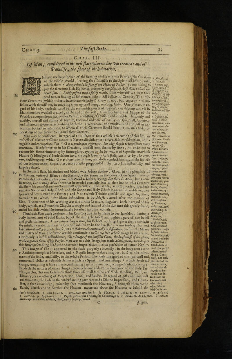 Chap. 111. 10 Of Mm 5 confidered in his firji /late yoherein hee created: and of ^ aradife\ the place of his habitation, Itherto we haue fpoken of the framing of this mightie Fabrike/the Creation a pin j8 ic, of thevihbie World, leaning that Inuifible to the Spiritualll-hhabitancs, b Coi.a.18. which there * alway behoU the fee of the Heauenlj Fatber not daring to e itrnard fup, pry too farre into fuch.Mylferies, onr[elues m thof thmgs which wee neuer faw. ^ Rafhljpfift'-jp wiih afitfhfj/ nimde. This whereof we treat they fmi/m Ji'L cd-' 20 30 40 50 need not, as finding alllufficience in their All-fufficient Creator: The infe- hfHair'cM.i^ riour Creatures (whichhithertohauebeenedeferibed) know it not, but content « them- tiomoeBvni-l felucs with themfelues, in enioying their naturall being, moOing, fenfe. O neiy man, in re- uerfiorbis epifs- gard of his body, needeth it,and by, the realonable power of his,fou!e can difeerne and vfe it. Man therefore was lafi: created, as the end of the reCT, an Fprtome and Mappe of the bdU. ‘ World, a compendious little other World, confiding ofa vifible and muifible , heauenly and e O Hm« earthly, mortalland immortallNature, the knot and bond of bodily and fpintrull, fuperiour Nature and inferiour fibftances, refembling both the c worlce and the worke-man; the lall in ex- ecution,but firft in intention, to whom all tliefe Creatures Ihould feme, as raeanes and pro- ^umadmkatiol uocations of his feruice to his and their Creator. ^ . ,, ncmymctns, , Man may be confidered,. in regard of this life,or of that which is to come r of this life, in Audendum refpeft of Nature or Grace: and this Nature alfo fuftayneth a two-fold confideration, of in- Homs. tcgritic and corruption: For ^ G o v made man^righteons ^ but thej fought to themfelties many intuntioKs, His firll puritie in his Creation, his fall from thence by finne, his endeaourto DLmvcroCe-> recouer his former innocency by future glory, eyeher in^the by-wayes of Superfiition,which, leflem. uomi. Nature (a blind guide) leadethhim into, through lb many falfeReligions j or by the true, t’em immofta. ffetVy aud/iuivg w^, which God alone canfet him, and doth conduft him in,,, is the lubieft of our tedious taske; the firft two more briefly propounded ; the two laft-hiftorically and ^turUv^o^i/l' largely related. . , . , >^00 In that firft ftate, his Author and Maker was lehoua Blohim G od in the pluralitie cf mncsmh?idi Perfoas,and vnitic of Eflence; the Father, by the Sonne, in the power of the Spirit; where- 'cirtutesconti.^ Vnto he did not only vfe his powerfull Word as before, faying; Let there be Man, but a con- fultation, Let vs make Man : not that he needed counfaile, but 8 that hee in this Creature did Ihew Jhs counfell and wifJome moll apparantly. The Father, as firll in order, Ipeakech bruta^planu I vnto the Sonne and Holy Ghoft, and the Sonne and Holy Ghoft in an vnfpeakeable manner habet homo ra- fpeakeanddecree with the Father; and the.whole Trinitk conlul: and agree together, tmemmoum^^ to make Man; which i for Mans inftruffion, is by Mofes vttered after the manner of Men, The manner of his working was alfo in this Creature, Angular ; both in regard of his ap^.Fhot.ifj body, which, as a Potter his Clay,he wrought and framed of the dull into this gocdly lhapej v'kePm Lead: and of his fbUle, which he immediately breathed into his noflrils. HeLr,dia\^. de Thus hath Man caufe to gloric in his Creators care, in himfelfc to bee humbled, hauing a ^'^‘>re,Fr. body framed, not of folid Earth, but of the dull (thebafeft and lighteft part of the bafeft and grofleft Element, k So vaine a thing is man) his Ibule of nothingj 1 ighter then vanitie,in g ^sa'lntol the infufion created, and in the Creation infufedjtq be the dweller 1 in this houfe of clay, and nalu creature, habitation ofdHfl,yti, notia houfcjbut a Tabernacle continually in dijfoltition. Such is the Maker ‘ii^fcum ronfi and matter of Man.The forme was his conformitie to GoD,after whofe Image he was made. ^‘ofaPlaviderer Chrift only is in full relcmblance, The  Image of the inuifible God , the brightnejfe of his glory, ^vtaij’^Bedajin (irthe ingrauedforme dfh^ Perfon. Man was not this Image,but made adimaginem. According to Gcneflphifo this Image,xt(cvnh\\n^ hisAuthor,but'with imperfe6lion,in chatperfe6lion of human Nature, attributeth it This Image of God appeared in the foufe properly; fecondly, in the body (not as the tothchelpcof P Anthropomorphite Hcretikes,and q Popifli Image-makers imagine , but) as theinllru- ment ofthe foulc, and laftly, in the whole Perlbn. The foulc in regard of the Ipintuallandl not only immortall fubllance, rel'emoleth him which is a Spirit, and cuerlalling, * which iceth all partaker of di- things, remayning it lelfe vnl eenCjand hauing a nature in manner incomprehenfible,compre- u'nc vertues, hendeth the natures of other things : to which fbme adde the rcfemblance of the holy fri- ^utof vice al- nitie,inthis, that one Ibule hath thole three eflentiall faculties of Vnderftanding, Will, and f f Memory, or (as others) of Vegetation, Senfe, andReafon. Jn regard of gifts and naturall riue from his endowments, the foule in the vnderftanding part receiued a Diuine Imprelfion, and Chara- Creator .-not ; fter, in that knowledge , whereby fhec meafureth the Heauens , ^ bringeth them to the obferuing Earth, lifcethvpche Earth to the Heauen, mounteth aboue the Heauens to behold the (ore) Ecekf.T.vlt. h Socr 1. i Cyril.Alex.cont,lun.l.\. k P/k’.6i.9. 1 lob^.s^. m z.Cor.M. n Col.i-i^i o hibr.s.'^. p Epip^hac.Ti. q Papifts pidure tkcTrinitie, the Creation,&c, r philo.Ied, de fa. Alun- C Itrram baudreli^uensi/i CcelmattoUeris, iUuciq^menriiTnfme^.pimand. C Angels,