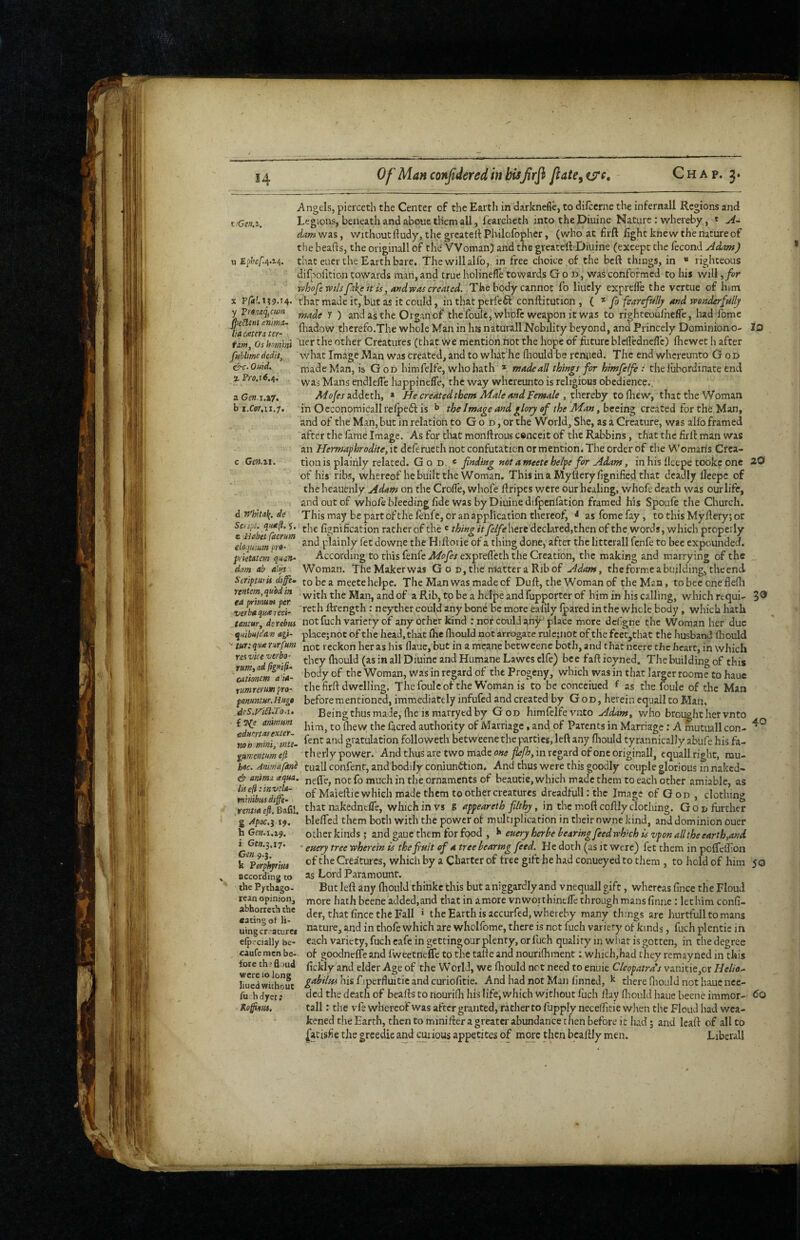 e^c- Quid. % Pi'(7.l6.4. a Cm.\,xj^ b i.£'pr,ii.7. Gm.ri. Angels, pierceth the Center of the Earth in darknefle, to difccrne the infernall Regions and t •Gtn.^. Legions, beneath and aboue them all, fearcheth into the Diuine Nature : whereby, t da.m was, v/ithout ftudy, the grcatelt Philcfopher, (who at firft light knew the nature of the beafts, the originall of the Woman) and the greatelVDiuine (except the fecond Adam) u Ep/jcA-i-}. that eucr the Earth bare. The will alfo, in free choice of the bcft things, in  righteous dilpolition cowards man, and true holinefle towards God, was conformed to his will ^for YfihofewtlspikeitisjandvpAS created. The body cannot fo liucly exprefle the vcrtue of him s P/4?.i?9.t4» that made it, but as it could, in that perfefl conftitution , ( fo fearefully atsd wonderfttllj y Vtonaq^cum y ^ and as the Organ of the foulc^whofc weapon it was to righteouihefle, had fomc lia^aterTt^-’ therefo.The whole Man in hisnaturallNobility beyond, and Princely Dominiono- lO tim Os homini other Creatures (that we mention hot the hope of foturc blelledneflc) Ihewet h after fublimededit, what Image Man was created, and to what’he lliould be rcniied. The end whcreunto G od made Man, is G od himfelfe, who hath * made all things for himfelft: the lubordinate end was Mans endlelTe happinefle, the way whcreunto is religious obedience., Mofes uddeth, » He created them Male and Female , thereby to (hew y that the Woman in O economical! relpeft is b the Image and glory of the Man, beeing created for the Man, and of the Man, but in relation to G o d , or the World, She, as a Creature, was alfo framed after the lame Image. As for that monftrous conceit of the Rabbins, that tlic foil: man was an Hermaphrodite, it deferuech not confutation or mention^ The order of the Woman's Crea¬ tion is plainly related. G o d. « finding not a meete helpe for Adam, in his lleepe tookc one 20 of his ribs, whereof he built the Woman. Thisina Myhcrylignificd that deadly lleepe of the heauenly Adam on the Crolfe, whofe hripes were our healing, whofe death was our life, and out of whofe bleeding lide was by Diuine difpcnlation framed his Spoufe the Church, d whita^. de This may be part of the lenfe, or an application thereof^ ^ as feme fay, to this Myhefy; or Scisi. quK^. y. lignification rather of the ® thing it fielfehtit declared,then of the words, which properly elojl’um plainly fet downe the Hilforie of a thing done, after the litterall fenfe to bee expounded. prktatm qmn- According to this fenfe Mofies exprelTeth the Creation, the making and marrying of the _ dam ab alys Woman. TheMakerwas G o D,the rrtattera Ribof Adam, the forme a building, the end. Scripm ii dife- to be a meete helpe. The Man was made of Dull:, the Woman of the Man, tobeeonelle(li ^‘a^^7mim‘per Man, and of a Rib, to be a htipe and fupportcr of him in his calling, which requi- 3® Wtba^reci- Rrength : neyther could any bonC be more eallly Iparcd in the whole body , which hath tantur, dcrebus not fuch variety of any other kind : nor cOuU i^ny^ place more defgne the Woman her due ^itibuidan agi- placejnot of the head, that Ihe lliould not arrogate rule;not of thefcec,that the husband lliould  tur.-qua nrfum reckon her as his daue, but in a mcane betwcenc both, and that ncere the heart, in which they Ihould (as in all Diuine and Humane Lawes elfe) bee fall ioyned. The building of this body of the Woman, was in regard of the Progeny, which was in that larger roomc to haue the foil dwelling. Thefoulcof the Woman is to be conceiued f as the foule of the Man beforementioned, immediately infufed and created by God, herein equall to Man. Being thus made, (he is mavryed by God himfelfe vuto who brought her vn to T^Txter facred authority of Marriage, and of Parents in Marriage; A mutiiall con- gratulation followeth betweene the parties, left any Ihould tyrannically ablife his fa- gnmenrnm ejl th erly power. And thus are two made one fiefh, in regard of one originall, equall right, mu- hec. tuall confent, and bodily coniunfition. And thus were this goodly couple glorious in naked- anima. aqua, not fo much in the ornaments of beautie, which made them to each other amiable, as whfibmdi^^ Maieftie which made them to other creatures drcadfull: the Image of God, clothing rm/4 ej?. Bafil. that nakedntfle, which in vs g appeareth filthy, in the moft coldly clothing. Go n further g ^poc.i 19. blelfed them both with the power of multiplication in their nwne kind, and dominion ouer other kinds ; and gaue them for food , euery herbe bearing feed wh'rch is vpon a lit he earth,and efiery tree wherein is thefinit of a tree bearing feed. He doth (as it were) fet them in pclfefoon of the Creatures, which by a Charter of free gift be had conueyed to them , to hold of him 50 as Lord Paramount. But left any Ihould thinkc this but a niggardly and vnequall gift, whereas fince the Floud more hath beene added,and that in amore vnwoithinelTe through mans finiie: let him conG- der, that Gnce the Fall » the Earth is accurfed, whereby many things are hurtfull to mans nature, and in thofe which are whclfome, there is not fuch variety of kinds, fuch plentie in erp<f'cially be- each variety, fuch cafe in getting our plenty, or fuch quality in wiiat is gotten, in the degree caufe men be- of goodnelTe and fweetneffe to the talde and nourifhment; wJiicJi,had they remayned in this X L .a .1 2nd elder Age of the World, we fliould net need to enuie Cleopatra's vanitie,or Helio^ gabilHi his f iperfluitie and curioGtie. And had not Man Gnned, ^ there (lioald not haue nee¬ ded the death of hearts to nourifo his life, which without fuch flay Giould haue beene immor- Co tall: the vfe whereof was after granted, rather to fupply necelfitie wlien the Floud had wea¬ kened the Earth, then to minilter a greater abundance then before it had j and leaft of all to |atisGe tjie greedie and cuiious appetites of more tlicn bcalily men. Libeiall res vice veebo' rutn,ad lignifi. cationetn a’ia- rumrermpro' pom?ttHr.Huga deS.J^i£l.To.u i Gw.3.17. Gen 9.3. k Forphjrtut accordinjj to the Pythago¬ rean opinion, abhorreth the eating of li- uingcr-aturcf fore th'fl md were 10 long lined wichout fu hdyet; Kofm.
