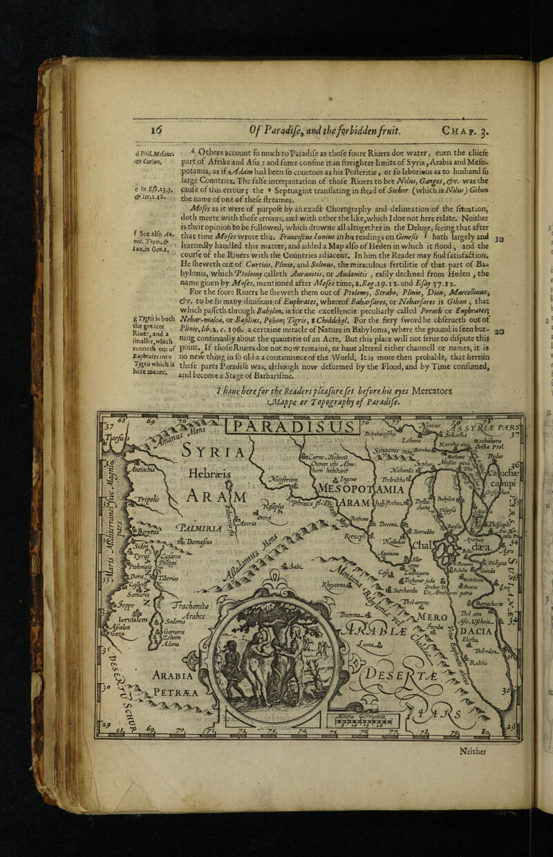 imve ^Sekatfia ICartha aru Leharui 'Rechffhata. ^^riha ^tot. 'thclae Sftmras rrt^. Jlathane harn hahitavtt | 'V^ahaMa. \ ■ I 'Thelrikhaii/^(^ S^e>sopoj|amja ( M RAiVl \jlehJ*erb(>tJ^ ^tjL_ ■ f S |V ^ IhccmA. m ^ ' ~w X Jj^-Berraiha Bafyhni \^’oycJiii l/muM %'Ddra^f ^(U/arm .“isS> Samam Sarchamhe Tbmtmu.^ DACIA #] V ^ 'Thelrfhnl 5^VAft//-/w w Gcnminira, Of Paradifi, and thefiriidden fruit. Chat. 3. C In d^’/er.z.x8. f Sccalfoyis. »of. Trm,^ , Gw.x. dPhil.Melanc. ^ Others account ib much to Paiadife as thofe foLire Riuers doe water, euen the chiefe Carion. part of Afrike and A(ia : and fome confine it in flreighter limits of Syria, Arabia and Melb- potamia, as if iyidam had been fb couetous as iiis Polferitie, or fo Iabori«us as to husband lb large Countries. The falfe interpretation of thofe Riuers to bee Ntlm, Ganges^ &e. was the caufe of tliis erroiir; the « Septuagint tranllating in Head of Skhor (which G'thon the name of one of thefe ftreames. Afofes 3.S it were of purpole by aiiexaft Chorography and delineation of the fituationj' dotli meete with thofe errours, and with other the like,which I doe not here relate. Neither is their opinion to be followed, which drowne all altogether in the Deluge^ feeing that after that time wrote this. irrf»c/yr«x/»»zw in his readings on (je-we/ix f hath largely and jq learnedly handled this matter, and added a Map alfo of Hcdcn in which it Hood, and the coLirfe of the Riuers with the Countries adiacent. In liim the Reader may find fatisfaftion. . Hefiiewethoiitof Cnrtms, P/inie, znd the miraculous fertilitie of that part of Ba¬ bylonia, whichcalleth j^Hranitis, or Audanitis , eafily declined from Heden , the namegiuenby A/(?yex, mentioned after AA^extime, and Efay 57.12. For the foure Riuers he fliewerh them out of Ptelomy, Strahi Plinie^ Dion, Afarcellinus^ &c. tohe[oma.ny diuiCionsof Euphrates, whereof BtJjarJareSy or IPeharJarcs ii Gihon , that which pa/Te^h through isfor the excellencie peculiarly called Perath or Suphratesi gT;^raisboth Nehar^malcayor BaJilius,Pijhon\'rtgrisy%Chiddekel, For the fiery fwordhe obferueth out of Riuer^and^a a certaine miracle of Nature in Babylonia, where theground.isfcenbur- 20 fmaller which continually about the quantitie of an Acre, But this place will not feme to difpute this runneth OIK of point. If tIiofeRiuers doe not now Temaine, or luuc altered either channell or names, it is Euphratesimo no new thing in fo old a a continuance of the World. Icis more then probable, thathereiin which is thefe parts Paradife was, although now deformed by the Floud, and by Time confumcd, htrcmcam. .„d become Stage of BarbarirmeV . . „ 7 ^auehereforthe[Readersfle^^ hefere his eyes M.zr:c!iX0i% , ' : uiia^feerTof ogra^hyofPAradife* n^JLMIKlA i^fDamdjeus \tokmais '^7^ Tiberias ^Fiehantt-Jada tSoppe ^ fl' '^Achonitie' ^ , , Arahes • dyadmia • Cromom \CLclwm , *Adama Tnieffcapix^ AneJ&-. ^j^dtrucst ™ HiHigua ^ ^Pjkiha ^(^GunJa CJ ^'Afana Ah-ahMmi patrm ^ k^atracharbt ^ ^ c ^ Arabia '^^^^Petraa 68, 'P 69, 70.