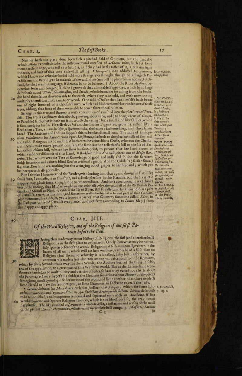 10 20 Chap. 4. Thefirfi'Booke. 17 Neither hath the place alone becnluch apitched field of Opinions, but the frmcallb which A/oy^/exprefl'ethtobctheinllrumencand occafion of ^kAdams ruine, hath fet fume mens teeth on edge, who tell vs what it is, as if they had lately tailed of it, a cercaine ligne indeede and fruit of that once vnlawfull tailing. Goropni a than addi6led to opinions, wliich I’know not whether he did hold more llrangely or llmngly, though he enlargcth Pa- radife ouer the World,yet he maketh A^m an Indian (maruell he placeth him not in Dutch- land, for that was his language, MBecAnvu be to be bcleeucd.) About the Riuer Acefmes, be- betvvixt Indus and Ganger ( faith he ) groweth that admirable Figge-tree, which he at large deferibeth out of Clinic, TbsopbraflHS^ and Straho, whofe branches Ipreading trom the bcdie, doe bend themfelues downeward# to the earth, where they take hold, and with new rooting multiply themfelues j like a maze or wood. One told 1 Ciupus that hee hirafclfc hath beene one of eight hundred or a thoufand men, which had hidden themfelues vridcr one of thefe trees, adding, that fome of them were able to couer three thouland men. Strange is this tree,and Becanns is with conceit hereof rauiflled into the pleafures ofPara- dife. Thist'Ctz'^Unfchoten deferibeth, growing about Goa, and (to bring vs out of Goropi- tts Paradile) faith, that it hath no fruit worth the eating : but a fmall kind like Oliues,which is food onely.for birds. He telleth vs i of another Indian Figge-tree, growing rather like a Reed then a Tree, amans height, a fpanncthicke, the leaues a fathomc long, and tiiree fpans broad: The Arabians and Indians fuppofe this to be that difmall fruit. The caufc of this opi¬ nion Falttdanfss in his Annotations vpon LinfehotenA^nhtth to theplcafantnelTe of the fmel and talle. Being cut in the middle, it hath certainc veincs like a Crolfc, whereon the Chrilli- ans in Syria make many (peculations. Yea the fame Author telleth of a hill in the lie of Sei- lan calledhill, where they fliew his foot-print, to prooue that hee lined there: ot which reade our difeourfe of that Iland. « Bo^hhier in his Ara coeliy citech out ofMofis Bar^ eepha That wheate was the Tree of Knowledge ot good andeftilU and fo doe the Saracens hold * fo curious and vainc is blind Reafon without a guide. And the Cabilills ( faith '^Rictus) fay/that Estes finne was nothing but the wringing out of grapes to her husband j which yet he interpreteth allegorically. .,41.4. f jj -n Jr But I thinke 1 haue Wearied the Reader,with leading him thus Vp and downe in Paradile; 30 fmall fruit, 1 confelTe, is in this fruit, and as little plcafure in this Paradifc, but chat varietic happily may pleafe fome, though it be to others tedious. And for a concluhon, it is (I think) worth the noting, that M. Cartwright An eyc-witnclTe,® by the eounfell of the Nellcrian Pa- triarke at Mofull or Niniuie, vifitcd the lie ot Eden, ilill fo called.and by them holden a part of Paradife, ten miles in circuit.and fometime wallcd:»^hlch it it be not part of that Cardfen- »Iot mentioned by that Countrey fometime called Eden, m die Eatl part whereof Paradife was planted, and not farre ( according to Imists Map ) trorp that happy vnhappy place. h Go^optBeedn, ItiiiofcyihiCSi i Car. Clup.Exi etko^tim.l.i.c.l fee/.s.c.ii. of thisHiftorie. k Ihfchatert lib.x.cdp.K^, 1 C. sf To this agree ti thkt of or.pui ApiidDoptores Ehraas ft cm tocmiut mis <jUodru:na caa- fam deder 'mt jT'mss patenti- bus. Sane ficum fnifje tilam ar- b rem cum fru^ Slu lids vefei neu i:ceiat,mn , malurn^ vt zuU gM opinatufjLia Cfedidit ants- quitas. ith Ltb.l-cap.i^, n Ricb.Epit, dt Tatnxud.doSl. o 1 he Prek- cheis trauclls^ 40 50 Chap. nil. Of the Word and of the Religion of ourfrfl Ba¬ rents before the FaU. Auing thus made way to our Hiftory of Religions, the firft (and therefore bed) Religion,is in the firll place to be declared. Onely fomewhat may be not vn- fitly Ipoken before of the word. Religion in it felfe is naturall,written mthe hearts of all men, which will (as here we (hew; rather be of a falfe then no Religion : but the name whereby it is fo called, isby birth aforreiner, by common vie made a free-denizon among vs, defeended from the Romanes, whichbytheirSwords made way for their Words, the Authors both of die thing it felle, and of the appellation, to a great part of this W ellernc worU. But as the Latines haue accu- llomed themlelues to multiplicity and varietie of Rites,fo haue they vari^ not a little abou the Parents (as I may r3y)of this child(as the Grecians lometimesabout birth-place) fomSin^ & aeriuadon of the Word,and fome a^notlier, that there needeth fome Herald to Qiew the true petigree, or fome Grammarian Diftator to , • Serstisis Sulpstistr (as Macrobitts citeth him ) calleth that Rehgtors . which for fome ho - nefle is remooued and feparated from vs, qstafsremain a reltnqttendo ds^am. Serntas aeferueth to be relinquidicd, and his opinion remooued and feparated euen with an Anathema, if hee wouldiremooue and fcpararc Religion from vs, which is the life of our life, the way tooA happineffe. The like is added ot Ceremonia d oarenda d^^a, a lull name and reafon of moil of the prefent Romilh ceremonies, whofe want were t^cir bcfl company. a^str ns a SiturnaUib. 3-