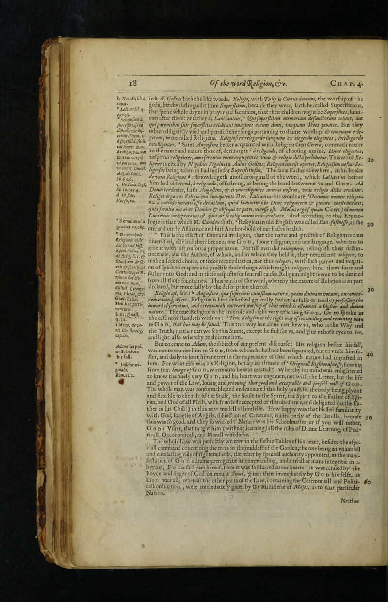 b Noc.Atilib.n CttfS’ * LaSl :nt.lib 4. C(lp.X%- * Kebpofurrt a fitpcrflitiof^ e/t diflinUme dif- cefnitViirro^ vt lib.iQ.cap./i. In fine. Vbifujra. 3© in b Gcllms hatli the like words. Reltgto^ with Tnlly is ChHhs deorum, the worOiip of tlie gods, hereby diftinguilht from SHperJiition, bccaule they were, faith he, called Superltitious, that Ipent whole dayes in prayer and facrihces, that their children might be SaperjHtes, lurui- uors atter them: or rather as LanEiantw^, “ Qdtfptperfiitem mernoriam de/nn^omm colfint, aut tjfiiparentihufais fuperfiites celehrmt imagines eornm domt, tanejuam Deos penates. But they winch diligently vi ed and perufed the things pertaining to diuine worfhip, ^tanejaam rele~ were called Religious. Religiof ex relegendo tanquam ex elegendo elegentes, intelligendo tat timcri vcof ” Saint jiagtifime better acquainted with Religion then Cicero^ commeth ncerer drcit^iofoautcm ^0 tlie name and nature thereof, deriuiiig it « 4 of choofing againe. Httnc eligentes, tA itnir. vcre'fi 'velpot ins religenteSy am tferamiM enim negUgentes, vnde religto dtSia perhibetur. This word Re~ vtparentes, non ligens is cited by ISFigidins Figulfisin Ahlns Gellms\ Religentem ejj'c oportet,Religiofum nefas:Re^ bad ienfe iox Superfiitiofns. The lame Father elfc where, in his books lib 6 c 6 devera Re/igione ^ acknowhdgtth another originall of the word, which LaEiantius before c DeCiHitDei, Jiad oblerued, 4 offallning, as beeing the bond betweene vs'and God. Ad Deam tcndentes, faith A0g0fime, cfi' xeligantes animas noflras^ vnde religto diEla creditur. Religet ergo nos Reltgio vni omnipotenti Deo. LaElantius his words are; Diximus nomen reUgto.m fits d vinculopietatis efife deduEinm, quod homtnemfibi Deus religauerit ^ pietate confiri'nxerit^ quiaferuire nos eivt Domino & obfequi vtpatri, necejfe eji. JbRelms ergo ( qudm Cicero) idnomett Lucretius interpretatusejl^quia ait fereligionumnodo exoluerc. And according to this Etymo- ’’ Rcmaiosof a logic is that which M. Camden faith, * Religion in old Englifli was called Ean^fajlnejfe^zs the gi cater workc. onely Afliirance and fait Anchor-hold of our Ibules health. * Devocabulo * This is the elfedt of linne and irreligion, that the name and pradtife of Religion is thus Keligionk vrde diuerfified, elle had there beene as one God, foone religion, and one language, wherein to djynt iSuare with iult reafon, a proper name. For till men did relinquere, relinquifh their frft in- deKd'.g. & ^o^^dcie, and the Author, of whom, and in whom th.ey held it, they needed not religere^ to 'Smii urn defa- nuke a fecond choice, or leejte reconciliation, nor thus relegere^ with fuch paines and vejjati- eris dr fitcfific'^s on of fpiric to enquire and praftife thole things which might re/igare, bind them furerand CcntiumyquiE- falter vnto Godiandin thefe refpe6ts for feuerall caqfes,Religion might feeme to be deriued am nmhtum thofe fountaines. Thus much of the word, whereby the nature of Religion is in part Cultus. Cefem- ^d, but more fully by the defcription thereof. nia, I'ietas^ drc'. E^igio efl, faith b Augujline, qua fuperioris cuiufdam natttra, quam diuinam vacant^ curam ce.- Orac. Latin. _j remoniamq^ affert. Religion is here delcribed generally f whether falfe or truely) prefejfing the Heb.huc ptni-^ inward cbferuation, and ctremoniall cutwardworPoip of that which is efleemed a higher and diuine fi^t^re.' The true Religion is the true rule and right way of fcruing God. Or to fpeake as ' tlie cafe now ftandeth with vs : * True Religion is the right way of reconciling and reuniting mrm roGoD , thatheemaybefaued. This true way hee alone canlhewvs, who is the Way and the Truth; neither can we fee this Sunne, except he frit fee vs, and giue vs both eyes to fee, and light alio whereby to difcerne him. Buttocometo./4<f4»?, thefibiedlofourprefent dilcourfc; His religion before his fall, was not to reunite him to G o d , from whom he had not been feparated, but to vnite him fa¬ lter, and daily to knit him neerer in the experience of that which nature had ingrafted in him. For what elfe was bis Religion, but a pure Itreame of Originall Righteoufnejfe, flowing from that Image ofG o d , whereunto he was created ^ Whereby his mind was enlightened to know the onely very God, and his heart was engrauen,not with the Letter, but the life and power of the Law, louingand/>r<»<»«/;^ that good and acceptable 4nd perfeEl will of Go d. The whole man was conformable,and endeauoured this holy pra^ife, the body being plyanc and flexible to the rule of the Soule, the Soule to the Spirit, the Spirit to the Father of Spi-» rits, and God of all Flefh, which no leffe accepted of this obedience,and delighted (as the Fa¬ ther in his Child ) in this new modell of himfelfe. How happy was that blelTed familiarity with God, fbcietie of Augels,fubieftion of Creatures, enuied onely of the Deuills, becaule 50 this was lo good, and they lo wicked ^ Nature was his Schoolmafier,or if you will rather, Gods Vflter, that taught him (without learning^ all the rules of Diuine Learning, of Poli¬ tical!, OecohomicalI,and Morall wifedome. The whole Lavyw.{s perfedlly written in the flefliie Tables of his heart, befides the elpe- ciall comnia'nd concerning the trees in the middell of the Garden,the one being an vniuerlall and cuVrlaffing rule or fighteoufnefle, the other by fpeciall authority appointed, as the mani- fellationbf Go d sdiuineprerogatiiiein commanding, andatriallof mansintegritieino- beying. Forthe firft part hereof, lince it was fb him red in our hearts , it was renued by the i^oyce and Huger of God oh mount giuen then immediately by G o d himfelfe, as God ouerall; whereas the other parts ofthe Law, containing the Ceremoniall and Politi- 60 'call, ordinances, were immediately giuen by the Minifterie of as to that particular NAtion, ' • S.31. i Mem. de ve- rit.Chrifl.relig, cap.zo. Adams happi- nefle before bis fall. * luftitieori- ginalis. Kom.iz.z. 40