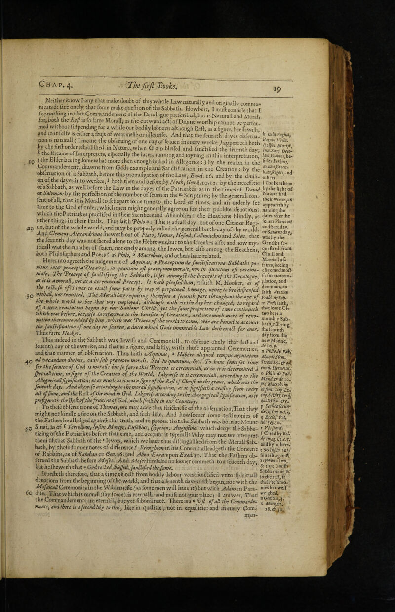 Ip 20 Neither know I any that make doubt of this whole Law naturally anJ orioinally commu¬ nicated; /aue onely that lome make queftion of the Sabbath. Howbeit, I muTt confeOe that I fee nothing in that Comniandement of the Decalogue preferibed, but is Nacurall and Moral: for, both cjie I^e^js fo farre Morall, as the outward acfsofDiuine worfhip cannot be perfor¬ med without fulpending for a while our bodily labours: alcliougli Reft, as a figure, bee Itvviili and in it lelfe is either a fruit of wearinell’e or idlenelfe. And that the feuenth d lyes obferua’ tion IS naturall (I meane the obferuing of one day of leauen ineuery weeke J appearech both by the hiu order elfablifhed in Nature, when G o d blefied and fandbified the i'euenthdayj of Interpreters, efpecially the later, running and ioyning in this interpretation’ jp (the Elder beeingfomewhat more then enough bulled in Allegories ;) by the realon in the Cpmmandement, drawnefrom Go'ds example and San6fification in the Creation; by the obleruation of a Sabbath, before this promulgation of the Law, id. and by the diuilL onofthedayesintoweekes,! both then and befpre by bythe necefikie of a Sabbath, as well before the Law in the dayes of the Patrlarkes, as in the tinies of Vauid or Sa/mo»: by the perfeaion of the number of feuen in the “ Scriptures; by the generall con- lent ofall, that it is Morall to fet apart fomc time to the Lord of times, and an orderly fee time to the God of order, whicli men might generally agree on for their publike deuotions; which the Patriarkespracfifed in their Sacrifices and Alfemblies : the Heathens blindly as other things in their Feafls, Thus Ikith ^htlo n; This is afealf day, not of one Citie or Re^^i- on, but of the whole world, and may be properly called the generall birth-day of i hy worfd; Anf Alexmdfmm (hewethout of Plato, Homer, Heftod, Callimachus md Solon, that the feuenth day was not lacred alone to the Hebrewesjbut to the Greekes alfb; and how my- ificall was the number of feuen, not onely among thelewes,but alfo among the Heathens, both Philolophers and Poets C as Philo, « Afacrohius, and otliers haue related. Hereunto agreeth the iudgement of Aq'tinas, v Praceptumde fanclificatione Sahl>athi po- nitur inter praceptaTdecaloq^i, in quantum efl praceptum morale, non in qmntum efi ceremo^ male, TheTrecept of fanllifying the Sabbath, is fet amongH the Precepts of the Decalogue, M itis amorall,not as a ceremontall Precept. It hath pleafed him, q faith M. Hooker, m of the reft, fo ofTioics to exaEi fame parts by way of perpetuall homage, neuerjo bee dtfpenfed 2Q roithall, nor remitted. The MorallUw requiring therefore a feuenth part throughout the age of the whol^ wovld to heo tigat way employed^ ,although with 'vs the day bee changed^ regard of a new.reuolution begun by our Sauiour Chrift, yet the fame proportion of time continueth yphich was before, bec^ufe in reference to the benefit e of Creation, and new much more ofreno- nation thereunto added by him, which was Trince oft he world to come, wee are bound to account the fanPltfication of one day in feauen^ a. dutie which Gods immutable Law doth exaEl for euer. Tims hxtt Hooker, This indeed in the Sabbath was lewidi and Ceremoniall, to obferue oTiely that laft and feuenth day of the weeke, and that'as a figure, and lalfly, with rhofe appointed Ceremcnies, and that manner of obleination. Thus faith zAlquinas, * Habere aliquod tempus deputatum 40 advacandumdiuims, caditfub pr&cepto morali. Sed in quantum, See. To haue feme fet time for theferuice of God is morall: but fo farre this Trecept is ceremomall, as in it is determined a Jpecialltime, infigne of the Creation of the World. Ltkewife it ts ceremoniall, according to the Allegoricallfgmfication-, m tvs much as it was a figne of the Refi of Chrift in thegraue, which was the feuenth day. Andhkewifeaccording to ihe morallftgnification, as it fignifietloa ceafinq^ from euery aEi offmne, and the Relf of the mind in Gcd. Likywifi according to the Anagogicallftgnification, as it prefigureth the Reft of the fruition of God, which fall be in our Comtrey. To thefe obferuations of Thomas,wq may adde that ftridfnefle of the obferuation,That they might pot kindle ahre on the Sabbath, and liich like. And howfoeuer lome teftimonies of the Fathers be alRdged aoainft this truth, and to pxooue that fite Sabbath was born at Mount TertuBan,Iuftin Martyr, Eufebius,(fyprian, Auguftine, which deny theSabba- tizing of die Patriarkes beforfc that time, and accpufitit typicall: Why may not we interpret therri of ,that Sabbath of the * lewes, wliich we haue thus diftingiiiflied from the Morall Sab¬ bath, by' tliofe former notes of difference Broughton in hisConcenc alleadgetli the Concent of Rabbins, as of Ramban on 6en.\6< and Aben Eic^ra vpon Exod. 10. That’the Fathers ob- ferued the Sabbath before Mofes.. And Mofesliimklfe no fooncr commeth toa I'tuenth day, hut he ihewefhdixt'^ God resled, blejfed,, fanEiifie4the fime, Icrefteth therefore, tliat atirneof .ceit from bodily labour was-.fanftified vnto fpirituall deuotions from the beginning of the wnfld, and that a feuenth dayes reft began,not with the Mofaicall Ceremonies in the Wild^:nefte (as lome men will haue it) but with Adam in Para- 60 dife.- That which is mprall(fay lpm.'^)ds eternall,-and muft not giue place; I anfwer, That theCommandemenrsareeternalhbutyet lubordinate. Thereisa.*ftrft of all the Commander me»ts,andthereisafecondlike tothis, Jike in qualicie ,.not in equalitie: and ineuery Coni- W Calu-Fagtuif i^oipin. Martjt, lun.Zanc. Oeco» lafn,G!bbms,\)i- fjd a Per^i eiiundfitun, hkmfiogtrsysA o.hrr*. 1 The heathens by the light of Nature had their weeks,as appcarcthby naming the daies afterthe feuen Planetsi andSatuday, or Saturns day, was by the Gentiles fe- queftred front Ciuill and Martiall af» faircs, becing efteemedraoft fit for contem¬ plation, and deuotion, as faith oiretiut Piebl de Sab. m Phdo faith, that Ibmc Ci- tWs kept 3 monthly Sab¬ bath, nubring the feuenth day from the new Moone, de 10. p. n Philo it Veb. Mundi.ckm. Stromdy. girai eitrd. Ueruttus. o Phi'o de Fab'. Mund.&de 10., pie Macrob.ift infim. Scip.Ux, cap.6,vlrgterq, quaterq, b. ^c, p Secudafecun^ da.q.iiza/t.n, q Ecckf.Pol, liby.§.70. r Vbifuprit. f .Cited by Bet. de imag.l.z.c.j. and by others. tSoJuflin ic-i- foneth againft Typbona.lc'u, & that lewifii- Safabatizing,& fo the rtf}, it their teftimo- ' nies bee well ' weighed, X Marl^az,