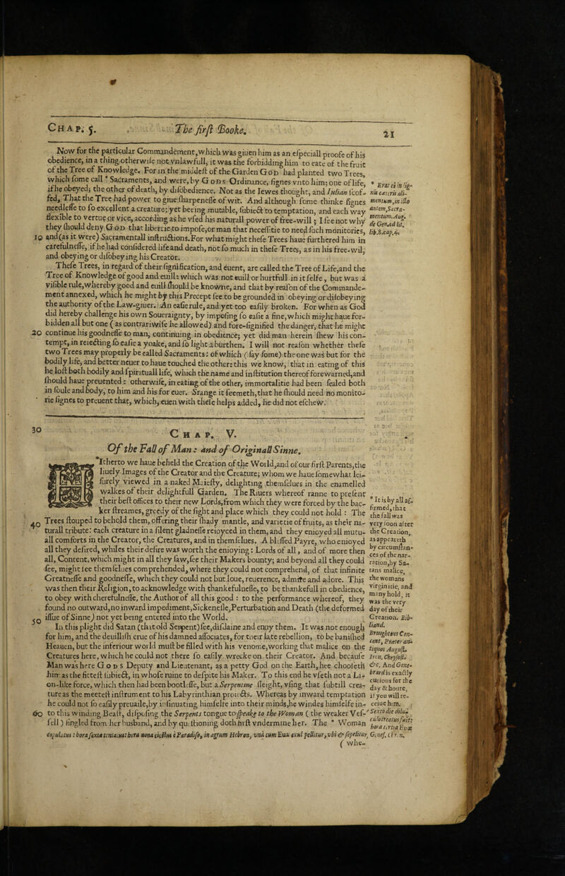 Chap.j, The firji ^ooke. 21 Now for the particular Commandement, which was giuen him as an cfpeciall proofe of his obedience, in a thing otherwde not vnlawfull, it was the forbidding him toeateof thcfruit oftheTreeof Knowledge. For in the middeft of the Garden God had planted two Trees, which fome call Sacraments, and were, by G od s Ordinance, flgnes vnto him; one of life, * Eweiin 'iei- of death, by difbhedience. Not as the lewes thought, and Icof- nhcmmali^ power to giue fharpenefle of wit. And although fome thinke lignes necdlene to fo excellent a creature; yet beeing mutable, lubie6f to temptation, and each way flexible to vertueor vice, according as he vfed his naCurall power of free-will; I fee not why detilTidit' they mould depy God that libertieto impofe,or man that necelftie to need fuch monitories, UbMapA* * lO and fas it were) Sacramentall inftruilions.For what might theie Trees haue furthered him in carefulnelfe, ifhehad confidered lifeand death, not lb much in theic Trees, as in his free*wil and obeying or dilbbeying his Creator. , * Thefe Trees, in rega.rd of their fignification, and euent, are called the Tree of Life,and the Tree of Knowledgeofgoodandeuill; which was noteuillorhurtfull initfelfe, but was a vifiblc iule,Wiiereby good and euill fliould be knowne, and that by reafon of the Comraande- ment annexed, which he might by this Precept fee to be grounded in obeying or difobeying the authority of the Law-giuer. ? An eafie rule, andyet too eafily Broken. For when as God did hereby challenge his own Soueraignty, by impofing fo eafie a fine, which might haue for¬ bidden all but one ( as contrariWift he allowed)' and fore-fignified the danger, that he might 20 continue his goodneffe to man, continuing in obedience; yet did man herein fliew his con¬ tempt, in reiedfingfb eafie a yoake, and fo light aburthen. I will not fealbn whether thefe two Trees may properly be called Sacraments; of which (lay fome) theone was but for the bodily life, and better ncuer to haue toucJied the other: this wcknew, that in eating of this • loft both bodily and fpirituall life, which the name and inftitution thereof forewarned,and mould haue preuented; otherwile, in eating of the other, immortalitie had been fealed both in fbuleandbody, tohim and hisfor cuer. Srange itfeemeth,thathe fhouldheed nomonito- rie lignes to preuent that, which, cuen with thefe helps added, he did not efeheW. • • 30 Chap. V. ■c< s,'' Of the 'Fall of Man : andofOrifinaUStnne, itherto we haue beheld the Creation of tjlac Woiid,and of our firff Parents,the liuely Images of the Creator and the Creature; whom we hauefbmewhat lei^ furely viewed in a naked Maieily, delighting themfelues in the enamelled walkcs of their dejightfull garden, ThcRiuers whereof ranne toprelcnt ^ . their beft offices to their new Lords,from which they were forced by the bac- r ker ftreames, greedy of the fight and place which they could not hold : The Saiw' . Q Trees ftouped to behqld them, offering their Ihady mantle, and varietie of fruits, as their na- very foon after turall tribute: each creature in a filent gladnelfe reioyced in them, and they enioyed all mutu- the Greation, all comforts in the Creator, the Creatures, and in themfelues. A bklTed Payre, who enioyed ^^appeateth all they defired, whiles their defire was worth the enioying: Lords of all, and of more then cLof all. Content, which might in all they law,fee their Makers bounty; and beyond all they could ration'by sTJ fee, might lee themlHues comprehended, where they could not comprehend, of that infinite tans malice, Greatnelfe and goodneffe, which they could not but loue, reuerence, admite and adore. This womans was then their Religion, to acknowledge with thankefulncfle, to be thankefull in obedience, toobey with cherefulnelle, the Author of all this good : to the performance whereof, they was^the ver . found no outward,no inward impediment,Sickenefie,Perturbation and Death (the deformed day of their iflueofSinnej not yet being entered into the World. Creation, la this plight did Satan (that old Sei^cnt)ree,difdaine and enuy them. It was not enough for him., and the deuillifh crue of his damned aifociates, for tneir late rebellion, to be baniQied Heauen, but the infcriour world mull be filled with his venome,working that malice on the tiquls AifgufL Creatures here, which he could not there fo eafily wrecke on their Creator. And becaufe ircn.chryfofi, Man was here G o i> s Deputy and Lieutenant, as a petty God pnthe Earth, hee chooleth ^c.AndGme- hin asthefittell I'ubieft, in whoferuine todefpitehis Maker. To this end he vfeth not a Li- ^ on-likeforce, which then had been bootlefle, but aHeight, vfing that fubtill crea- day&hourc ' tureas the meetell inftrument to his Labyrinthian proie6fs. Whereas by inward temptation ifyou willre. he could not fo eafily preuaile,by infinuating himfelfe into their minds,he windes himlelfe in- ceiuehua. to this winding Beah, dilpofing the Serpents tongue to Jpeake to theWoman (the weaker fell) fingled from her husband, and by qu. Itionin^ doth hrft vndcrmine her. The * Woman ‘korauruaEvx eopuLm; bora ftxia tma^ntt bora rum ekUfa (ParadifOf in agrum Hebron, vna cm Eua oxhI peUitur, vbi & fepeUtvr, CeneJ. O r.n. ( whe- ✓