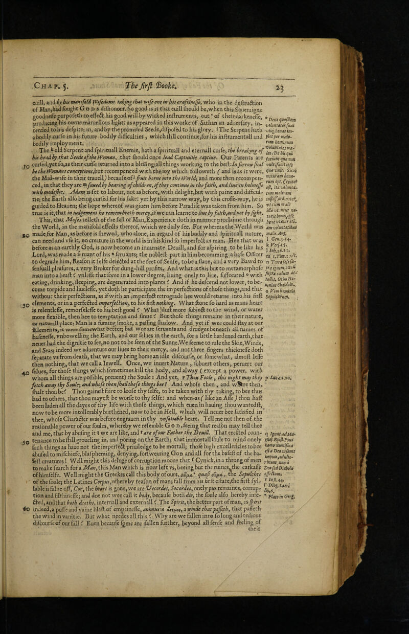 eaill, and hj hU putmfoU p^ifedome taktHg that wife one in his craftinefe, who in the deftruiftion of Man,had fought Gods dilhonour. So good is it that euill Ihould be, when this Soucraigne goodnellepurpofethtoeffeff his good will by wicked inllruments, ouf*of their darkeneffe, d-a p,. producing his ownemaruellpus light: as appeared in this worke of Sathanan aduerfary, in- vclmmelfu^ tended to-his delpice; in, and by the promiled Seede,dilpofed to his glory. ^The Serpent hath vu^bonJim- a bodily curie in his future bodily difficulties , which Itill continue,for his inftrumentall and plaper male- bodily imy^oyment. hommm The k old Serpent and fpirituall Encmie, hath a Ipirituall and eternall curfc, the heaktng of his head iy that Seede of the PVomany that Ihould once lead Caft mitie captiae. Our Parents are faciumquanon IQ curl'ed,yet fo,as their curfe isturned into a blefling;all things working to the beft;/» forrowfal vultficitipfe hetheWomanscoHceptioHs^ut vfithihtyoy v/hxc\\ followeth ( and is as it were, qn^'^tilt. Skui the Mid-wifc in their trauell) becaule oi^fuit borne into the World', and more then recompeii- Ced, in that they are ® faued by bearing of children,if they continue in the faith, and Hue in holinejfe itavolmta- with modefiie: uidam is fee to labour, not as before, with delight,but with painc and difficul- mm malarm tic; the Earth allb beingcurfed for his fake: yet by this narrow way, by this crollc-way, he is iu^iff.onhnstot, guided to Heauen; the hope whereof was giuen him before Paradife was taken from him. So vtcummalh true is it,that in iudgement he remembreth mercy,can learne to lifte by faith,and not by fight, This, that Mofes telleth of the fall of Man,Experience doth in manner proclaime through {jg^^ymur Hi. the World, in the manifold efFedfs thereof, which we daily fee. For whereas the World was mvo'.umtibui 2Q made for Man, as before is fhewed, who alone, in regard of his bodily and Ipirituall nature, malis.Aug. can need and vfe it, no creature in the world is in his kind foimperfe6f as man. Heethatwas ^ Gen.ia^> before as an earthly God, is now be;come an incarnate Deuill, and foralpiring to be like his Lord, was made a feruant of his * feruants; the noblelf part in him becomming a bafe Officer i.Tim.i.vH. to degrade him, Rcafon it felfe dcie61:ed at the feet of Senfe, to be a Haue, and a very Bawd to n Terrafefefu^ fenluall pleal'ures, a very Broker for dung-hill profits. And what is this but to metamorphol’e fa ignem,cmii man into abealH vnldfe that fome in a lower degree, lining onely to^liue, fuffocated ® with eating, drinking, lleeping, are degenerated into plants ^ And if he defeend not lower, to be- chjdaio. come torpide and liuelefle, yet doth he participate the imperfedfions of thofe things,and that ^ jrmhomin'u without their perfedfions, as ifwith an imperfeft retrograde hee would returne into his firft septikhrm.  : 2Q dements, or in a perfedfed imperfe^ion^ to his firft nothing. What ftone fo hard as mans heart is rclentleffe, remorfelelfc to his heft good i What |duft more lubieift to the wind, orwater more flexible, then hec to temptation and finne < But thofe things remaine in their nature, or naturall place; Man is a fuming fmoke, a paffing fhadow. And yet if wee could ftay at our •Elements, it were romewhat better; but wee are feruants and drudges beneath all names of ba/enefle, vnbowelling the Earth, and our felues in the earth, for a httlc hardened earth,that ncuer had the dignitie to fec,no not to be feen of the Sunne.We feeme to rule the Skie, Winds, and Seas; indeed we aduenturc our Hues to their mercy, and not three fingers thicknefle doth feparate V* from death, that we may bring home an idle difcourfe, or fomewhat, almoft leflc then nothing, that we call a lewcll. Once, we inuert Nature , fubuert others, peruerc our 4.0 lelucs, for thofe things which fometimes kill the body, and al way ( except a power, with whom all things arc poffible, preuent) the Soule; And yet, p Thou Foole, this night may they p Iwf’.i j.io, fetch away thy Soule', and whofe then [hall thefe things bee ? And whofe then , and wfifere then, fhalt thou be^ Thou gaineft faire to loofe thy felfe, to be taken with thy taking, to bee thus bad to others, that thou mayeft be worfe to thy felfe: and when-as (like an Alle ) thou haft been laden all the dayes of thy life with thofe things, which eueninhauing thouwanfedft, nowtobemoreintollcrablyburthened,n0wtobeinHell, which will neuer bee fatisfied in* thee, whofe Character was before engrauen in thy heart* Tell me not then of the reafonable power of our foul es, whereby we refcmble God .feeing that reafon may tell thee and me, that by abufing it q we are like, and * are of our Father the Deuill. That erefted coun- q ignaudMu. 50 tenance to be ftillgfoueling in, and poring on the Earth; that immortallfouleto mindonely gnef.Epifi.Pm fuch things as haue not the imperfeft priuiledge to be mortall; thofe high excellencies tobee mmifma abufed to mifchiefe.blafpheming, denying, forfwearing God and all for the bafeft of theba- reft creatures 1 Well might this deluge of corruption mooue that f Cynick,in a throng of men r\mm*,nmT to make fearch for a Man, this Man which is now left vs, becing but the ruines. the carkalfe DcofedBiabole ofhimfcife. Well might the Greekes call this body of ours, ^uafi eriiAA Sepulchre efcHum^ of the foule; the Latines where by reafon of mans fall from his firlt eltate.the firft fyl- ^ lable IS falne oft*, Cor, the heart is gone, wc are Vecordei, Socordes, onely pus remaines, corrup- tion and filthintfie; and doe not wee call it body, becaufe both die, the foule alfo hereby infe- pigmin Gfrg, £fcd, andthar both deaths, internall and externall i The Spirit, the better part of man, is [pint #0 indecd,apufFeand vaine blaft of empeineffe, aB’wde thatpaffeth ' the wind in vanitie. But what needes all this 'I< Why are wc fallen into fo long and tedious^ dilcourfeofourfalK Euen becaufc l£mc are fallen further, beyond allfcnfe and feeling ot their