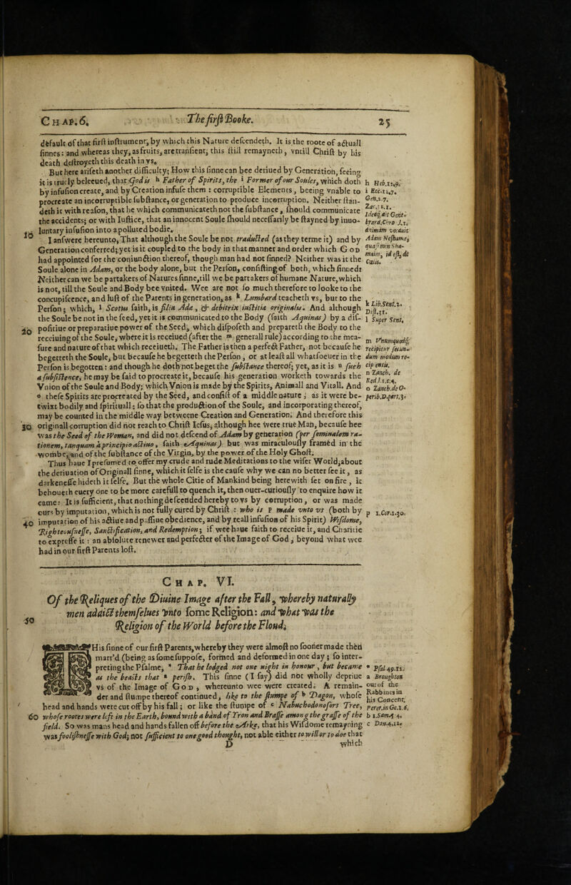 CHAr.6, ' Thefirfl'Booke, to ib 40 dfcfault df that firft iD(^rumenr, by which this Nature dcfcendeth. It is.the rootc of a<ftuall finnes: and whereas ihcy.asfruits^aretianficnt, this ttiil remayncch, vncill Chrift by his death dc/lroycth this death in vs* But here arifeth another difficulty; How this finnecan bee deriued by Generation, feein*’ itistrucly bcleeued, that ^ Father of Spirits, the ^ Former of 0fir Soules, which doth h Heb.iuf by infufioncreate,and by Creation infufc them ; corruptible Elements, becing vnable to i Eu.iiJ/ procreateanincorruptiblefubftance, or generation to produce incorruption. Neither (Ian- deth it withrcafon, that he which communicatethnot the fubftance, fhould communicate the accidents; or with luftice, that an innocent Soule fliould nccelfanly be ftayned by inuo- brJd.chro^Kti luntaryinfufion into a polluted bodic, ^ An'msm vocAuk I anfwere hereunto, That although the Soule be not traduBed (as they termc it) and by Nefbamaf Gcnctationconferred; yet isic coupled to the body in thatmanner and order which Goo had appointed for the coniunftion thereof, though man had not finned? Neither was it the ^ Soule alone in AdamyOr the body alone, but thePerfon, confiftingof both, which finceds Neither can we be partakers of Natures finnc,till we be partakers of humane Nature, which is not, till the Soule and Body bee vnited. Wee are not fo much therefore to looke to the concupifccnce, and luft of the Parents in generation, as ^ Lumhardic^chcthysjhmiothc Perfon; which, * Scotia faith, is filia Ada, & dehitrix iuBitia originalu. And although the Soule be not in the feed, yet it is communicated to the Body (faith Aquinas^ by a dif- 1 super Sent, pofitiueorpreparatiuepowerof the Secd, which difpofeth and prcparctn the Body to the rccciuingofthc Soule, where it is receiued (after the gcnerallrule)accordingtochemea- ^ trnumquedq furc and nature of that which receiucth. The Father is then a perfed^ Father, notbccaufehe recipitur fesunl begetteth the Soule, but becaufe he begetteth the Perfon, or at leaft all whatfoeuer in the dum troiutn re-> perfon is begotten : and though he doth not beget the thereof; yet, as it is « fuch cipentu, 4/«^y7/7^/7£-e, he may be faid to procreate it, becaufe his generation worketh towards the Vnion of the Soule and Body; which Vnion is made by the Spirits, Animall and Vitall. And JzdnchJeO^ o thefc Spirits are procreated by the Seed, and confift of a middle nature j as it were be- twixt bodily and fpirituall: fo that the produftion of the Soule, and incorporating thereof, may be counted in the middle way betweene Creation and Generation, And therefore this originall corruption did hot reach to Chtift Icfusj although hee were true Man, becaufe hec was the Seed of the mman, and did not defeend of Adam by geheratioh (per feminalem ra^ tioUem,tanquamhprincipioaUiuoy faith tyAquinos) but was miraculoufly framed in the V/oihbc, and ofthe fubttance of the Virgin, by the power of the Holy Ghoft; Thus haue iprcfumed ro_ofFer my crude and rude Meditations to the wifer WorJdiabout the deriuation of Originall finne, whichit felfe is the caufe why we can no better fee it, as darkcneCrehidethitftlfc, But the whole Citie of Mankind being herewith fee on fire, k behoueth euety one to be more carcfilll to quench it, then ouer-curioufly to enquire how it came: It is fufficietlt, that nothing defeended hereby to vs by corruption, or was made cure by imputation, which is not ffilly cured by Chrift : who is p made vntovs (both by p j.ar.i.joo imputation of his aSiue and paffiue obedience, and by teallinfufion of his Spirit) ^ifdome, 'Riehteoufnefe, SAnBtfication, a>id Redemption- if wee haue faith to receiUe ir, and Cnaiitie tocxprcffeii: an ablolutcrcnewer and perfe^ct ofthe Image of God;^ beyond what wee had in our firft Parents loft. ^ Chap. V I. Of the ^cliques of the £>mne Image after the Fatly thereby naturaUj vien adaiSi themfelues Wo fomc RcHgioti: and •^hat IfCU the ^Ugion of the World before the Floudi •His finne of our firft Parents,whereby they were almqft no fooiier made thfcti marr’d (being as fome fuppofe, formed and deformed in one day j fo inter¬ preting the Pfalmc, * That he lodged not one night in honour , hut became as the bealis that * perijh. This finne (I fay) did not wholly depriuc vs of the Image of Go n * whereunto wee were created, A remain¬ der and flumpe thereof continued, Itkp to the fiumpe of T)agon, whofc head and hands were cut off by his fall; or like the ftumpe of c Nahuchodonofors Tree, 60 yvhofe rootes were left in the Earth, bound wtth a band of Tron and Brajfe among thegrafe of the field. So was mans head and hands fallen before the ^rke, that his Wifdomc temayning W^ifioliP^tfejfe with Ged\ not fuficient to one.good thought, not able either to will or to doe chat “ P .. which • Pfa[A9‘tt- a Broughton our of the Rabbiucs ia hit Concert r, Perer.inGe.t.C, b 4. c P4rt.4,ti»