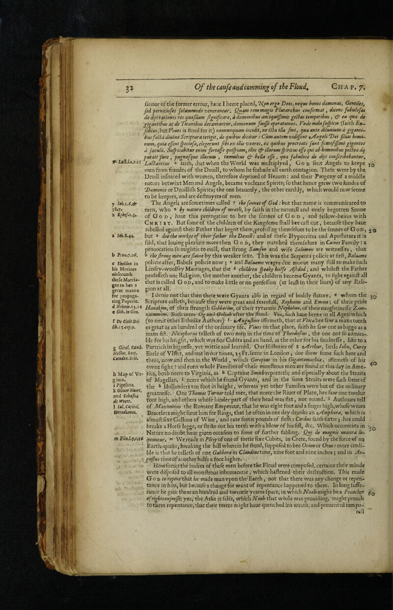 T- LdU.lz.c.i'i y leb.i,6,& 38.7* z E^befz.i, fauour oi:’the former errour, haue I heerc placed, '2S(o« er£0 Dees, neqne bones damonas, Gentiles^ fed pernicfofcs flHmmodo'venerantur, Q^mremmagis Plutarchw con fir mat, dicens fabulofas de dfrationes res qaafdam fg»ificare,ddtemonibHS aniii^uifimis geftas temperibus , & ea qua de giffantibus ac de Titanibus decantantur, damonum futjfe operattones. Vnde mihtfujpicte (faith £»- febius, but jftues is fined for it) rionnmquam incidit, ne ifba ilia ftnt, qua ante dUuuium a gigantic busfa^ia dimna Scripturatetigit, de quibm dicitur : Cumautem vidijfcnt t/^ngeli Dei film homi^ num, quia ejjent fpeciofa, elegermt fibi ex illis vxores, ex qutbus procreati funt fmofiffmi gigantes d jaculo. Sufipicabitur en'tm fortajfe quijpiam, illos illorumJpiritui ejfequi ah hominibuspoBea dq putati fmt, pugnafque ilUrum , tumultus & bella ejfe, qua fabulose de dqs conferibebantur, Labhantifss * faith, chat when the World was multiplyed, God fent Angels to kecpe jq men from fraudes of the Deuill, to whom he forbade all earth contagion. Theie were by the Deuill infnared with women, therefore depriued of Hcauen: and their Progeny of a middle nature betwixt Men and Angels, became vneleane Spirits; fo that hence grew iwokindes of Damones or DeuilliOi Spirits; the one hcauenly, the other earthly, which would now feeme to be keepers, and are deftroycra of meni The Angels arefometimes called 7 the fonnes of God: hut thztmme is commuhicated to who * bj nature children of wrath, by faith in the naturall and onely begotten Sonne men. a J«L8.44. b Vsou.T.iS, c Sheldon ia his Motiues obferuech tbefe Marria¬ ges CO bee a great mcanc for propaga¬ ting Poperie, d Hehetn.i^.- e Gib, in Gen. f De Ciutt Dei I'lb.i •}.cap.^. 10 of Q o D , haue this prerogatiue to bee the fonnes of G o d , and fellow-heires with Christ. But fome of the children of the Kingdome (hall bee caff out, becaufe they baue rebelled againlf their Father that begot them,profeff ng themfelue? to be the fonnes of G od , 20 but > doe the workes of their father theDemll: and of thefe Hypocrites and Apoflatacsit is laid, that louingplealuve more then God, they matched themlelues in C^/^rrFamily : a prouocationfomightietoeuill, thatflrong Samjhn and wife Solomon are witneffes, that ^ theJirong men arefiaine by this weaker fexe. Tins was the Serpents policie at firff, ’Balaams policie after, Babels policie now; « and wages doe mooue many flill to make fuch Linfey-woolfey Marriages, that the children Jpeake halfe ^fi:dod,SLnd whileft the Father profefl'eth one Religion, the mother another, the children become Gyants, to fight flgainft all that is called God, and to make little or no profefhon (at leaft in their liues) of any Reli¬ gion at all. d I denie not that then there were Gyants alfo in regard of bodily ftature, « whom the Scripture calleth, becaufe they were great and fearefull, Repbaim Emim', of their pride d Nebe»j.i;.i4 fjanakjm, of their firength Gibbortm, of their tyrannic Nephiltm, of their naughtinelTe Zam^ XrUmmim, ibvich were Og and Go/i^h^xter the noud. Yea, iuch iuue bcene in all Ages;which (to omit other Ethnike Authors) ^' ky4ugufitne ^ffirmeth, that at Vtica hee faw a mans tooth as great as an hundred of the ordinaiy file. V'tues on that place, faith he faw one as bigge as a mans fid. Nicephorus telleth of two men in the time of Theodofius, the one not lb admira-. ble for his height, which was fiue Cubits and an hand, as the other for his fiualnelTc, like to a g Glral.Ci?nb. Partrichin bignclTe, yet wittie and learned. OurHiftories of g tZlrthur, \\it\t Iohn,Curcy HeSlor. Boet. Earle of Vllfel, and one in bur times, 158’i.feene in London , doe lliew fome fuch here and Cmden.Brit, there, now and then in the World , which Goropius in his Gigantomachia, affirmeth of his owne fight: and euen whole Families of-thefe monftrous men arc found at this day in Ame- h Map of Vir- rica, both neere to Virginia, as b Captaine reporteth; and efpecially about the Straits of Magellan, > neere which he found Gyants, and in the fame Straits were fuch fecne of the ^ Hollanders ten foot in height, whereas yet other Families were but of the ordinary greatnelle. One Thomas Turner tol^ mce, that neere the Riuer of Plate, hee faw one tweluc foot high, and others whofe hinder part of their head was flat, not round. ^ Authours tell of Maximinus the Romane Emperour, that he was eight foot and a finger high, wlinfe wiues Bracelets might lerue him for Rings, that he often in one day drunke an zAmphora, which is almofl: fixe Gallons of Wine, and eate fortie pounds of flefh; Cerdus faith fixtie; hee could breake a Horle legge, or ftrike out his teeth with a blow of his fill:, &c. Which occurrents in Nature no doubt haue giuenoccafion to fome of further fabling. Qui de magnis maiora lo- qmniur, • We reade in of one of fortie fixe Cubits, in Crete, found by the force ©f an '' Earth-quake, breaking the hill wherein he ftqod, fuppoled to bee Orion or Otus: more credi¬ ble is that he telleth of one Gabborain Clandiustimt, nine foot and nine inches; and in Au-^ ’ ■fi. gtifius timedf another halfe a foot higher.' -i ' Howlbcuerthe bodies of theft men before the Floud were compoftd, certaine their minds were dilpoled to all monftrous inhumanitie, which haftened their deftruflion. This made Go D to repent that he made man vpon the' Earth, not that there was any change or repen¬ tance in him, but becauft a change for want of repentance happened to them. In long luffe- rance he gaue them an hundred and twentie yeares fpace, in which Noah might be a Preacher efrighteoufnefie’, yea, the Arke it lelfe, which Noah that while was proiiiding, might preach to them repentance, t}ut their teares might haue quenched his wratli, and preuented tempo- r»i(l 40 i Figafetts. k OliuerNmt, and Sebajha de men. 1 lul, Capitol. . Htridianui. m Plin.l.7,c,i6 SO 60