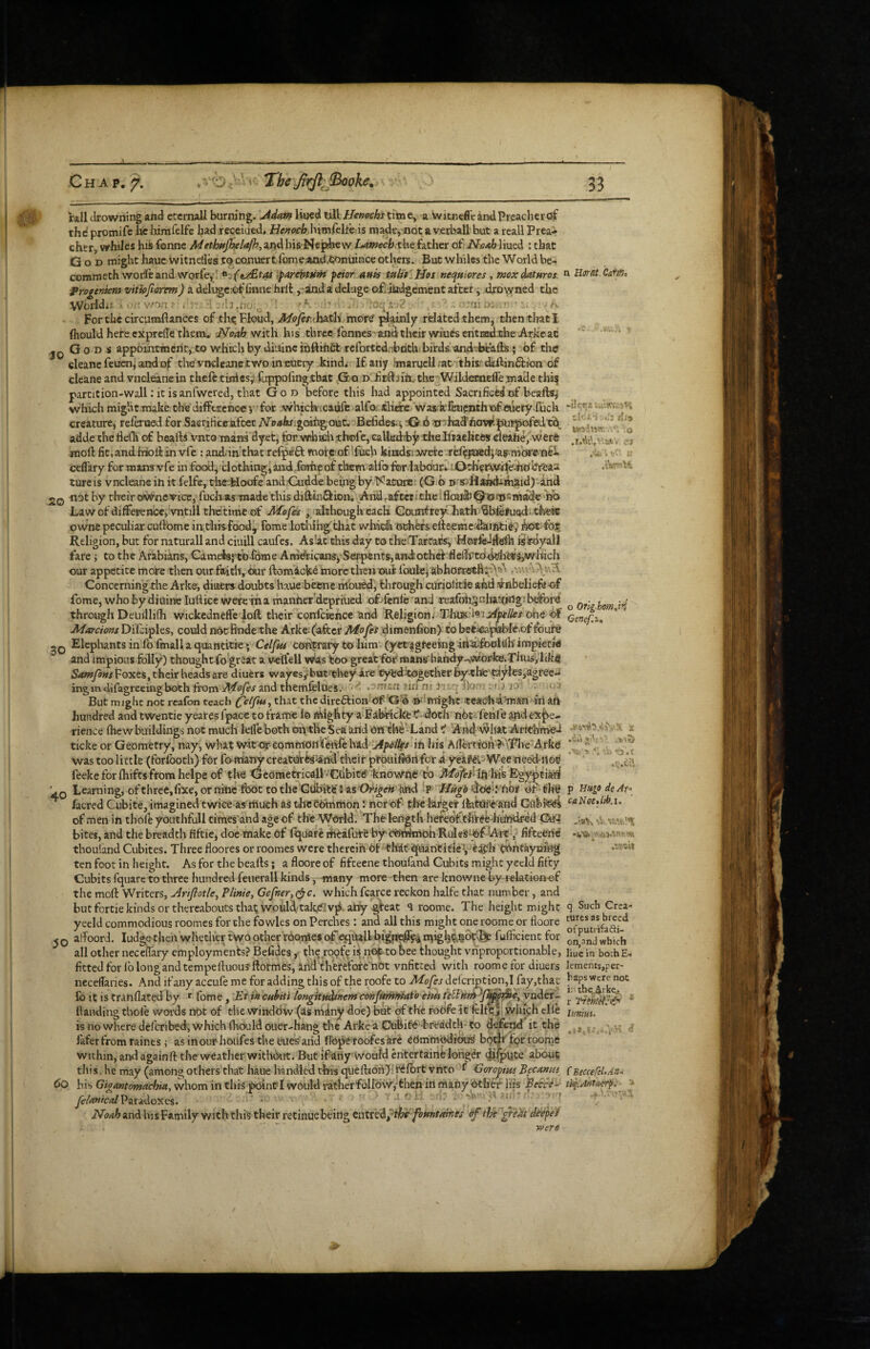 20 Chap. rail drowning and etcmall burning. \Adim Uijcd till ffemchs titn e, a witnefl'e and Preacher of thd promifc lie himfelfe had recciued. He?tocb.\\imCclthis made, not a verball but a rcall Prea¬ cher, whiles his fonne Methtijhelafh, and his Nepfee w Lamecbxh-t father of NvAh liued ; that God might hauc witnelles j:o^co,nuert,fome,a>ad.J;oimince others. But whiles the World be- commethwodeand ‘^arebtufit fetor attis tHlte'lJos nequiores, mox datHros. frogeniem vitiojiarem) a deli^c:of finne hrll ,-and‘a deluge oflitidgement after j drowned the Woiidu v/oa' , r: -I-dj ■ ;oqi-2. 'aio.a'. •. . ^ Forthc circumftanccs of thc.Floud, MofinhiLtli mor^ ^ainly related .them, then that I (hould here cxprdTe them. dSfoah v/ith Ins three fonnes'andtheir wiuesentnedche Arkeac Go DS appointmeritjito which by diaincitftihfit rcfoitcd.'d^fith birds, undvbeafb; of the cleanefeucnj'andof tire vncleanc two in EUcry kind. If any Imaruell.at -tbis'diilinffion of cleane and vncleane in theft tiniesj? fuppofingtbat Go d JfiEftjin.. the WildetnelTe,made thq partition-wall: it isanfwcred, that God before this had appointed Sacrificed of beafts^ which might.make thedifftrcnoev'for .whichxaufe/alfoj-ttliehe waskftnpnthicfedety-Iuch creature, referiaed for Saerifice-afcct ATp^kfigcafigouc. Befides-i, -G 6 ^^^ha3'flOwila«|)ofR.l■bS^_ adde theflcih of bealliVntO'raans dyet, for. thole, caUadrby tfaeBiaelices deahe,'Were moft fit,and.frioiiin vfe : anddh’that refpeft mofe of ifuch kiifosrwere cefl'ary for mamvfe in food, ciothittg4aiid.foTh^of them alfofor.laboar.. :OtdretWit®^bbi!ea2 tureis vncleane in it felfe, thet^Ioafe and Cudde being by Katore (G b n s^Hshdi-niaid) and ■not by their ov^nevice, fuefoasTnade this diftinSion. And ,aft«titheifloa&^©fi}SMad,c no Law of diffeirence, vntill thetime of J\^ofes , although each Gounfrey Lath'Sbftfuod. tfceic owne peculiar cuftomc infhisfood^ fome lotlnhg'tlrat whidi odifefs efteeme-darntidy bot Religion, but for mturall and ciuill caufes. As'at this day to theiTartacs, isir-dyall fare i to the Arabians, Cameisjto lome Am^icans^ Serpents,andotbef fie(lTPtd<h^i^-s,which our appetite mote then our faith. Our ftomicke inore then out foule^ abhofi^Bif^.’^^ Concerning the Arke, diaers doubts haue betne mou^, through cufiolitie and -Vnbelieft-Gf fome, who by dioine luttice -were'ina thanherdepriued of-fenle'and Teafohsuhattkligibdbrd through Deuillilh wickednefft loft tlieir confeiehee 'and Religion.'TliU8.d^ij?^j>i’//ex ohe oi jMarcions Difciples, could nOt Rnde the Arke; (after dimenfion) to bef;^paibIe.of fourie 2Q Elephants in fo fmalla quantitie; Celjkt coripraty to him (yct';jgteeing4ti5i:&oldh'impietrd and impious folly) thought-fo-great a veftell wfts too great for mans' hkndy-,Woi!fce.Tltusjiik4 Samfons Foxes, their heads are diuers wayesy^but'diey Are Cy^fdtogether ^•tIife''dyl€S,agi‘ee- ingmelifagreeingboth ftom and theiftfelttes.'- ,-mnn iici rit ii; q ilom .; lO' . ' But might not reafon teach that the direftion Of'G’b ■»‘'i|ntghe;teachd'’mftn>iri aft hundred and twentie yeares fpace to frame I0 niighty a Falft'ickfcTf- doth'nOciifenre apd expe¬ rience Ihewbuiidings not much Iclft both ofotheSea arid On fhe Land t And'^liac Arfthme-l ticke or Geometry, nay, what wit or-commdrifcnfehad:y</>^/frj in bis A(?errion ?''\l?I>e Arke was too little (forlboth) for fo-foany creatUfte'^Ai^ their pfouifJdrifcrr a y-eiPer WeetieediiOti feeke for fhifts from helpe of tl^e Gedmetricall »Cdbit<5 knov/ftfc' to jUtdjyj'Hh'liis E’gypti^ ' 0 Learning, ofthree,fixe, or nine foot to the'Giibftfe'ias'Or/^e/*’ted :p Wugd of-th@ facred Cubite, imagined tWice as'tftuch as thceOmriion: ftcrof tire larger llafoii'eted Gflbreei of men in thoft youthfull times'and age of the World. Theleagtli hefedfthreehu'ndred Qfefi bites, and the breadth fiftic, doe make of Iquarc riftafute by'csteteoh RuleSU^f Ait fifteeiie thouland Cubites. Three floores or roomes were therein Of thkt quantitieVeat'h tohtaynmg ten foot in height. As for the beafts; aflooreof fifeeene thoufand Cubits might yeeld fifty Cubits fquare to three hundred feuerall kinds, -many more then are knowne by relation-ef the moft Writers, j^nfiotle^ Tlinie, Gefner,0c. whichfcarce reckon halfe that number, and but fortie kinds or thereabouts tha^ would’takeivp afty gfeat q roome. The height might yeeld commodious roomes for the fowles on Perches : and all this might one roome or fioore ^ Q affoord. Judge then whether two other roome* (^^UaU bigiKS^ rt^ig^^^op^ fufficient for all other neceflaiy employments? Befides ,■ the roofe is nof to bee thought vhproportionable, fitted foiTb long and tempeftuous ftormes, and therefore not vnfitted with roome for diuers neceflaries. And if any accufe me for adding this of the roofe to Mofes delcri|>tion,I fay,that lb It is tranflated by ' fome, Etikcfthit't longitftcUrtemconftimr^t'o thu ynder- llanding thoft woi'ds not of the window (as miny doe) bi^ ef the foOfe it felfo ii which tile is nowhere deferibed, which foculd ouer-Hang the Arke a Oubi&i'-bi'eAdtk'to defenft it the faferfromraines; asinourhoiifesthetues arid ftOpetoofes krd COmmodibu!^ bQt^ tpr roome within, and againft the weather withbut. But ifariy'Woald entertaine longer dispute about tliis., he may (among others that haue handled tltis queftioii); rdfort vnto f Goroyim his Gigantomachia, whom in this poinci would ratherf6110#,-then iii many btlief his Beici^ JelAfiicalV^xi<Xoyic%. '• ai..^ -iV vt • t Noah and his Family with this their retinue being Cntn^d^^i^ foftntatnes of the ^i)it dtefet ' “ rvere n Uavk. Cam, .V... -i!f.Ts UilirrAiH tlcx.4 ;.i.3 wio-im.'.';o cj .i'ftPMH o Orlg-hom^i^ Genef.i, •su>. 'ii <b'.t 60 .V.t? p Hugo deAf* caNoeAtb.i. -•»K sb «.*.!; i*!: .itisil q Such Crea- tutes as breed of puirifafti- on,nnd which liuein bochE.. lements,per¬ haps Were not ir. tbc,4>ke.t r * lunm> li ■ A • i « r ■ - • f f BeccefeUAn-y tif.A-ntmrp.- '■»