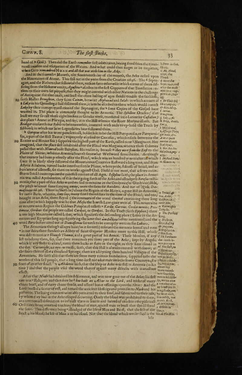 Gh^a^p. 8. The Jirfl ^ooKe. 35 hand of > God.). Then did the Earth rememi>er firll inheritance,becing freed from t!ie tvran- h Perer. in Gen. nicailinuahon and Vhirpation of the Waters. And-what could then tbrgcc or be iorrotten wr]»cn Go D rememiredH O a h A»d dll that vpas with him in the Arke. ^ ^ c An. Uund, Andinthefeuenthc Moncth, tiit^feuehteenth day of themoneth, the Arke refted vpon the Mountaines of Ararat. This feU out in the yeere from the Creation 1656. TJie d Septu- d Ahcr the aginr,.and the Fathers that followed them, reckon farre otherwife: which errour of theirs dif- Sept, zz^z.snd feringdrom the Hebrew \tt\t'fjAgufline ® alcribes to the lirft Coppiers of chat Tranllation : o- thers to their OWn fet pxirpofc,thaC they might contend with ocher Nations in the challenge ofAntiqaitie: bor that caufe, and Icalf the often halHngof ages ftiould trouble the faithlelfe, 10 faith Mailer Brenghton, tainc Cainan, betwixt Arphaxadund Selah: in which account if e De Ciuit Dei * his-Genealogie had followed them,ic is to be al'eribed to them which would corredt 1 Z,»^«Fy their corrupt wan Ihtion of the Septuagint, for»>fome Copies of the Gofpel haue wanted ic^ The.piace: is commonly thought to be. Armenia. The Syl^illine Oracles if at BmzSo . lead we may fo call chofe eight bOokes in Greeke .’verle, tranllated into Latine by Cajlalion) g doe place * Ararat in Phrygia, and fay, it is the Hill whence the Riuer Mariyas ilTueth, But h Be-^a, Annot, Staliger cenfurcth our Sybils to be counterfeit, inuented with zeale to vp-hold the Truth by fallhood; in which our H^cr Legendaries haue followed them, i ^pil.Oracul. k Geropitu after his wont paradoxical!, holdeclvittobetheHillParopaniras,OTParopami- lus, a part of the Hill Taurus C vnproperly aferibed to Caucafus, which rifeth betweenethe Ararat quern 20 Euxine and Hircan 5ea) luppofed the higheft part of the Earth,called now ^ Naugracot. Hce mmim dkmit* imagined, that the place firil inhibited after the Floud was Margiana,whence thole Colonies palled that with ATiWbuilc Babylon. His reafon is, hcc3iuk ^ they wentfiom the Eafi to the . Plaine of Shinar, whereas Armeniabeareth Ibmewhat Wcllward from thence. As though 4^^, ’ that iourney had been prcfencly after the FlouJ, which was an hundred yeares afteriiit which 1 •P^.PauLvene Ipace it is likely they followed th^ATountainOus Countries Eaftward a long time, and from ® Ct’SiU.z', Allyria Adiabena, turned backe into that fertile Plaine, where pride, fulneile of bread, and a- . ' bundance of idlenelTe, let them on workeagainft God. I hold it not meet, that afewe conie ^ ctures fliOuld counterpoizesthe genefa.ll conlent of alh Ages, lojephtu faithjthe place in Armc nia was called Apobaterion, of this their going forth of the Arke.-and alleadgeth Berofiu telfi- ■V.. V; . 30 monie,thaCapart ofthis Arke-Wasthen laid to remaine in the Cordyaean^or Gordya’an).Hjls, the pitch whereof fomeferapingaway, waarethefamefor Amulets. And out oilSiych.Da^ mafeenttf Ub.96. There is ffaithhedaboue the Region of the MinycC, a great Hil-in Armenid, ' by name Baris, wherein, th^ey fay, many faued themlelues in the time of the Floud, and one, 'lunTtt '- brought in an Arke, there flayed (the remnants of the wood thereof continuing there long 'Epiphnn lib r time aftcr)whTch happily was he that the lewilhLaw-giuer writ of. This mountaine contr,H«f. * “ or mountainous Region the Caldean Paraphrall calleth  Curtins, Cordai monies-, ?to^ ^ C^mights lomAM, Gordiai: the people are called Cardjsti, or Gordj<ei. In this Traft (faith Epiphan.) there is one high Mountaine called Lubar, which fignifieth the defeending place ( Lubar in the Ar- menian and Egyptian language fignilying the fame that driei^dlUftor before mentioned)and the q in'cbron. 40 word Baris before cited out of Damajeenns feemech to be corruptly written for Labans. Gr^'c.Eufeb^ The Armenians through all ages haue fas it feemeth) referued the memorie hereofrand eucn oinourdaiestherellandethan Abbey of STint Gregories Monkes neere to this Hill, which was able toreceiue P Shaagh Thamas, and a great part of his Armie. Thefe Monkes, if any f pt'Ferdinnn^ lift to beleeue them, fay, that there remainechyec fome partof the Arke, kept by Angels: duschctbCe- which if ari^ feeke to afeend, carrie them backe as farre in the night, as they haue dimed in preceprs theday. 'C^ir/wri^^ri an eye-wirnelTe, faith, that this Hill is alwaiescouered with fnovv; at the foote thereof illiic a thoufand Springs; there are adioyning three hundred Villages of the , .-K... _____i.'_r P. . , ‘ Armenians. He faith allb that chete are feene many ruinous foundations, fuppoled to be the noV w Vlaf-; ^ workes of this lirft people, that a long time durft not aduentufe-meb the lower Countryesjfor : third® 50 feareofanother floud'. q ^bidemts laich,that tbdShipor Arke was ftillin Armenia (inhis time) and that the people vied the wood thereof againtl many difeafes with marudlous , . ... Hcs.’fourthly, Aftei' that Hoah Ilad obtained his deliiierance, and was now gone out of the Arke; liis firft not ro kiffifth- care was ^Religion: and therefore he fan ^Altar to the Lord, and cookeof euery eace cleane beaft, and of euery cleane fbwle, and offered burnt offerings vpon the Altar: And the Lord Imelled a lauoar of reft, and fertUed the auncient bleilings and ptomifes to ISToahknd his not pofleritie. Theliuing creatures were alfo permitted to their food,and fubmitted to cheir rule,' to /erne idols, by whom they had in the Arke efcaped drowning. Onely the bldud was prohibited Co them, Lusnchly, not asaceremoniallobreruation toinflruft tliemin lenitieand hatredof crueltie : thepoliticall to Ordinance being annexed touching the bloud of man, againft man or beall th-at Ihouldflaead f ■ the fame. This difference being'alleadged of the life of Man and Bedl, that the'life of the Gtn.o. Beaft is his bload,the life of Man is in his bloud, Not that the blond which we lee fixed is the Cic.de pmlibx ■ life