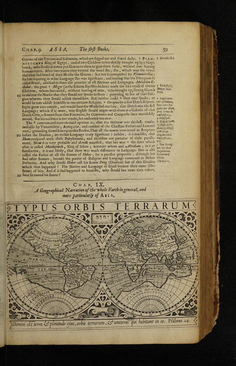 'TjENTR 'TotantCM nmra ^uitm ^uiani C H A p, 9. ASIA, The firfl ^ooke. Coynes of the Tyr ians and Sidonians, which arc digged out and found daily. * P s A m - metichvs King of Egypt, cauled two Cliildren to bee clofely brought vp by a S hep- heard, who fliould at times put Goates to them to giue them fiicke, without euer hearing humane voyce. After two yeares they vttered the word Bec^ Bee y which was the voyce that they had heard of their NLirfes the Goates; but not'ib interpreted by Pfammetichut; for bee inquiring in what Language Bee was lignificant, and hearing that the Phrygians fo called Bread, aferibed to them the prioritie of all Nations and Languages^ MelnbdtmE- chebar, the great 7 (as the lefuitesEpilUes declare) made the hketryallof thirtie Children, whom hee cauled, without hearing of man, to be brought vp, fetting Guards 10 toobfeructheNurfes that they fliould not Ipeake to them : purpoiing to bee of thatPveli- gion whereto they fliould addict themfelues. But neither could * they euer fpeake, or would he euer addidt himfelfe to one certainc Religion. » Goropm by a few Dutch Etymo¬ logies grew into conceit, and would haue the World beleeue him , that Dutch was the fitft Language; which if it were, wee Englifli fliould raigne with them as a Colonie of that Dutch Citie, a ftreame from that P'ountaine, by Commerce and Conquefts lince manifoldly mixed. But his euidence is too wcake,hi5 authoritie too newi The ^ common and more rcceiued opinion is, that the Hebtew was thefirfl:, confir- niedallb by Vhiuerfalitie , Antiquitie, andconfent of the Chriftian Fathers and Learned men, grounding themfelues vponthisReafon,That all the names mentioned in Scripture 30 before the Diuiiion, are in that Language onely fignificant ; bcfides , it is not like, that SbemconCpiied with thefe Babylonians, and therefore not partaker of their punifli- ment. Now it is very probable and almoft manifelt, that hce was « the fame which after is called B^elchifedech , King of Salem ; betwixt whom and tyUfraharit , in ti at familiaritie, it is not likely, that there was much diffonance in Language. Hee is alfo called the Father of all the Sonnes of Heher , by a peculiar proprietie , although hee lud other Sonnes , becaufe the puritie of Religion and Language remayned in Hebers Pofteritie. And why fliould Heber call his Sonne Peleg (Diui(ion) but of this Diuifion which then happened ^ The Nation and Language ot Ilrael borrow their name (He¬ brew) of him. And if it had happened to himfelfe, why fliould hee more then others, 30 bauc fo named his Sonne i X Herodoijib.i y Relat.Kein. ^ogpr. loan, Oran. z Loquinatu- rale ejl homini, hanevero lin~ guamaut iUam^ artU. Vines de trad.aifc.l.i^ a indofeph. b Orig.inNtttn, Ji-Hier.inSo- pbon.c.$.Chr)f> in Gm.to. Aug.tie emit, Deil.i6c,li. c See BroKg- ton on thac Argument, Genebrard, chron, Gw.le.in Chap, IX, ,A Geographical! Narration of the ’^hole Earth in generally more partmlarljn of Asia, yDomim di'urtn i^flcmUiio hahimt in co. Pfalmo