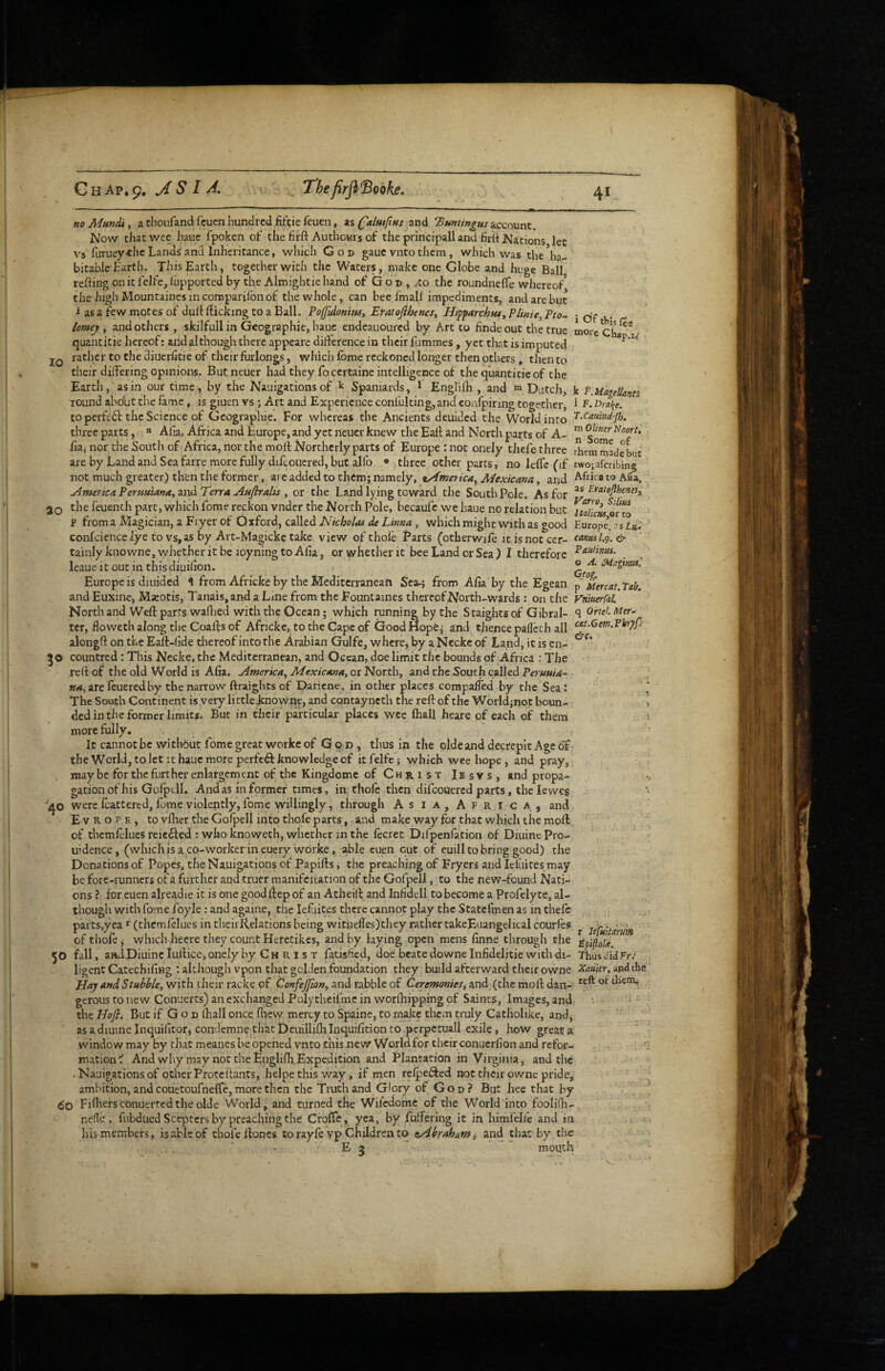 The frflSohke, j thlsf^a “oi-c Chap.z,v k t.Hiageltanes I F.Dral’e. T.CauMjh. no Mundi, a thoufand fcucn hundred fifeie feuen, as (^almfint and ’Buntingus account. Now that wee haue fpoken of the firft Authowis of the principall and firti Nations let V'^s furueythc Lands and Inheritance, which Go© gauc vnto them, which was the ha¬ bitable Earth. This Earth, together with the Waters, make one Globe and huge Ball refting on it fclfe, liipported by the Almightie hand of G o © , ,to the roundnefle whereof thehighMountainesincomparifonof the whole, can bee fmall impediments, and are but i as a few motes of dull: flicking to a Ball. Poffidonim, Eratojihenes, Iiiffarch$UyPUnie,Pto- lomeif y and others, skilfull in Geographie, haue endeauoured by Art to linde out the true quantitie hereof: and although there appeare difference in their fummes, yet that is imputed jQ rather to the diuerhtie of their furlongs, which Ibme reckoned longer then others, then to their differing opinions. Butneuer had they focertaine intelligence of the quantitie of the Earth, as in our time, by the Nauigations of Spaniards, ^ Engliih , and m Dutch, round about the fame , is giuen vs ; Art and Experience confulting,and coafpiring together, to pcrftdf the Science of Geographie. For whereas the Ancients deuided the World into three parts,  Alia, Africa and Europe, and yet neucr knew the Eafl and North parts of A- ™ ^ooru iia, nor the South of Africa, nor the moll Northerly parts of Europe : not onely thefe three them made Lie are by Land and Sea farre more fully difcouered, but allb ® three other parts, no leffe (if twojaferibing not much greater) then the former, are added to them; namely, tAmerica, Mexicana, and Africa to Afia, j4mericaPerHuianayXiv^TerraAMflralis, or the Land lying toward the South Pole. As for 20 the feuenth part, which Lome reckon vnder the North Pole, becaufc we haue no relation but p fromaMagician, a Fl yer of Oxford, called riff which might with as good Europe, confciencelye to vs,as by Art-Magicke take view of thole Parts (otherwile it is not ccr- c^»>m1.9.& tainlyknowne, whether it be loyning to Alia, or whether it bee Land or Sea ) I therefore leaue it out in this diuifion. Europe is diuided 1 from Africke by the Mediterranean SejH from Alia by the Egcan p Mercat.Tab. and Euxine, Mieotis, I'anais.and a Line from the Fountaines thereof North-wards : on the yniuerfal. North and Weft parrs waflied with the Ocean; which running by the Staights of Gibral- S ^rtel. Mtr- ter, floweth along the Coafls of Africke, to the Cape of GoodHopCj and thence pallech all alongft on the Eaft-lide thereof into the Arabian Gulfe, where, by a Neckc of Land, it is en- 30 countred: This Necke, the Mediterranean, and Ocean, doe limit the boandis of Africa : The reft of the old World is Alia. America^ MexicAna, or North, and the South called Perunid-^ »4, arefeueredby the narrow ftraightsof Daricne, in other places compalTed by the Seal The South Continent is very little jenowne, and cqntayneth the reft of the World jnot boun- ■, dedin the former limits. But in their particular places wee Ihall heare of each of them 1 more fully. It cannot be without feme great workc of G q d , thus in the oldeand decrepit Age of the World, to let It haue more perfc6l knowledge of itfelfc; which wee hope, and pray, maybe for the further enlargement of the Kingdome of Christ Ibsvs, and propa¬ gation of his Golptll. And as In former times, in, thofe then difeoUered parts, the lewes ■' 40 were fcattered, fume violently, fome willingly, through As ia, Afri ca, and E V R o p E , to vlher the Gofpell into thofe parts, and make way for that which the moll of themfelues reie6led : who knoweth, whether in the lecret Difpenfation of Diuinc Pro- iiidence, (which Is a co-worker in euery worke, able cuen cut of euill to bring good) the Donations of Popes, the Nauigations of Papifts, the preaching of Fryers and lel'uites^may be fore-runners of a further and truer manifeiration of the Gofpell, to the new-found Nati¬ ons ? for euen alreadie it is one good ilep of an Atlieift and Infidell to become a Profely te, al¬ though with fome foyle; and againe, the lefiites there cannot play the Statefmen as in thefe parts,yea' (themfelues in theirRelations being witneires)they rathertakeEuangelical courles ^ jefHiidrum of thofe j which heere they count Heretikes, and by laying open mens finne through the 50 fall, aadDiuine tuftice, onely by C h r 1 s t fadshed, doe beate downe Infidelitie with di- Thus did FrJ ligent CatechiliHg : although vpon that golden foundation they build afterward their owne Xauier, juvdtha Hay and Stubhle, with their racke of ^onfejfwn, and rabble of Ceremonies^ and (the moll dan- them, gerous to new Conuerts) an exchanged Polytheifme in worlhipping of Saints, Images, and the Hofl. But if G o © Ihall once fliew mercy to Spaine, to make them truly Catliolike, and, as a diuine Inquifitorj condemne that Deuilliflilnquilition to pcrpetuall exile, how great a window may by that meanes be opened vnto this new World for their conucrfion and refor¬ mation And why may not the Engliftr Expedition and Plantation in Virginia, and the . Nauigations of other Proteftants, helpe this way, if men reipefted not thcir owne pride, ambition, and couetoufneffe, more then the Truth and Glory of Go©? But hee that by Fiftierscbnuertedtheolde World, and turned the Wifedome of the World into foolilh- nelle . fubdued Scepters by preaching the Crofle, yea, by fuffering it in himfeire and in his members, is able of thofe Hones to rayfe vp Children to teAbrahumi and that by the ' E 3  mouth
