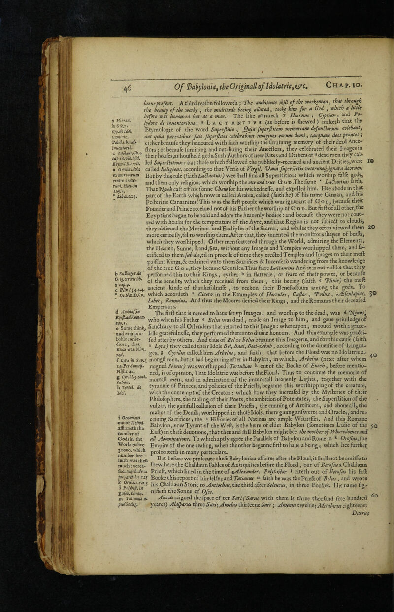 Chap. lo. y Hieron. in OTc.z- CypJe idol, vanitate. Volid.lib.i.de ittucntorib. a OmmaUold exmcrLuorum erro e crcue- runt. Hieu in Hof.i. beene^refent. A third realbn followeth ; T^he ambitions skill of the workeman, that through the beauty of the worke , the msiltitude beeing allured, tooke him for a God , which a Itttie before was honoured but as a man. Tlie like affirmeth y Hierome , Cyprian, and Fo- lydore de inuentoribus; *Lact antivs (as before is (liewed ) maketli that the Etymologic of the word Snperjlitio , ^tsi^ fuperjlitem memoriam defunElorum colebantg ant qma parentibus fuis fuperfiites celebrabant imagines eorum domi, tanquam deos penates ; either becaul'e they honoured with fnchworfhip the furuiuing memory of their dead Ance- , ftors; oi becaufeluruiuing and out-Iiuing their Anceftors, they celebrated their Images in vld’ifid^ their houfes,as hourtiold gods.Sueh Authors of new Rites and Deifiers of • dead men they cal- Etymd.S.c vlt. led SuperHtttous: but thofe which followed the publikely-rcceiued and ancient Deities,were 19 ■ ■■■ called according to that Verfe of Vana fupersbitie/veterum^ignaf-adeorum. Butbythisrule (faithwee fliall find all Superllitious which worihip talle gods, and them only religious which worfliip the Ggd .The fame * LaClantius £xith, ThxtKleah call off his fonne Chamiot his wickcdnelTe, and expelled him. Hee abode in that part of the Earth which now is called Arabia, called (faith he) of his name Canaan, and his Polleritie Canaanites; This was the firft people which was ignorant of G o n, becaufe their Founder and Prince receiued not of his Father the worQiip of G o n. But firft of all other,the Ei^yptians began to behold and adore the heauenly bodies: and becaufe they were not coue- red with houfes for the temperature of the Ayre, and that Region is not fubie£f to clouds, they obferued the Motions and Ecclipfes of the Starres, and whiles they often viewed them 20 more curioufly,fel to worfhip them.After that,thcy inuented the monftrous fhapes of beafts, which they worfliipped. Other men fcattered through the World, admiring the Elements, the Heauen, Sunne, Land,Sea, without any Images and Temples worftiipped them, and la- crificed to them fub dto,ti\ in procelle of time they erefted Temples and Images to their moft: puilfant Kings,& ordained vnto them Sacrifices & Incenfe fo wandering from the knowledge of the true God jthey became Gentiles.Thus farre LaEianutts.hnd. it is not vnlike that they performed this to their Kings, eyther ^ in flatterie , or feare of their power, or becaufe of the benefits which they receiue’d from them , this beeing (faith * ‘Tlinie) the moft ancient kinde of thankefulnelTe , to reckon their Benefaftours among the gods. To which accordeth * Cicero in the Examples of Hercules, Cajlor , ^Pollux, <t^fculapius, 3® Liber, Romulus, And thus the Moores deified their Kings, and the Romanes their deceafed Emperours. The firft that is named to haue fetvp Images, and worihip to the dead, Was Klimts', who when his Father * was dead, made an Image to him, and gauc priuiledgeof e Some think, Sanftuary to all Offenders that reforted to this Image: whereupon, mooued with a grace- and with pro- leffe gratefulnefle, they performed thereunto diuinc honours. And this example was prafti- bableconic- fed after by others. And thus of Bel or Belut beganne this Imagerie, and for this caufe (faith f Lyra) they called their Idols Bel, Baal, Beel-z,ebub, according to the diuerfitie of Langua¬ ges. g Cyrtllui calleth him Arbelus, and faith, that before the Floud was no Idolatrie a- mongft men, but it had beginning after in Babylon, in which, (next after whom raigned AT/ww/J was worfhipped. Tertullian out of the Booke of Enoch, before mentio¬ ned, is of opinion. That Idolatrie was before the Floud. Thus to continue the memoric of mortall men, and in admiration of the immortal! heauenly Lights, together with the tyrannic of Princes, and policies of the Priefts, beganne this worfliipping of the creature, with the contempt of the Creator : which how they iiicreafed by the Myfteries of their Philofophers, the fabling of their Poets, the ambition of Potentates, the Superftition of the vulgar, the gainfull coUufion of their Priefts, the cunning of Artificers, and aboue all, the malice of the Deuils, worfliipped in thofe Idols, there giuing anfweres and Oracles, and re- ceiuing Sacrifices} the * Hilloriesof all Nations are ample Witneffes. And this Romane Babylon, now Tyrant of the Weft, is the heire of elder Babylon (fometimes Ladie of the 50 Eaft) in theft deuotions, that then and ftill Babylon might bee the mother of Whoredomes and all Abominations, To which aptly agree the Pardlels of Babylon and Rome in Orofui,t\\t Empire of the one ceafing, when the other beganne firft to haue a being; which hee further proiecuteth in many particulars. But before we prolecute theft Babylonian affaires after the Floud,it (liall not be amiffe to fliew here the Chaldaean Fables of Antiquities before the Floud , out of Berofus a ClulJaean Prieft, which liued in the time of tAlexander. PolyhtHor 1 citeth out of Berofus his firft ^eparet I ^ c.i^ Booke this report of himftlfe; and laith he was the Prieft of Belm , and wrote i his Cbaldaran Storie tothe third after in three Bookes. His name fig- IrTiZ ntfeth the Sonne of O/,.. latiamu a- Alortis raigned the fpace of ten Sari (Sarus with them is three tlioufand fixe hundred b BuUmgeY.de Oiig.erroris lib. X cap.9. * DeKat.Dj.t. d Ambrofin S,pifl.ad Romn. cap.i. ^iure, that Belus was Nim¬ rod. f Lyra in Sap,T 14 Pct.Cowep, Hifl.c. 40. g qYU.l.i.ccnt. luHn, h Tertul. de idol. a Oenomem out of Heftod. afSimeththc number of Gods in the World to bee 30000. which number hee faith was then mjch encrea- kd.liufeb. de. m 60 pudScalsg, yeares) Alajparus thves Sarr, Amelus thirteene Sari; Amenus twelue; Metalarm eighteene; Daorus