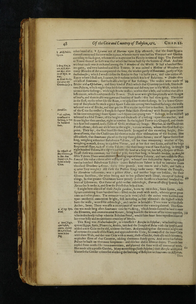4B Of the Citkand Cfuntrey of ^ahylon^tsrc^ Chap.ii. k Arlfl.Politk. l.i-c.i. 1 Greg.Va':{.m vit.Bafl.Mar- tiA’..Mp.i.Nice- tes & l^nn. in m Viod.Sic.l.^, (or after the Greekc.4i<)<^'4 10 Herod.!,i> * ri ^dJ'tov, traiiflated a furlong, is but fix hundred foot. In rcCpcfi of this ldolatry,iE is like that Vienff. cali Ba¬ bylon a holy Clue. n A rigi Syro, Viad, o Btroffragm. cfndiofipK contra App'mi lib.l,Vid.ScaU notas in bite other heard of It. Ljranm out of Hierome vpon Efay afifirmeth, that the foure fq'.iares thereofcontayned fixteene miles a piece, wherein euery man had his Vineyard and Garden according to his degree, wherewith to mayntaine his Family in time of fiege. The Fortrede or Tower thereof he laith was that which had beene built by the Sonnes of Noah, And not without caufe was it reckoned among the 1 pyondersoi the World. It had a hundred Bra¬ zen gates, and two hundred and fiftie Towers. It was indeed a Mother of Wonders :1b many Miracles of Artaccompanyed the lame, the workes partly oiSerntramis, partly of huchodonofor; which I would defire the Reader to llay his haflie pace, and take notice of. Euery where I fliall not^ I cannot, be fo tedious in thefe kihds of Relations. ^ Diodor, thus addethof Semiramis\ fliee built alfo a bridge of Hue furlongs. The walles were made of Bricke and ^/ijphaltum, and flimy kind of Pitch which that Countrey yeeldeth. Shee built two Palaces, which might feme both for ornament and defence; one in the Weld, which in- uironed fixtie furlongs; with high Bricke walles : within that a lelle, and within that alfo a lefTe circuit, which contayneth the Tower. Thei'e were wrought fumptuoufly with Images of beafis, and therein allb was game and hunting cf beads; this had three gates. The other in the Eaft, on the other fide the Riuer, conrayned but thirtie furlongs. In the lower Coun¬ trey of Babylonia fhe made a great fquarc Lake contayning two hundred furlongs; the walls whereof were of Bficke, and that pitchie Moi\er; the depth thirtie flue foot. In the middeft of the G itie llie erefted a Temple to /Mpter Belm (laith Herodottu) with Brazen gates (now in his time remayning) foure fquare : each fquare contayning two ' furlongs, in the middert zO whereof is a folid Tower, of the height and thicknclTe of a furlong: vpon this another, and fo one higher then another, eight in number. In the highefi: Tower is a Chappell, and there¬ in a faire bed couered, and a Table of Gold, without any Image. Ncyther, as the Chald.ean Priefts affirme, doth any abide here in the night, but one woman, whom this God lhall ap¬ point. They fay, the God himfelfe there lyerh. In regard of this exceeding height, Dto^ «/tfr«^affirmes, that the Chaldaans did thereon make their obferuations of the Starres. Hee alfo addeth, that Semiramis placed in the top three golden llatues; one of luyiter foitie foot long, weighing a thouland Babylonian Talents, till his time remayning; another of Oft., weighing as much, fitting in a golden Throne , and at her feet two Lions, and iull by huge Serpents of filuer, each of thirtie Talents ; the third Image was of Imo ilanding, in weight jo eight hundred Talents.Her rig!'t lund'held the head of a Serpent, her left, a Scepter offfone. To all thefe was common, one Tableof grid, forty foot long, in breadth twelue, invtreighc fiftie Talents.There were allb twoflandi ng cups of thirty lalents*, and two velTcls for Per¬ fume of like value : three other veltrls of gold, whereof one dedicated to lufiter, weighed tweluc hundred Babylonian TaL’u.s (euery Babylonian Talent is faid to containe feuen thoufand Drachma ^Attica, fixtic three pounds , nine ounces and a halfe, and halfc a q larter Troy weight.) All thefe the Perfian Kings tooke away. Without the Temple, by Herodotus teftimonie, was a golden Altar, and another huge one befides, for their folemne Sacrifices, the other beeing not to bee polluted with bloud, except of fucking things. In that greater Chaldscans burnt ycerely in their facrifices a hundred thoufand ta- leuts of Libanovus. One fiatue of gold twelue cubitshigh, D^nwaaffefting fpared; but Xerxes both tooke it, and flew the Prieft that forbad him. I might here alfo tell of thofc Ten file gardens, borne vp cn arches, foure fquarc, each fqnare containing foure hundred foot; filled on the roofewith earth, wherein grew great trees and other plants. The entrance was (as it were) a hill: the arches were builded one vpon another in conuenient height, ftill increafing as they afeended : the higheft which bare the walls, were fiftie cubits high , and twelue in breadth : There were within ihcfe Arches, innes. There was alfo a conueyance of water to the watering thereof. This Gar¬ den was made long zitQX Semiramis time by  aKing, which herein feemed to lord it ouer the Elements, and countermaund Nature , being himfelfe the feruant of his wiucs appetite, 5® who in this lowly valley wherein Babylon flood, wouldfaine haue fomereprefentation of her owne hilly and mountainous countrey of Media. This King was Nahuchodonofor Berofus'mlofephus, whohaiiingcon- quered Egypt, Syria, Phoenicia, Arabia, inriched the Temple o^Belus with the fpoyles,and added anew Cicietothc old, without the fame. And prouiding that the encmie might not after turne the courfeoftheRiuer, and approach to the Citie, hecompaffed the inner Citie with three Wals, and the vttcr Citie with as many, thefe of bricke, thofc alfo with bitumen, orpitchie flime of that Countrie, adding thereunto ftatcly gates. And necre his fathers Palace he built another more fumptuous ; and this hec didin fifteene dayes. Therein hce rayfed flone-workshke vntomountaines, and planted the fame with all manner of trees* Hee made alfo a penfile Garden* Many more things (faith lofephus) doth Bemfur adde,and blamcth the Grceke writers for aferibing the building of Babylon to Serntramts an Alfyrian. This do