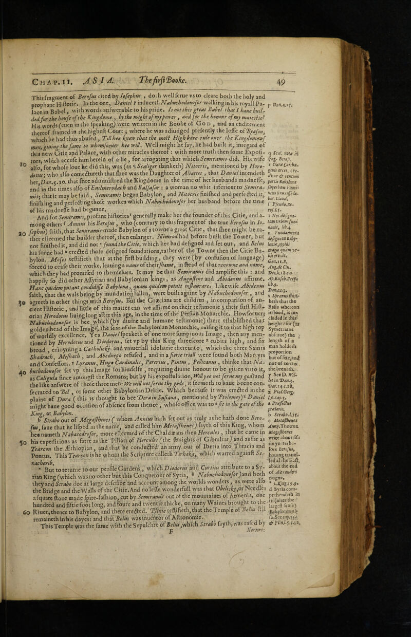 lo This fragment of Berofus cntAhy lofephm , doth wcllferue vsto eJeare both the holy and prophane Hirtorie* In the one, Daniel P mdMctthNahttchodonofer walkinginhis royallPa¬ lace in Babel, with words anfwerable to his pride. Is not this great Babel that I haue buiU tied for the honfe of the Kingdome by the might of tnj power , and jor the honour of my maiesiie? His words (cuen m the Ipeaking) were written in the Bookeot God , and an ctiditemcnc thereof framed in thehighell Court; where he was adiudged prefently the lolfc oiBpafon^ which he had thus abufed , Ttllhee knew that the molt High bare rule ouer the Kingdomf^f men, giuingthe fame to whomfoeuer hee will. Well might he fay, he had built it, inregard of this new Citic apd Palace, with other miracles thereof: with more truth then fome Expofi- torSj which accufe him herein of a lie, for arrogating that which Semtramis did. His wife alfo for whofe loue he did this, was (as 1 Scaliger ibinketh) Nitocris^ mentioned by Horo- dom) who alfo conietffurcth that fliee was the Daughter of > that D^«i«-/intcndcth her,D4«.5.io. that fhecadminiftred the Kingdomc in the time of her husbands madneffc, and* in the times alfo of Emlmerodach and Baljafar : a woman no whit inferiour to Semira- mis\ that it may be faid , Semtramis began Babylon, and Nttocris finiflaed and perfeiScd it, finifhingand perfe(^irigthofe workes which her husband before the time ©f his madneffc had begunne. i . r j ri And for profane hiftories generally make her the founder ofthis Citie, and a- mong others hisBeroftes, who(concrary to this fragment of tkc ttne Beroftu in io- 20 faith, that made Babylon of a townc a great Citie, that {Lee might be ra- therefleemedthe builder thereof, then enlarger. IVimrodhzd before built the Tower, but not finifhed it, and did not ^ found the Citie, which hee had defigned and fet out, and Belus his lonne had “ creilcd th-oic defigned foutidations,rather of the Towne then the Citie Ba¬ bylon. Mofes teftifieth that at the firft building, they were (by confufion of language) forced to ceafe their worke, leaning a of theirftame, in ftead of that renowne and name, whichthey had promifed to themfclues. It may be that S emir amis did zxn^hhe this : and happily fo did other Aflyrian and Babylonian kings, zs Augufttne znd Abidenus affirme. Hancquidemputant condidiffe Babylona,^quam quidempotuit injiaurare» L'lheWxk Abidentu faith, that the wals being by inundation fallen, were built againe by Nabuchodonofor, and to a^recth in other things with :^ut tlae Gracciansarc children ^ incomparilon of an- ^ cicntHiftorie , and little of this matter can wc affirme on their teftimonie s their firll Hift* orian Herodotus lining long after this age, in the time of the Perfiari Monarchic. Howfoeuerj Nabuehodonofor is hec which'(by diuinc and humane teftimonie) there eftablifhed that golden head of the Imaged ifte feat ofthe Babylonian Monarchie, raifingit to that high top of worldly excellence. Yea X><?«/>/rpcaketh of one more fumpi nous Image, then any men¬ tioned by Herodotus znd Diodorus, fet vp by this King threefcorc * cubits high, and fix broad cnioyninga and vniuerfall idolatrie thereunto, which the three Saints Shadrach Mejhach , and Abednego refufed , and in a fierie triad were found both Mariyrs , and Confelfors. T Lyranus, Huge Cardinalts, Bererius, Pintus , fellicanus , thinke that Na- 40 buchodonofor fetvp this Image forhimfelfe , requiring diuine honour to be giuenvntoit, ^ as Caligula fince amongft the Romans; but by his expoftulaiion,Pf17/yee not ferue my godizad the like anfwcrc of thoic three men: }Ve will not ferue thy gads, it feemeth tohaue becnc con- fecrated to St/, oiTome other Babylonian Deicie. Which bccaufe it was creeled in the plainc tii Dura (this is thought to hezD era in Sufi ana, vazntiontdhy TtolomeyY Daniel might htue good occafion of abfence from thence, whofe office was to ^fit in the gate ofthe King, at Babylon. i i l i -n b Strabo out of Megafihenes ( whom Annius hath fet out as truly as he hath done Bero, fui, faue that he lifped in the name, and called him Metafihenes) fayth of this King, whom hzinzmzth Nabacodrofor, more eftcemed of thfChaldaeins then Herex/er , that he came in <0 his expeditions as farre as the Pillars pf Hercules (the ftraights of Gibraltar) and as far as Tearcon the Ethiopian, and that he condu£fcd an army out of Iberia into Thraciaand Pontus. This Tearcon is he whom the Scripture calleth Tirhaka, which warred againft Se^ nacherib, . ^I c But torcturnc to our penfile Gardens, which Diodorus'pnd Curttm attribute to a Sy¬ rian King (which was no other but this Conquerour of Syria, ^ Nahuchodomfor)znd both they and Strabo doe at large defcribc and account among the worlds wonders as were alfo the Bridge and the Walls ofthe Citie. And no leffic w'ondcrfull was that Ohelnke,or Needle: afquarc ftonc made.fpirc-fafhioii, cut by Semiramis out ot the mountaines of Armenia, one hundred and fiftic foot long, and fourc and tweritle thicke, on iriany Waines brought to the Co Riuer,thence to Babylon, and there ercaed. te^ifieth, that the Temple ztiTehu ft il remaincthinhis dayes: and that wasinuentOrof Aftronomic, , - , r j c This Temple was the fame with the Sepulchre of Belus yfihxtdti Strabo fayth, was ra ^ y f F Xerxet: p Dan.ti.ij, q Seal, me ii Bcroji, r Clare l&nhd. gimmes, cre~ ditar & centum portis Babylona fuperbam Fcemi-’ nciu ftruxifie /<«•> bar. Claud, f Pfeudo.Be- ro/.l.^. t Nec defignci- tm vrbem funo dauit, u 1 undamenta defigmta Baby- lonieypfidi tnagu qudm vt^ bis erexiti Geruii.B. Aug.de Ciu, Dei.li.i%,c.2. Ap.Eufcb.Frepf lib.^. X Lyranm thin(-= keth that the Bafis whereon it flood, is in<« eluded in this height; for (as Symetnans obhruc) the ) length of a manholdeth proportion . butoffixcjand not of ten to , the breadth, y SeeD. rT/Y- letinDan.^, Ver.m-c.iB. 2 Ptoi.Geog, 1,6.Cap-^, a PrefeStui Pretoria, b Strabo.isfs c Metafibenes /rf»»y.Thetrui Megafihenes write about fif* tie ye res be¬ fore Eerofiu, hauingtrauel- ’ledaliheEaft, about the end of Alexanders raigne, * %.Kirtg-i9’9» d Syria com- pirehendeth in .it (alterthe Jargcfl fente) Ei.abylonia_alf. fo.ScccJp.Tf.'