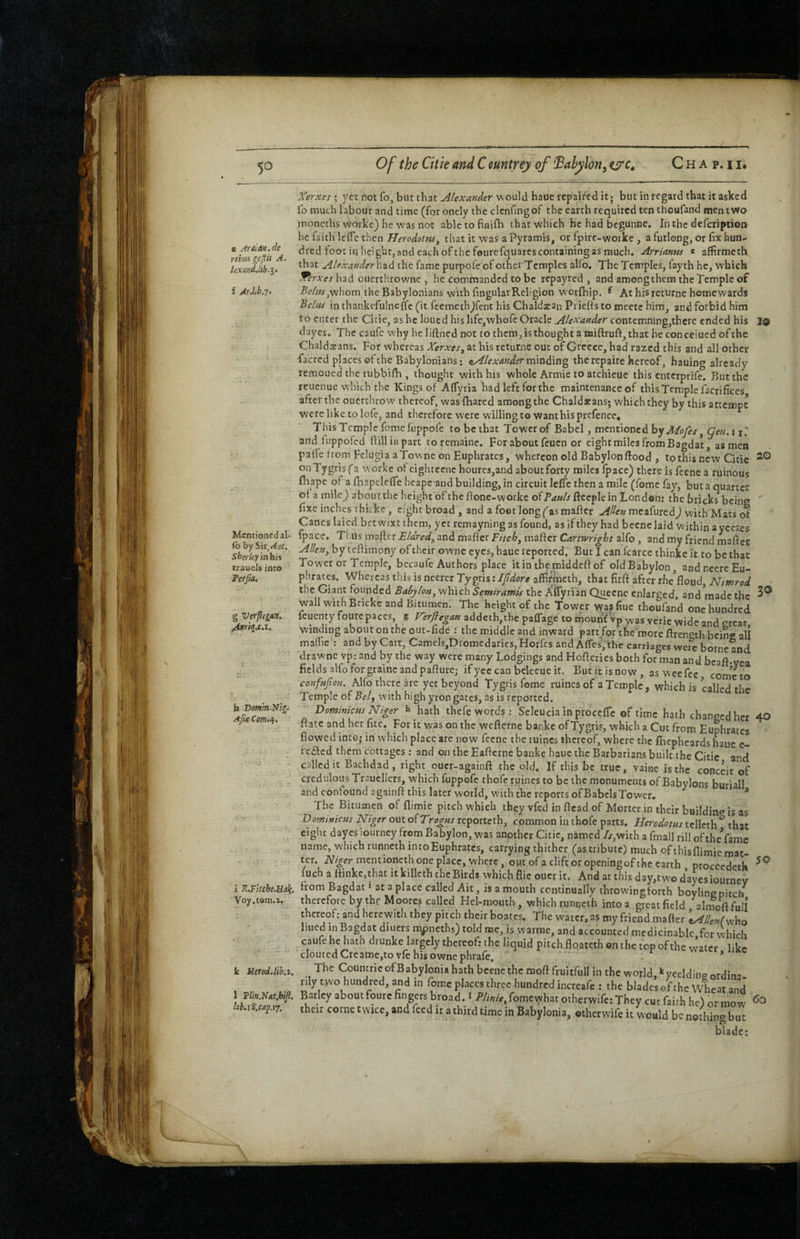 e Ara]An.de ribm gcjfis A- UxandM-i> f Ar.lib.7. Mentioned al- fo by Sir, A,it, SberUyin his trauels into Terjia. g Verficgxn. /Urrif.c.i. h Vomln.N'tg^ AjtxComf^. 1® 20 i R.Fitcbe.Hali. Voy.tom.i. Ic Herod, lib.z. 1 Tlm.NAt.biJl. Itb.iS.cap.ij. Xer.xes ; yet not fo, but that Alexander would haue repaired it; but in regard that it asked ib much labour and time (for onely the clenfingof the earth required ten thoufand men two monechs worke) he was not abletofinifh that which he had begunne. In the defeription he faith Icffe then Herodotus, that it was a Pyramis, or fpire-worke, a furlong, or fix hun¬ dred foot in height,and each of the fourefquares containing as much. Arrianus c affirmeth that Alexanderhzd the fame purpofe of othei Temples alfo. The Temples, fayth he, which 'Xerxes had ouerthrowne , he commanded to be repayred , and among them the Temple of Ai?/WjWhom the Babylonians with fingularReligion worfhip. f At his returne homewards Belas in thankcfulneflc (it feemeth^fent his Chaldatan Priefts to mcetc him, and forbid him to enter the Citie, as he loued his lifc,vvhofe Oracle Alexander contemning,thcrc ended his dayes. The caufc why heliftned not to them, is thought a miftruft, that heconceiued of the Chaldsans. For whereas Xerxes, at his returne out of Greece, had razed this and all other •facred places of the Babylonians: ^Alexander miaditig, the rep aire hereof, hauing already remoued the rubbifh , thought with his whole Armie to atchicue this enterprife. But the reuenue which the Kings of Aflyria had left for the maintenance of this Temple facrifices after the ouerthrow thereof, was (hared among the Chaldxans; which they by this attempt were like to lofc, and therefore were willing to wanthis prefence. This Temple fomefuppofe to be that Tower of Babel, mentioned hyMofes, gen.\ u and luppofed fiilliBpart toremainc. For about feuen or eight miles from Bagdat, as men palTe trom Felugia aTownc on Euphrates, whereon old Babylon flood , to this new Citie onTygrisfa worke ofeightccnc hourcs,and aboutforty miles Ipace) there is feene a ruinous fhape of a fhapcleffe heape and building, in circuit leffe then a mile (fomc fay, but a quarter of a mile^ aboutthc height of the ftonc-workc ofP<?»//fteepIein London: the bricks being ' fixe inches t hicke, eight broad , and a foot long (as maficr Allen meafuredJ with Mats of Canes laicd betwixt them, yet remayning as found, as if they had becnc laid within ayecres fpace. Tl.us mafter Blared, and maficr Bitch, maficr Cartwright alfo, and my friend mafiet Allen, by tefiimony of their ownc eyes, haue reported. But I can Icarce thinkclt to be that Tower or Temple, becaule Authors place itinihemiddcfiof oldBabylon, andneereEu¬ phrates. Whereas this is neerc^Tygris;^^^^»r^ affirmeth, that firft after rhe*floud, the Giant founded Bahylon,xyh.\chSemiramis the XfTyrian Q^ecne enlarged and made the wall with Bricke and Bitumen. The height of the Tower was fiuc thoufand one hundred feuenty fourepaces, g Herflegan addeth,thc palTage to mount'vp was.vcric wide and creat winding about on the out-fide : the middle and inward part for tfiemore ftreneth being all maflie : and by Cart, Camels,Dromedaries, Horfes and Affes, thc carriages were borne and drawnc vp: and by the way were many Lodgings and Hoficries both for man and beafi-vea fields alfo for grainc and pafture; ifyee can beleeue it. But it isnow, as wcefec cometo confufton. Alfo there kc yet beyond Tygris feme ruines of a Temple, which is called the Temple of Bel, with high yron gates, as is reported. Dominicus Niger t hath thefe words: Seleucia in procefTc of time hath changed her 40 ftate and her fitc. For it was on the wefterne banke ofTygris, which a Cut from Euphrates flowed intej in which place are now feene the luincs thereof, where the fiiephcards haue e- fe£led them cottages ; and on the Eaftcrne banke haue the Barbarians built the Citie and called it Bachdad, right oucr-againft the old. If this be true, vaine is the conceit of credulous TraucIIers, which fuppofc thofe ruines to be the monuments of Babylons buriall and confound againft this later world, with the reports ofBabclsTower. * The Bitumen of flimie pitch which they vfed in (lead of Morter in their buildinc’ is as Dowinicus Niger out ofTrogus reporteth, common in thofe parts. Herodotus tcllcth^ that eight dayes lourncy from Babylon, was another Citie, named Zf,with a fmall rill oftheVame name, which runneth into Euphrates, carrying thither (as tribute) much ofthisflimie mat¬ ter. mentioneth one place, where, out of a clift or openingof the earth proccedetk fuch a ftinke,that it killcth the Birds which flic oucr it. And at this day,tw'o dayes iournev from Bagdat* at a place called Ait, is a mouth continually throwing forth boylingpitcb therefore by thf Moores called Hel-mouth , which runneth into a great field alnioftfull thereof; and herewith they pitch their boates. The water, as my friend mafter U/Wwho liued Jn Bagdat diuers m^neths) told me, is warrac, and accounted mcdicinablc for which caufehehatn drunke largely thereof: the liquid pitch floateth on the top of the water like clouted Creamc,to vfc his owne phrafe, - * The CoumricofBabyloniahathbeenethemofi fruitful! in the woyld,‘^yeeldingordina- lily two hundred, and in fomc places three hundred increafe : the blades of the Wheat and Barley about foure fingers broad. l Plinie,otherwife: They cut faith he) or mow their come twice, and feed it a third time in Babylonia, otherwife it would be nediing but blade: <jO