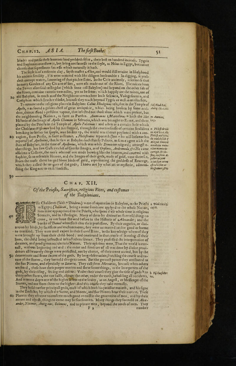 blade; and yecfo their barrcncr laud yccldethfiftie, their belt an hundred increafc. Tygris and Euphrates ouerflow it, but bring not fatnclTe to the foylc, as Nilus in Egypt, but raSier cleanfe that luperfluous fatnetfe which naturally it hath. The foyle is of a rofennie clay, fayth mafter (»^//e«,and would fhll retaine in likelyhood his ancient fertility , if it were watered with like diligent husbandrie : In digging, ityeel- deth corrupt waters) fauouring of that pitchic fliriie. In the Citie anciently, it fecmeih that in euery Garden of any Citizen of fort, were tils made out of the Riuer. The ruines from the Tower aforefaid to Bagdat (which Ibme call Babylon) and beyond on the other fide of the Riuer, containc tweniie two miles, yet to befeene: w l ith happily are the ruines, not of IQ old Babylon, fo much as of the Neighbour towneshere built Selcucia, Vologefocerto, and Ctefiphon: which I rather thinke, becaufe they reach beyond Tygris as well as on this fide. To returnetothe religious places in Babylon: Cts/ms RhodiatKas tels,thatin the Temple of Cel.Khoi.lecl vN as found a golden chell of great antiquicie, which being broken by fome acci- dent, thence iffued a peflilent vapour, that infc6fed not thofe alone which wereprefent, but the neighbouring Nations, as farre as Parthia. AmmianUs CMarceliwHs hath the like m Ammml Hillorie of the Image of Afollo Chomem at Scleucia,vs’hich was brought to Rome, and there placed by the PricHsin the Temple of Apollo Pdatims : and w hen as a certaiix hole w hich the Cm\dx2in mfe-men had by Art fiopped, through the couctoufnelfe of certaine Souldicrs n ThUofldevU breaking in thither for fpoyle, was broken vp, the world w'as thence poyfoned with a con- t<iAfoll.uc.i^4 20 tagion, fromPerfia, as farre as France, n Philofiratus reporteth (but w ho will beleeiic his reports?) that he faw at Babylon Inch ftately Palaces, as fcarcc agree with the Mdgr.A uomri Rate of Babylon, in the time of ApolloKms, w hich was while Domiemn raigned; am.ongfi o- mendacia maio. thcr things, hee law Galleries full ofGrecke Images, as oiOrpheus, Andromeda c^c.He came rlbrntnendacp alfointo a Gailcrie,the roofe whereof was made bowinglikethe heauens,and*couercd with ^orrigit.Etpo. Saphire, fo rorefemblc Hcauen, and the Images of their gods, made of gold, were there fit. From the roofe there hanged fdurc birds of gold, reprefenting the goddelfe of Reucnge, tciusfigmntm which they called the tongues of the gods j I knovv not by what art or myfletie, admoni- eflratiufmac firing the King not to exalt himfelfe. bla^emm^&s, Chap. Xlf. Ofthe Briefs, Sacrifices, religious Fites, and cnfames of the Babylonians, Ic cfialdeans (faith » ©Wor^,) were of reputation in Babylon, as thePriefts a ’D'lSd.SiUf; in Egypt; C^aldaan^ being a name fometimc apj-lyed to ihe whole Natidnj Ibmctime appropriated to the PriclH,w/ho fpent their whole time in religious Seriiices, and in Aftrologie. Many of them by diuination foretold things to come, asweehaue fhewed before in thcHiftoriebf ^Alexander • ^x\d the booke oiDahiel witneffech this their profcfiion. By their auguries, or diui- nation by birds,by factifices and enchantments,!hey were accounted to doc good orharme -to mankind. They were moll expert in their fiicred Rites, in the knowledge whereof they werebrought vp from their child-hood; and continued in that courfe of learning all their hues, the child being infirufted inhisFathers firience. They profifled the interpretation of dreames, and prodigious accidents in Nature. Their opinions were, That the world iseter- nall, without beginning and end : theorderand futnitureef all was donebydiuineproui- dence; all heaucnly things were perfetfied, not by chance, of their ownc accord, but by the 50 d cterminate and firme decree of the gods. By long obreruatibn,rcarchlng the cburfe and na¬ ture of the fiarres, they foretold things to come. But the greatefi power they attributed to the fiue Planets, and efpecially to Sattirne, They call them Mercuries^ becaufe when others are fixed , thefe haue theirpiopcr motion and fhewfuturethings, as the Interpreters of the gods, by their fifing, fetting and colour. Vnder their courfc they giue the title of gods I* to {, ConfultO' thitty other fiarres, the one halfe, abouc; the other, vnder the earth,beholding all accidents, m. And in tenne dayes one of the higher is fent to the lower, as an Angell, or MclTcoger of the Starres, and one from them to the higher: And this courfe they take eternally. They hold twcluc principall gods, each of which hath his peculiar moneth, and his figne in the Zodiake; by which the Sunne, and Moonc, and fiue Planets haue their motirn, Thefe 60 Planets they cllceme toconferre much good or euill in the generation of men, and by their nature and afpe^, things to come may be foreknown. Many things they foretold to Alex-' 4»der, NicanoTt Amigenns, Seleucus^ and to priuate men, beyond the reach of men. They F a number '