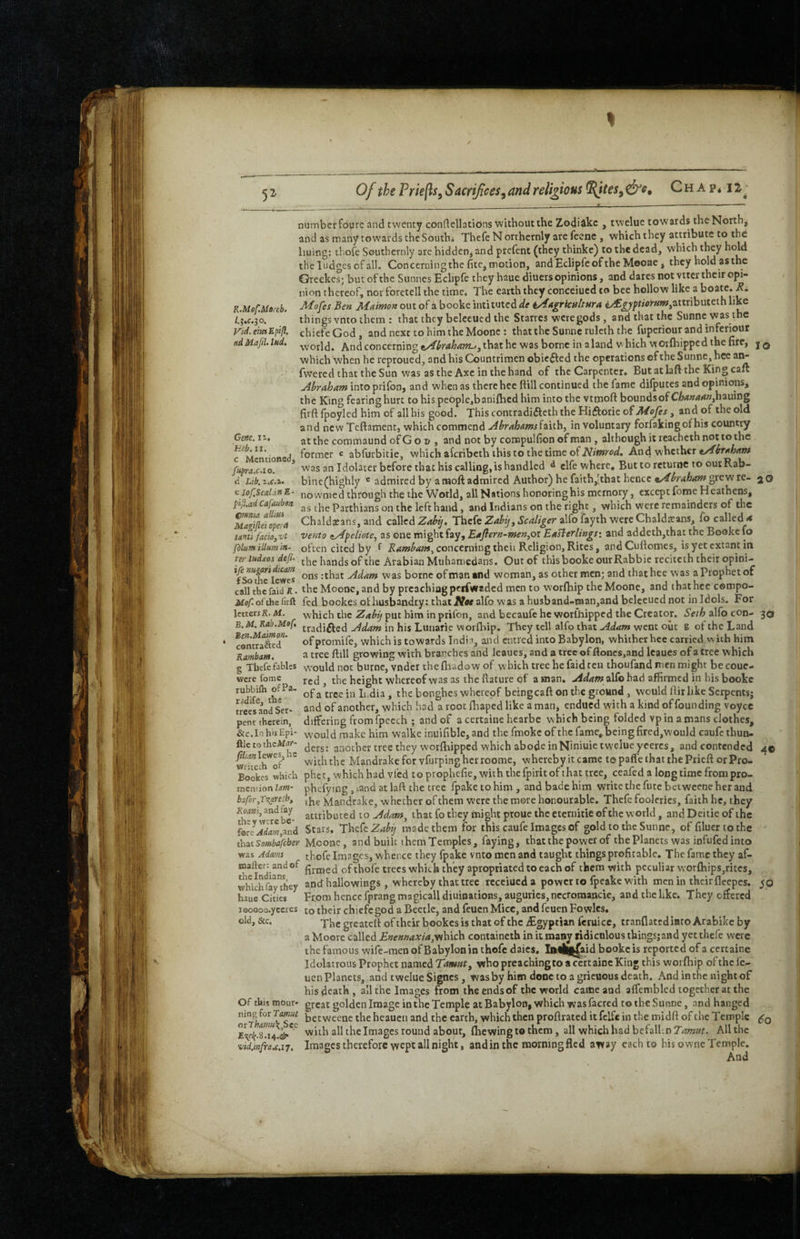 5^ R.MofMe,eb. /.j.c.jo. Vid, em Bpifl. adMaJtl>lnd. Gene. 11. hub. 11, c Mcncionecf, fuprax.io. d Lib. 2.C.1- e lof.Scat.iH E Of the Priefls, Sacrifices^ and religious ^teSy &e, C h A p * 12 j ___. —_t , —---— number foure and twenty conftellatidns without the Zodidkc , twelue towards the North, and as many towards the South* Thefe N orthernly are feene , which they attribute liuing: thofc Southcrnly are hidden, and prefent (they thinke) to the dead, which they theludgesofall. Concerningthe fitc,motion, andEclipfcofthe Mooae, they hold asthe Greckc°; but of the Sunnes Eclipfe they haue diuers opinions, and dares not vtter their opi¬ nion thereof, nor foretell the time* The earth they conceiued to bee hollow like a boate. Mofes Ben Maimon out of a booke intituted^^e iAagrknltnra 4yf^^pr<<u-«w,attributeth like things vnto them : that they belceued the Starres were gods, and that the Sunne was the chiefe God , and next to him the Moone : that the Sunne rulcth the fuperiour and inferiour world. And concerning t/itrahanu^ that he was borne in aland v hich worfliipped the fire, j q which when he reproued, and his Countrimen obic6fed the operations cf the Sunne, hce ar^ fwered that the Sun was as the Axe in the hand of the Carpenter. But at lalVthe King cafe jihrahant intoprifon, and when as there hee ftill continued the fame diiputes and opinions, the King fearing hurt to his people,banifbed him into the vtmoft boundsof CA(*«4#iw,hauing firft fpoylcd him of all his good. This contradifleth the Hiftorie Aiofes, and of the old and new Teftament, which commend .AbrahamsiHih^ involuntary forfakingofhis country at the commaund of G o t> , and not by compulfion of man, although it rcacheth not to the former c abfurbitie, which aferibeth this to the time of And whether was an Idolater before that his calling, is handled ^ elfe where, Buttoreturne to ourRab- bine(highly ® admired by a moft admired Author) he faith,'that hence grew re- 2O nowmed through the the World, all Nations honoringhis memory, except fome Heathens, Pll.adcafaubm Parthians on the left hand, and Indians on the right, which were remainders of the XTftd cpta Chaldeans, and called Zahy. Thefe Scaliger alfo fayth were Chaldeans, fo called ** tanti faciojvt vento zAfeliotCy as one might fay, Eaflern-men^oi EaHerlings: and addeth,that the Booke fo fdlum ilium in- often cited by f concerning theii Religion, Rites, and Cufiomes, is yet extant in pr Indies defi. Arabian Muhamedans. Out of thisbooke ourRabbic recitcih their opini- :that Adam was borne of man and woman, as other men; and that hee was a Prophet of call the faid K. the Moooc, and by preaching perfwaded men to worfbip the Moone, and that hce compo- iioTofthefiift fed bookes ot husbandry: that JVw alfo was a husband-iaanjand beleeued not in Idols. For letterrK.M. which the put him in prifon, and becaufe he worlhippcd the Creator. 5^/^ alfo con- 30 tradiflcd Adam in his Ltinarie worfbip. They tell alfo that Adam went oiic g of the Land cStSf’ of promife, which is towards India, and entred into Babylon, whither hee carried with him Rambam. ^ tree Rdl growing with branches and leaues, and a tree of flones,and Icaucs of a tree which g Thefe fables would not burne, vnder the fliadow of which tree he faid ten thoufand men might be coue- red , the height whereof was as the flature of a man. Adam/alCo had affirmed in his booke of a tree in Ii.dia , the bonghes whereof beingcaft on the ground, would fiirlike Serpents; and of another, which hod a root fliaped like a man, endued with a kind of founding voyce differing fromfpecch ; and of acertaine hearbe which being folded vpin a mans clothes, &c.InhisEpi- would make him walke inuifible, and the fmoke of the fame, being fired,would caufc thun- ftle to theAf^r- tree they w'orfhippcd which abode in Niniuie tweiue yeercs, and contended mifech'^of’ with the Mandrake for vfurping her roome, whereby it came to paffe that the Prieft or Pro- Bookes which phet, which had vfed to prophefie, with the fpirit of that tree, ceafed a longtime from pro- ineniion im- phcfying , sand at laft the tree fpake to him , and bade him write the fute betweene her and bafhr,rxaYeibt ,he Mandrake, whether of them were the more honourable. Thefe fooleries, faith he, they Koawfjandfay attributed to Adam^ that fo they might proue the eternitie of the world, andDeitieof the fore^J<te,and Stars. Thefe made them for this caufe Images of gold to the Sunne, of filuertothe thaiSombafcber Moone, and built them Temples, faying, that the power of the Planets was infufed into was Adams thofe Images, whence they fpake vnto men and taught things profitable. The fame they af- firmed of thofe trees which they apropriated to each of them with peculiar wor£hips,ritcs, which fay” liey and hallowings , whereby that tree rccciued a power to fpcake with men in their fleepes. yo haue Citie* Fr.om hence fprang magicall diuinations, auguries, nccromancie, and the like. They offered looooo. yccrcs to their chiefe god a Beetle, and feuen Mice, and feuen Fowlcs. were fome rubbifh ofPa' radife, the trees and Ser¬ pent therein, 4© old, &c. Of this mour¬ ning for Tamut otLhma\,Szz vid,mfr a.e,17. Thcgreatcft oftheir bookesisthatof the ^Egyptian feruicc, tranflatediato Arabikc by a Moore called Enennaxia,yih\ch containcth in it many ridiculous things;and yet thefe were the famous wife-men of Babylon in thofe daics. Ia«|^aid booke is reported of a certainc Idolatrous Prophet named who preaching to a certainc Kin* this worfhip ofthclc- uen planets, and twelue Signes, wasby him doncto agrieuousdeath. And in the night of his death, all the Images from the ends of the world came and affemblcd together at the great golden Image in the Temple at Babylon, which was facred to the Sunne, and hanged betweene the heauen and the earth, which then proflrated it fclfe in the midft of the Temple with all thelmages round about, (hewing to them, all which had befall-.nJ^rwwr. All the Images therefore wept all night, and in the morning fled away each to his owne Temple. And 60