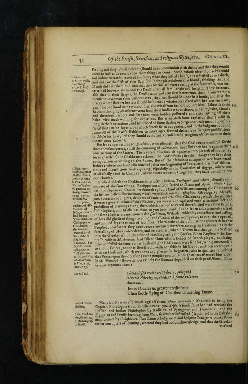 Of the Priejis, Sactificts,and religious Chap< n. h hdem c’lt&t PtKk.m explic, pracepMcg. zio.exR.Mof. Gerundenfi. lO Dcuils, and they 5^hich did cat it.Hiould hauc communion with them: and ^ come to fach and rcuealc vnto them things to come. Some, whofe not indure to cate it, receiacd the fame, when they killed a beaft, t ja tar the and did cate the flefh of that Sacrifice»being placed about that bl*nd, thinkmg Deuils did cate the bloud, and that thus by this as it were eating at the tertained betwixt them and the Deuils mutuall famiharitic and alfo that in their flccpes,the Deuils came j ^nd that fhc menftruous woman their cuftome was, that Ihec fhould fit alone in a houfe, that the places where fhee fet her feet ftiould be burned; whofoeucr talked with hfcr was vncleane yea if he but flood in the wind of her, the wind from her did pollute him. ^® * Lbians thought, whatfocuer went from their bodies was and therefore^Barbers and Surgeons were holden polluted; and . hairc, vfed muchwafliing for expiation. But it needeth fomc expiation long in thefc narrations, and haue need of fome Barber or Surgeon to eafe me of ties if that can be fuperfluous which fitteth fo to our proie^, and in the ludgcment of the learnedfl of the lewffh Rabbincs in many agcs.fecracd the caufe of fo many in Mofis his Law, left they fliould conforrae, themfclues in religious obferuances to thefc DW.»,,whoaSr..th th«.hcCh.ld«ns „u^ three thoufand yeercs,vntill the comming of Alexander, fmeefirft they ^ O obferuationsoftheStarres. Thefeyccrcs de for fo ( faythhe) the Chaldacans reckoned their antiquities ; in other things they kept their compitaLn according to the Sunne. But of their fabulous antiquities w^ before : where wee hauc alfo touched, that one beginning of Idolatric did arifc of this c riousand fuperflitious Starre-ga^ing , the Gounttics of . at all vfually; and in Chaldaca, where diuers moncths * together, they hauc neither raine w!'*diuidcth the Chaldeans into feas, Orchenh •Borftppeni, and others, ^hj^tfly opi- nionatc of the fame things. Borfippa was a Citie facred to Dtana and - doth the Hitvareni. Daniel ^ rcckoncth vp foure kind of Wife-men among the ChaldacaiM. 30 the firfl arc called Charmntmim, which were Enchanters; Apaphim, Aftrologcrs; Mecajn^ pim. Sorcerers or luglers, dcluders of fenfe ; and Chaldxans, which ,howfoeucr It were a gcnerall name of that Nation , yet was it appropriated vnto a certainc lc« and profelTion of Icarningamong them which feemedto cxcell the reft, and were their pricfts, Philofophcrs, and Mathematicians, as you hauc heard. In the l^cucn and twentieth verfe of the fame chapter are mentioned alfo C^chimim, Wifards, which by conicaurcs and cafting of lots did ehclfe of things to come: and Gaz.rin, ofihc word^<*«.rfy, to cut; thefc opened, and diuined by the cntrals of facrifices. The vanitie of their diuinations appeareth in that Prophet, howfocucr they haue bccnc renowned therefore among the Heathens; foretelling of Alexanders death, and before that, when * Daritis had changed bis Scaberd into the Greeke fafbion.the ruine of that Empire by the Greeks. When Tanfltna««^he Em- prcffc,wifcto^.^«r^/«^,had fallen in louc with a Fencer or fword-playcr, andbemg ficke confeffed the fame to her husband ,the Chald«ans were fent for,who gauccounfell to kill the Fencer, and that fhee fhould wafh her fclfc in his bloud, and then accompanie with her Husband ; which was done and Co^modtu begotten who in qualities refcmblcd that Fencer vpon this occafion (as the people reported ) though others eftcemed him a Ba- ftard. Tlmarch  fheweth how vaincly the Romans depended on their predictions. Thus Juvenal reproues them; challtU fedmdior eritfiducU, quicquid Dixerit Ajlrologui-tcredent dfonte rdatum Ammonis. loues Oracles no greater credit hauc Thenfooth-fayingof Cbaldare coozening knaue. oOthoHenm. Many Edias were after made againft them. Otho B^mus^ laboureth to ‘he chaldaic. Grecian Philofophic from the Chaldaians: yea Ariptle himfclfc, as hcc had rccciucd the Perfian and Indian Philofophic by tradition of Pythagoras and Democritus, znd the p c<cl.Rbod.Lec> jEevptian and Icwifh learning from Plato, fo was hec inftruacd ( fay th hce) in the Babylo- i Eight mo¬ ncths together Mafter Eldred, HakxVohiom-'i- k Plin. /. 6.c.i6i Tenia Chald<ea~ rii poEirim,&c. 5fa/i2.ihiakcth them named Orchtni.i7Cu of the place, and not of dif¬ ference of feft$,as if there had bccne Vniuerfities or Collcdges of Chaldeans, the Otcheni were of Erech. Seal, nota in frag.Bcr. 1 Dan,2,.i. Sec T>.iviUet.comm. q.7.& 29. 4© ^Citrtm m lul.Capltolin, M.AnuPhilof. n Plut.in vit, Mor,& Syl. licven,Sat.6. 50 AntMb.i6.ca.^. CallMenesSittCaliusRhodiginus? andq thinkcthem ?n iLnil, rather corrupters of learning, whereof they had no folid knowledge, and that the Grcckes