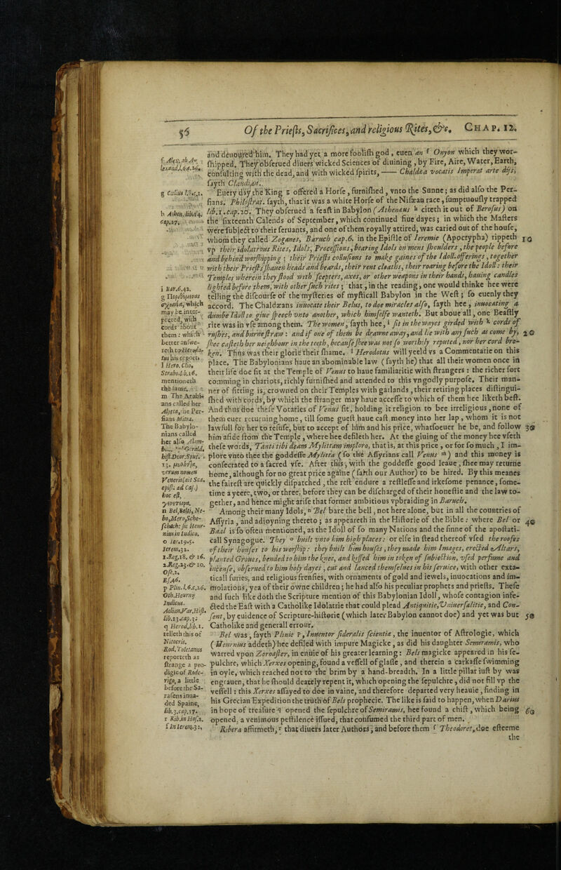 a'nddeuoUfc'd'hiiTi. They had yec a more foblifli god, euca an f Onjon which they wor- i Ali^. abA^ fhipped. Tbef obfcrucd diuers‘\iiricked Sciences of diuining , by Fire, Aire, Water,Earth, ! tonfulcing with the dead, and with wicked fpirits,-Chaldaa vocatis Jrnperat arte dijSt fayth Clatidifn.. ' “ j i i/* t « § cdim Eucry day the King g offered a Horfe, furnifbed , vnto the Sannc; as did alfo the Per- , fians. fayth, that'it was a white Horfe of theNifeaa race, fumptuoufly trapped h AtheHUbdA Thcyobferucd a fcaft in Babylon ^ citcthicout of Berofus) ott «^^7. waww the fixtccnth Calends of September, which continued fiuedayes; in which the Matters . vv-' 't vyeVeTubicdl to their feruants, and one of them royally attired, was caried out of the houfe, whom they called Zoganes, Baruch cap.6. in the Epittle of/<?/*<?«»/> (Apocrypha) rippeth vp their, idolatrous Rites, Idols, Frccefions, bearing Idols on mens fhoulders , the people before and behind ivor/hipping ; their Priefls collufons to malie gaines of the IdolLojferings,together iefisJhauen heads and beards, their rent cloaths, thetr roaring before the Idoll: 10 reth tqrUjtrodOf /SM his rpppiti 1 Hero, Clio, Strabo.ib.iC, mentioneth the fame. . ; hifi.Deor:Sput, 15. verum mmen u « reith their Fr iefis jhauen heads and beards, their rent deaths, thetr roaring t>ej ore the Idoll: their Temples wherein they fiood with feepters, axes, or other weapons in their hands, hauing candles i haY.6./i,2. lighted before them, with other fuch rites; that, in the reading, one would thinkc hce were g HipSilAiVai telling the difeourfe of themyftcrics of myfticall Babylon in the Weft; fo euenlythey e^uvU,vihkh accord. ThcChzldxins inuocate their Belus, to doe miracles alfo, fayth hce, inuoeating a m^ybeinwr-^ IPlyllio giue fpeechvnto another, which himfelfe wanteth. But abouc all, one Bcaftly cord^a^tic^ rite was in rfe among them. The women, fayth hee, ^ fit in thewayes girded with cords of them; whiVh^ rufh'es, and burhefirawand if one of them be drawne away,and he with any fuch as come by, <^q better anfwe- jhee cafieth her neiehbour in the teeth, becaufeJhee was not fo worthily reputed, nor her cord broy ken. Thns was their glorie'their fliaroc. ^Herodotus willyccldvs aCommentaricon this place. The Babylonians hauc an abominable law (fayth he) that all their women once in their life doe fit at the Tcrr ple of Venus to hauc familiaritic with ttrangers: the richer fort comming in chariots, richly furnifhed and attended to this vngodly purpofe. Their man- ner of fitting is, crowned on their Temples with gatlands, their retiring places dittingui- Sis caiic^'^her* with Cords, by which the ftranger may hauc acceffe to which of them hce liketh beft. ^Alyttafic2ei- And thus Hoc thefe Votaries of Venus fit, holding it religion to bee irreligious,none of fiansMirrj. them eucr returning home, till fome guefthaue caft money into her lap, whom it isnot TheBabylo- Jawfull for her to tefufe, but to accept of htni and his price, whatfocucr he be, and follow 3® nians calledbim afidc from the Temple , where hee defilcth her. At the gluing of the money hce vfeth *bcfe words, Tanti tibi deam Mylittam impioro, that is, at this price , or for fo much , I im¬ plore vnto thee the goddeffeA^^AVr^* (fo the Aflyrians call Venus ’) and this money is confecrated to afacred yfe. After this, with the goddefle good leauc,fticcmay rcturne home, although for no great price agkinc (fahh our Author) to be hired. Bythismeancs thefaireft arc quickly difpatched jthc reft endure a reftlefleand irkefomc penance, fome- time a yeere, two, or three, before they can be difeharged of their honeftie and the law to¬ gether, and hence might arife that former ambitious vpbraiding in Baruch, Among their many Idols, *» Bel bare the bell, not here alone, but in all the countries of Affyria, and adioyning thereto; as appeareth in thcHiftorieof the Bible; where Bel or 4© Baal is fo often mentioned, as the Idoll of fo many Nations andthefinneof the apoftati- call Synagogue. built vnto him high places: or elfe in ftcad thereof vfed theroefes of their houfe s to hisworjhip: they built him houfes, they made him Images, ereBed (^Altars, i.Keg.\%.& 16. p!^„fgil(jyoftes^hendedtohimtheknee,andktjfed him in token of fubieldion, vfed perfume and ^eg.z^.& 10. obferued to him holy dayes , cut and lanced themfelues in his feruice, with other exta- EffiL ticall furies, and religious frenfics, with ornaments of gold and jewels, inuocations and im- p Plm.l.c.c.z6. molations, yea of their owne children; he had alfo his peculiar prophets and priefts. Thefc Oth.Heum^ an j lij^c jjoth the Scripture mention of this Babylonian Idoll, whofc contagion infe- Zw&Mi, g Catholike Idolatric that could plead Antiquitie,Vniuerfalitie, and Co»- fint,\>yt\\idcciczo^ Scripture-hiftoric (which later Babylon cannot doe) and yet was but ciHerodM.i. Catholike and gcnerall errour. lelleththisoif Bel was, fayth Plwie ^,Inuentor fideralis feientU, the inuentor of Aftrologie, which Uitocm. ^ Ueurnius zdideth) hee defiled with impure Magickc, as did his daughter Semiramis, who warred vpon Zoroafier, in eniiie of his greater learning: Bels magickc appeared in his fe- ftrange a pro- pulchre, whichXcrAVJOpening,found a veflell ofglaflc, and therein a carkaftefwimming digieof K9<!/£- in oyle, which reached not to the brim by a hand-breadth. In a little pillar iuft by was engrauen, that he fihould deately repent it, which opening the fepulchre, did not fill vp the vcflcll: this Xerxes aflayed to doc in vaine, and therefore departed very heauie, finding in his Grecian Expedition the truth 6f Bels prophecic. The like is faid to happen, when in hope of treafure q opened the fepulchre of hce found a chift, which being opened, a venimous pettilence iflued, thatconfuroed the third part of men. affirmeth,'^ that diuefs later Authors, and before them ^ Theodorct.doe eftceme ■- the koc e^, yiViTilfCt, n Bel,Belli, Ne- bo,Me>'!>,Sche~ fclutih: jic Heiir- niuA in Indko. o lerem.^i *0* Yigo,i little before the Sa- rafensinua- ded Spaine, lib.^.cap.xT, r Kib.inHof.i, iinlerem.ii.