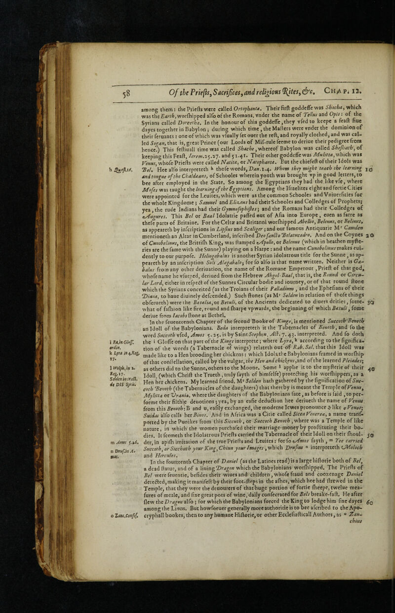 i Ra.hGl'iJp. erdin. k Lyra in 4.Sfg. 17. 1 n'olpb, in a. Ke^.17. Seiden in trail, it DIS Syris. m Jf»9S f.iC, n Drttf mAi tses. among them; thePriefts were c2\lcd Ortophanu. Theirfirft goddeffe was ShachayVihich was the Earth, worfhipped alfo of the Romans, vnder the name of Tellus and Opis: of the Syrians called Dorcetha. In the honourof this goddeffe,they vfed to kcepc a feaft hue dayes together in Babylon; during which time , the Mafters were vnder the dominion of their feruants; one of which was vfually fet oucr the reft, and royally clothed^ and was cal¬ led Sogan, that is, great Prince (our Lords of Mif-rule feeme to deriuc their pedigree from bencet) This feftiuall time was called whereof Babylon was Shepach^oi keeping this Feaft, /erew.ay.ay. and 51.41. Their other goddeffe was which was Vems^ whofe Priefts were called Natiu, 01 Natophanta. But the chiefeft of their Idols was 'BeL Hec alfo interpreteth thofe words, P<i«. 1.4. fVhom they might teach the learning ani tongue of the Chaldaans, of Schooles wherein youth was brought vp in good letters, to bee after employed in the State. So among the Egyptians they had the like vfc, where Afofes was taught the learning of the Egyptians. Among the Ifraclitcs eight and foftie Cities were appointed for the Leuites, which were as the common Schooles and Vniucrfitics for the whole Kingdomc; Samuel and Elix^ens had their Schooles and Colledges of Prophets; yea, the rude Indians had thciv Gymnofop hifies; and the Romans had their Colledges o£ eAttgures. This Bel or Baal Idolatiic pafl’cd out of Afia into Europe, euen as farre as thefe parts of Britaine. For the Celta: and Britanni worfhipped uihellio, Belenus^ or Belinus, as appearcth by inferiptions in Lipfus and Scaliger ;and our famous Antiquaric Camden roentioneth an Altar in Cumberland, inferibed Deo fanBo Belatucadro, And on the Coynes 2 O of Cunohelinus^ the Brittifh Kingi was ftamped ^yipollo, or Belenus (which in heathen myfte- ries are the fame with the Sunne) playing on a Karpe ; and the name Cunobelinusvc\td&.e% eui- dcntly to our purpofe. Heliogabalus is another Syrian idolatrous title fortheSunne,asap- pcareth by an infcription Soli j4lagabalo^iox(o 2\^o \si\\2X, name written* Neither iiCa-^ balus from any other deriuation, the name of the Romanc Emperour ,Pricft of that god, whefcnaroc he vfurped, dcriued from the Hebrew Ahgol-Baal, that is, the Round or Circu¬ lar Lord, either in refpedt of the Sunnes Circular bodic and lourney, or of that round ftone which the Syrians conceited (as the Troians of their Palladium , and the Ephefians of theit to hauc diuinely defeended.) Such ftones (as M'in relation of thole things obferucth) were the Bat<tlia,ot Betuli, the Ancients dedicated to diuers deities, foinc- 30 what of fafhion like fire, round and fharpe vpwards, the beginning of which Batuli , fotnc deriue fmm lacobs ftone at Bethel, In the feuenteenth Chapter of thefccond Bookcof is mentioned Succoth Benoth anidoll of the Babylonians. Beda interpreteth it the Tabernacles of Benoth, 2x\d fothe •^tioxd Succoth yitd, Amos 5.25. is by Saint 7.43. interpreted. And fo doth the » Gloffc on that part oftheArii«j-/intcrpreie; where Lyra,^ according to the fignifica- tion of the words (a Tabernacle of wings) relatcih out of that this Idoll was made like to a Hen brooding her chickens: which Idolsthc Babylonians framed in worfhip of that conftellation, called by the vulgar, the Hen and chickens y2x\d of the learned A/e/We/; as others did to the Sunne, others to the Moone. Some 1 apphe it to the myftcrie of their 4© Idoll, (which Chrift the Trueth, truly fayth of himfelfc) protcaing his worfhippers,as a Hen her chickens. My learned friend, Selden hath gathered by the fignification of Sue- coth Benoth (the Tabernacles of the daughters) that thereby is meant the Temple of Mylitta or Vrania, where the daughters of the Babylonians fate, as before is faid , to per- forme their filthle dcuotions; yea, by an eafie dedudion bee dcriucth the name of Venus. from this A(f««f^;B and u, cafily exchanged,themodernelcwcspronounce^like eVenos\ alfo calls htxBinos. And in Africa was a Citie czWed Sicca Venerea, z name tranf- ported by the Punikes from this Siccuth, or Succoth Benoth, where was a Temple of like nature, in which the women purchafed their marriage-money by proftituiing their bo¬ dies. Itfcemech the Idolatrous Priefts carried the Tabernacle of their Idoll on their fhoul- der,in apifh imitation of the true Priefts and Leuites: fox^oeLAmos fayth , « Tee carried Succoth, or Sicchuth your King, Chiun your Images DruftM “ interpreteth A and Hercules. In the fourteenth Chapter of Daniel (as the Latines read) is a large hiftorie both of Bet, a dead ftaiuc, and of a Vwnn^Dragon which the Babylonians worfhipped. The Priefts of Bel were feuentic, bcfidcs their wiues and children, whofe fraud and coozenage Daniel detected, making it manifeft by their foot-fteps in the afhes, which hcc had ftrewed in the Temple, that they were thedeuourers of that huge portion of fortic Ihcepe, twelue mea- furcs of mealc, and fixe great pots of wine, daily confecrated for i&eAbreake-faft. He after flew the Dragon alfo ; for which the Babylonians forced the King to lodge him fixe dayes among the Lions. But howfocucr generally more authoritie is to bee aferibed to the Apo¬ cryphal! bookes, then to any humane Hiftorie,or otherEcclefiafticallAuthors,as ® Zan- chius o Zm.Ccnfef,