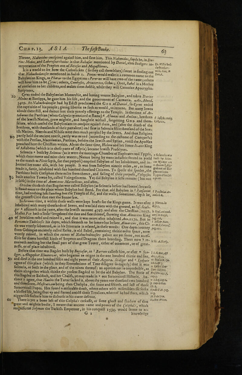 6^ 10 ao Throne, Kabonidus confpired againft him, and flew him. ThisAr«^W«/, fay^h he is D - rius MedHSy^'CiALAborofoarch<^dHS \%\\\-3LiBaltafAr Daniel . terpretation of the Prophet out of Berofus and Megtifihems. * ' It is a world to fee how the Catholickcs ( fo they call thcmfclucs) fwcat in findine out that Nabaehodonofor mentioned in Itidtth i. Pintus would make it a common name to the Babylonian Kings, as Pharao to the Egyptians: Pereritts will haue two of the name • others will haue him to be others, CAmbyfes, Artaxerxes, Ochus j Once, Babd is a Mother of confufion to her childrcn,and makes them babble, while they will Canonize Apocrypha Scriptures, r j'i' - Cjrns ended the Babylonian Monarchic, and hauing wonne Babylon, and taken Tfarmf Medus at Botfippa, he gaue him his life, and the gouernment of Carmania. tAf}. Mmd 34op. KsNabttchodomforhtA byEdift proclaimed the God oiDarnel,^q Cyrns ended the captiuitic of his people; giuing libertic to fuch as would, to rcturne. But many lewes abode there flill, and thence fent their yecrely offerings to the Temple. In the time of Ar tai.ms ihe ParthuB (when Ca/i^./^ tyranniacd at Rome) J and Milm, brethren d of the lewilh Nation grew migbtie, and haughtie withall, forgetting Got, and them- i.isji. ^ leluei, which cauicd the Babylonians to confpirc againft them, and (after the death of the brethren, with thoufands of their partakers) and flew in Sclcucia fiftic thoufand of the lew- ifh Nation. Nccrda and Nibifis were then much peopled by the Icwes, And thus Relieion partly held the ancient courfc, partly was mixed (according to thccuftomeof Conquefts) with the Pcrliaa,Macedonian, Parthian, bcfidcs the lewifh and Syrian ,vntill the Apoftlcs preached here the Chriftian vcriiie. About the fame time, Helena and her fonne Iz^ates King of Adiabena (which is in thefe parts of Aflyria) became lewifli Profelytes. Sclcucia e built hy Seleucas (as it were the raarriage-Ghamber of Euphrates and Tygris, e Seleuch which there mcctc and mixc their waters; Nature being by mans induflrie forced to yccld buih by Sfto- w the match fayth, for thatpurpofe) emptied Babylon of her Inhabitants, and in- 'Nicaior oa herited her name alfo,with her people. It was from Babylon ninctic miles, or, asfome reade it, fortic, inhabited with fixe hundred thoufand Citizens. To fpoile the fpoiler the Parthians built Ctefipbon three miles from thence, and failing of their purpofc, Vololefus TygrirS 6 30 built another Towne by , called Vologefoccrta. Yet did Babylon it fclfe rcmainc ( but not U felfc) in the time of Ammianus Marcellims, and after, OrteliHs thinketh that Bagdat was called Babylon (as Sclcucia before had becne) bccaufc it ftoedneetc to the place where Babylon had flood. For that old Babylon in i PauUmas time, had nothing left ftanding but the Temple of and the walls jfomctimcsjfaych he tadM% ^ the greateftCitie that cucr the Sunnefaw. ^ * ' * ^ In W« timc,g within thofe walk beafts for the Kings game. It was after g »«««./« jnbabitcdwithmany thoufands of Icwes, and was laid cuen with the ground is/of.Scali ^^'3. h affirmeth m theyeert, .ft« account 4797 and aftot tha Cbtiftiao ho;7^, Maftcr hath a htile»lengthncd the date and fate thereof, Ihcwing that Almarlcy.s Kina uerf.inEuf,b. 40 of lerufalem rafed and ruined it, and that it was ncuer after inhabited 170. But in Beniamin Tndelenfts his dayes, which feemeth to be fomewhat before Almaricm this Ci- ' tie was vtccrly fubuerted, as in his Itincraric is rclatcd,in thefe words: One dayes iourney from Gchiagan anciently called Rcfen, is old Babel, containing thritie miles fpace, now ^ ’ vttcrly ruined, in which the mines of Nabuchodonofors palace arc yet fccnc, not accef- fiblc for diners hurtfull kinds of Serpents and Dragons there breeding. There^now k re- i,c- maineth nothing but the finall p^rt of that great Tower, either of ornament, or of ercat- nefle, or of place inhabited. Before that time was Bagdet built by Bftgiafar, as l Barrws callcth him, or after « Sca^ 1 7. dg bot ap liger, yibHgephar Elmantz.Hr, whobeganne to rcigne in the one hundred thirtie and fixe, dciiM.i. ’ 50 and died in the one hundred fiftie and eight ycere of their Scaliger znA ^ Lydyate agrceof this place (which in their Emendations of Timedifagrce fo eagerly) that it was Sclcucia, or built in the place, and'^of thcruincs thereof: an opinion not lb improbable, as Temtidou' theirs altogether which thinkethe prefencBagded to be the old Babylon. The ftorie of Fripchrcn.uT. thi$BagdcdorBaldach,andherChaIifs,ycmayrcadcin ® ourSaracenicallHiftorie. Au- thors p agree, that Haalon the Tartar facked it, about the ycerc one thoufand two hundred ® Lib.%.cay.it. and threcfcorc,A/»y?r^r2bfw being then Chalipha, the foure and fiftieth, and laft of thofe ® where others with raifcrablcneflc feeke i<imSsT.H.paf, a bicflcd life, being Abut vp and flamed amidft thofe Trcafurcs,whereof he had florc, which *13. forbade him to disburfe in his owne defence. There is yet a bone left of this Calif ha’s carkall'e, or fome ghoft and fliadow of that great and raightic bodie, I mcane that ancient name and power of the Cdifhas, which Soljman thcTurkilh Eroperour, in hisconqueft 153^^. would feeme to ac- G a  knowledge M.PoldVen. Huiton At men. 1