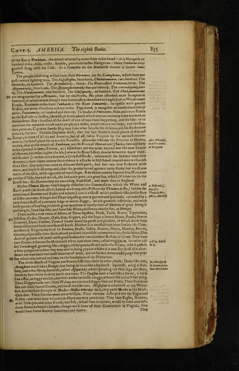 of the Bay is *Po»h4tan, the mouth whereof is neerc three miles broad ; it is Nauigable ais hundred miles ;falU, rocks, flioalds, prohibitefurther Nauigation : hencePoivUtAutheic greateft King hath his Title. In a Ptninfitla on the Northhde thereof is fituate Urntt Towne. . ■ • ., The people inhabiting which haue their fVtroanees, xte the KeeoHgbtaas^ which hauenot paft twenty fighting men. The Pafpabegbts, hauc forty. ChiehabMmtnta, two hundred. The an hundred. The Arrowhstoef^t, thirty* The Place called Pt»>pW4w, forty. The AppMmMttttks^thteekoiet The^uifnu^beebMock/huetnd twenty. The fV*rr4s{»jackt,tor» ty. The N^dfstnuudi, two hundred, fhc Cbefafeacksy an hundred. Thd ChiekfibMftantMi to arcnotgoueriiedbyaA#5rr44wee, but by thePnelli. No place alfordeth more Sturgeon in Summcr(of which at one draught haue becne taken threclcotc and eight)nor in Winter more - Fowlc. Fourtecnc miles from is the Riuer Pamattuk^e , nauigable with greater Veilels, notabooe threelcorc and ten miles. Topp^b^npb^ is nauigable an hundredand thirty miles, PdUawomeke^ an hundred and twenty. To Ipeake of Powtnxnnt^olm^xnd other Riuers on theEart fide uf ihtBay,likewife,ot diucrs places which recciued name by fome accident,as Petheriltnes Bay: fo called of the death of one of ours there happening, and the like: or to mention the numbers which cuery people can make, would exceed our Icope, and the Rea¬ ders patience. Optaiine Smiths Map may I'omc what fads fie the defirous, and his Bookenow printed, furchei. This the Captainc faith, that hce hath becne in many places of Afia and , Europe* in fome of Africa and America, but of all, holds Virginia by the naturall endow- ments die fitccll place for an earthly Paradife. Alexanderivbttakfr the Preacher at Henrico^ Akx-ttlntaket^ writes* ehat at the mouth of Powhatan^ are the Forcs^of Henrico and Q^arleSt two and forty now Prcacbec miles vpward is I*mes Towne, and tlirecfcorc and ten miles beyond that the new Towne at Yirsmia. of HenricOi ten miles higher the fals (where the Riuer falleth downc betweene many mine- rallRockes:)twelue miles beyond,a ChryrtallRocke, wherewith the Indians head their Arrowes: three dayes iourney from thence is a Rockc or Hill found couered oucr with a rich filuerOre. Our men that went to dilcoucrthofc parts, had but two Iron Pickaxes with them, and chofe fo ill tempered, that the points rurned againeat euety ftrokc; but tryall wa* made’of the Ore, with argument of much hope. Sixe dayes iournty beyond this Mine.runs 20 * ri^'^e of Hils, beyond which, the Indians report, is a great Sea, which (if it bee true)is the * South Sea. At Henrico they are exceeding hcalthfull, and toorc then in England. m^iXerThomm ® hath largely deferibed the Commodities which the Water and ^ Earth yeeld (fee forth alfo in Latine with cxquifite Pidfures by Theodorede^ry) bcfides the pag.x^j, relations of Brereton and Rofitr^ and others.Tnere is a Grafll* which yecldeth lilkc,befide ftore Theod.deBrv,^ of Silke-wormes. Hempe and Flaxe furpaflingours in growth and goodnefie, exceeded by a $»ru,AmirK& new found ftuffcof acertaine fedge or watcr-fiagge, which groweth infinitely,' and with little paincs of boyling yCeldeth great quantitie ot lundry forts of Skeifies of good ttrength and length, fome like hike, and fome like Flaxe,and fome a courfer fort, as Hempe. Therei8alfoarichveineofAllum,ofrerr4 5t^/i5f4/4, Pitch, Tarrc, Rozen, Turpentine,' SalTifras, Cedar, Grapes, Oyle, Iron, Copper, and the hope or better Mines, Pcarlc, fweete ^ Gammes, Dyes,Timber, Trees of fwcet wood for profit and pleafurc, of which kinde hauc beene difeouered fourtcene feuerall kinds. Neither is it needfull that hcere I relate the Com- moditesof Virginia for food in Fowles, Beafts, FiOies, Fruites, Plants, Hearbes, Berries, Graincs,cfpecully their Maiz,which yeeldeth incredible recompence for a little labour.One Acre of ground will yeeld with good husbandry two hundred Budicls of Come. They haue two Roots : P the one for Medicinall vie to cure their hurts, called Weigbfacen, the other cal- p Cap. Srnitt led Tockoheufh, growing like a flagge, of the greatneffeand taftcofa Potato, which pafleth ^.S. a fiery purgation before they may eate it, being poyfon w hiles it is raw.Yet in all this abun¬ dance our men haue had Imall ftore but of want, and no fire nor water could purge that poy- 5© fon which was rooted inSome, to thehinderanceof the Plantation. The chief c Beafts of Virginia are Bearcs, leffe then thofe in other places, Deere like ours, \A,nd,’taket St Aromobenn much like a Badger, but liuing on trees like a Squirrell; Squirrels, as big as Rab. U Hamorwen. bets and other flying Squirrels,called y^/r;i4Wf^e,whichfpreading out their legs and skins, ti«n alfo Lioas feem*e to flye thirty or forty yards at a iimc. The Opafom hath a head like a^Swine, a tayle like a Rat, as bigge as a Cat,and hath vnder her belly a bagge,wherein Ihc carrieth her yong. Their Dogges barke nor. Their Wolucs are not much bigger then our Foxes. Their Foxes are like our filucr-haired Conies, and fmcll not like ours. Mnfafcm is otherwife as our Water- Rat, but fmelleth ftrongly ot Muske; Mafter fVhttaker faith,thcy yeeld Muske as the Musk- Cats doc. Their Vetchunqnofs arc wild Cats. Their vermine deftroyed not our Eggci and Pullen ; nor were their Serpents or Flyes any way pernicious. They htue Eagles, Hawkes, wild Turkeyes, and other Fo wle, and Fi(h, which here to repeate, would to fome nice fafti- diousftomacksbrcedafulnerie.though with fome of their CounCiimen in Virginia, they would haue becne fauoury fometimesand dainty. They